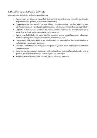 3. Objectivos Gerais da Química no 1o Ciclo
A aprendizagem da Química no Ensino Secundário visa:
• Desenvolver, nos alunos, a capacidade de interpretar cientificamente o mundo, explicando,
do ponto de vista químico, o movimento da matéria;
• Proporcionar aos alunos conhecimentos sólidos e de máximo rigor científico sobre teorias e
leis fundamentais, da classificação de fenómenos e substâncias, mostrando a sua diversidade;
• Capacitar os alunos para a utilização das teorias e leis na resolução dos problemas práticos e
na explicação dos fenómenos que ocorrem na natureza;
• Desenvolver habilidades no aluno que lhe permitem aplicar os conhecimentos adquiridos
nesta disciplina para a solução de diferentes problemas da vida;
• Desenvolver habilidades práticas de manipulação de instrumentos disponíveis durante a
realização de experiências químicas;
• Valorizar a importância dos avanços da disciplina de Química e suas implicações no ambiente
e na comunidade;
• Capacitar os alunos para a pesquisa e sistematização de informações relacionadas com a
química, em diferentes meios de comunicação e sua utilização;
• Valorizar o uso sustentável dos recursos disponíveis e sua protecção.
 