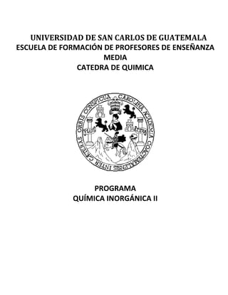 UNIVERSIDAD DE SAN CARLOS DE GUATEMALA
ESCUELA DE FORMACIÓN DE PROFESORES DE ENSEÑANZA
MEDIA
CATEDRA DE QUIMICA
PROGRAMA
QUÍMICA INORGÁNICA II
 