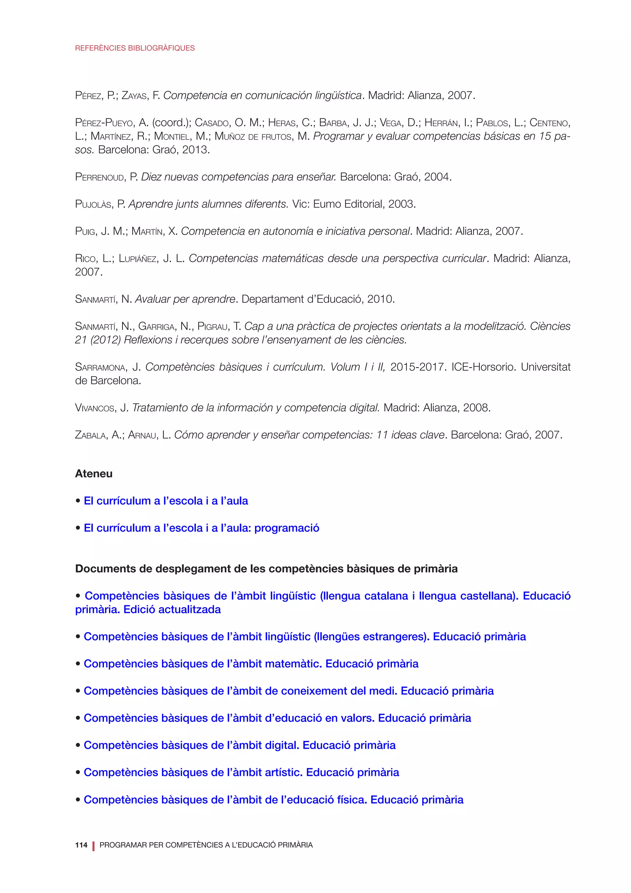 114
❘ PROGRAMAR PER COMPETÈNCIES A L’EDUCACIÓ PRIMÀRIA
REFERÈNCIES BIBLIOGRÀFIQUES
Pérez, P.; Zayas, F. Competencia en comunicación lingüística. Madrid: Alianza, 2007.
Pérez-Pueyo, A. (coord.); Casado, O. M.; Heras, C.; Barba, J. J.; Vega, D.; Herrán, I.; Pablos, L.; Centeno,
L.; Martínez, R.; Montiel, M.; Muñoz de frutos, M. Programar y evaluar competencias básicas en 15 pa-
sos. Barcelona: Graó, 2013.
Perrenoud, P. Diez nuevas competencias para enseñar. Barcelona: Graó, 2004.
Pujolàs, P. Aprendre junts alumnes diferents. Vic: Eumo Editorial, 2003.
Puig, J. M.; Martín, X. Competencia en autonomía e iniciativa personal. Madrid: Alianza, 2007.
Rico, L.; Lupiáñez, J. L. Competencias matemáticas desde una perspectiva curricular. Madrid: Alianza,
2007.
Sanmartí, N. Avaluar per aprendre. Departament d’Educació, 2010.
Sanmartí, N., Garriga, N., Pigrau, T. Cap a una pràctica de projectes orientats a la modelització. Ciències
21 (2012) Reflexions i recerques sobre l’ensenyament de les ciències.
Sarramona, J. Competències bàsiques i currículum. Volum I i II, 2015-2017. ICE-Horsorio. Universitat
de Barcelona.
Vivancos, J. Tratamiento de la información y competencia digital. Madrid: Alianza, 2008.
Zabala, A.; Arnau, L. Cómo aprender y enseñar competencias: 11 ideas clave. Barcelona: Graó, 2007.
Ateneu
• El currículum a l’escola i a l’aula
• El currículum a l’escola i a l’aula: programació
Documents de desplegament de les competències bàsiques de primària
• Competències bàsiques de l’àmbit lingüístic (llengua catalana i llengua castellana). Educació
primària. Edició actualitzada
• Competències bàsiques de l’àmbit lingüístic (llengües estrangeres). Educació primària
• Competències bàsiques de l’àmbit matemàtic. Educació primària
• Competències bàsiques de l’àmbit de coneixement del medi. Educació primària
• Competències bàsiques de l’àmbit d’educació en valors. Educació primària
• Competències bàsiques de l’àmbit digital. Educació primària
• Competències bàsiques de l’àmbit artístic. Educació primària
• Competències bàsiques de l’àmbit de l’educació física. Educació primària
 