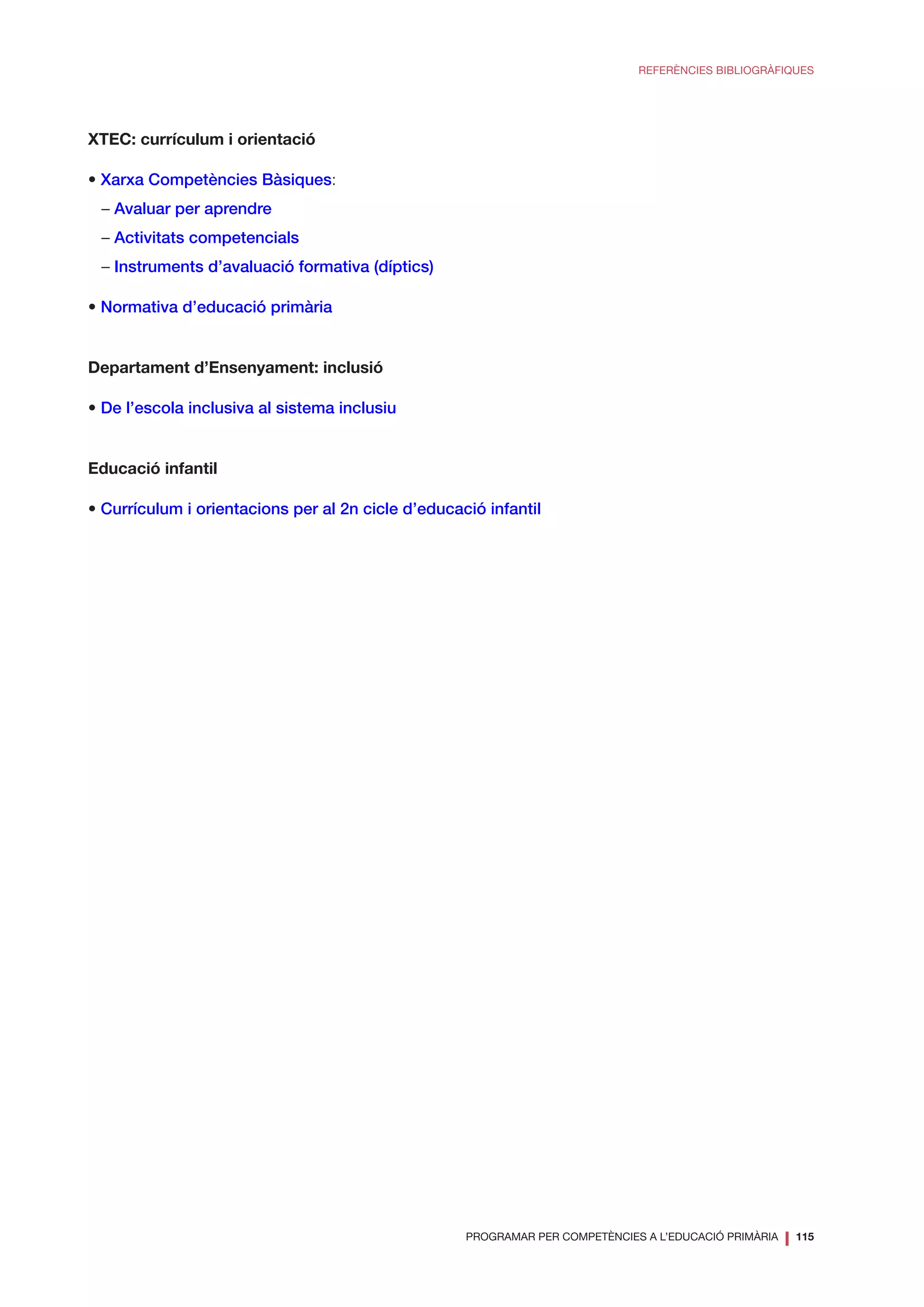 PROGRAMAR PER COMPETÈNCIES A L’EDUCACIÓ PRIMÀRIA
❘ 115
REFERÈNCIES BIBLIOGRÀFIQUES
XTEC: currículum i orientació
• Xarxa Competències Bàsiques:
– Avaluar per aprendre
– Activitats competencials
– Instruments d’avaluació formativa (díptics)
• Normativa d’educació primària
Departament d’Ensenyament: inclusió
• De l’escola inclusiva al sistema inclusiu
Educació infantil
• Currículum i orientacions per al 2n cicle d’educació infantil
 