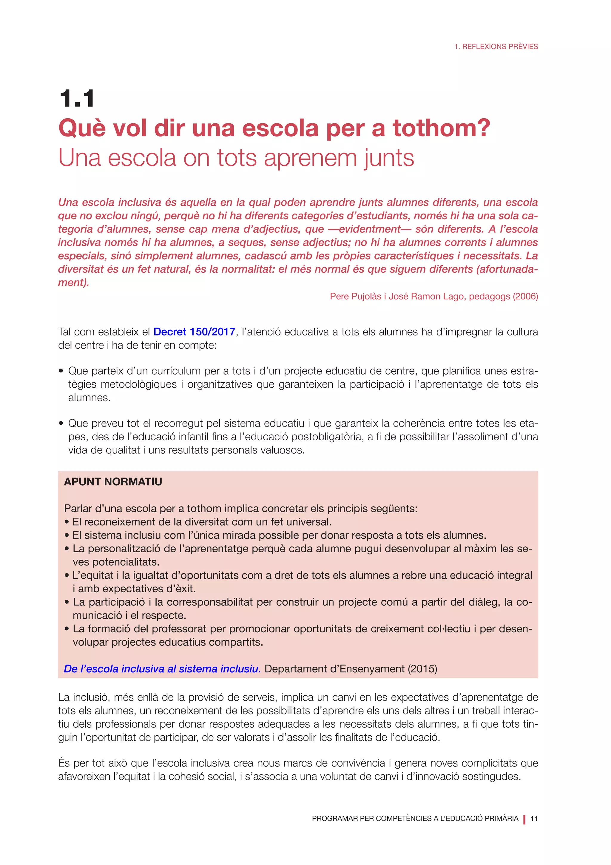 PROGRAMAR PER COMPETÈNCIES A L’EDUCACIÓ PRIMÀRIA
❘ 11
1. REFLEXIONS PRÈVIES
1.1
Què vol dir una escola per a tothom?
Una escola on tots aprenem junts
Una escola inclusiva és aquella en la qual poden aprendre junts alumnes diferents, una escola
que no exclou ningú, perquè no hi ha diferents categories d’estudiants, només hi ha una sola ca-
tegoria d’alumnes, sense cap mena d’adjectius, que —evidentment— són diferents. A l’escola
inclusiva només hi ha alumnes, a seques, sense adjectius; no hi ha alumnes corrents i alumnes
especials, sinó simplement alumnes, cadascú amb les pròpies característiques i necessitats. La
diversitat és un fet natural, és la normalitat: el més normal és que siguem diferents (afortunada-
ment).
Pere Pujolàs i José Ramon Lago, pedagogs (2006)
Tal com estableix el Decret 150/2017, l’atenció educativa a tots els alumnes ha d’impregnar la cultura
del centre i ha de tenir en compte:
•	Que parteix d’un currículum per a tots i d’un projecte educatiu de centre, que planifica unes estra-
tègies metodològiques i organitzatives que garanteixen la participació i l’aprenentatge de tots els
alumnes.
•	Que preveu tot el recorregut pel sistema educatiu i que garanteix la coherència entre totes les eta-
pes, des de l’educació infantil fins a l’educació postobligatòria, a fi de possibilitar l’assoliment d’una
vida de qualitat i uns resultats personals valuosos.
APUNT NORMATIU
Parlar d’una escola per a tothom implica concretar els principis següents:
• El reconeixement de la diversitat com un fet universal.
• El sistema inclusiu com l’única mirada possible per donar resposta a tots els alumnes.
• La personalització de l’aprenentatge perquè cada alumne pugui desenvolupar al màxim les se-
ves potencialitats.
• L’equitat i la igualtat d’oportunitats com a dret de tots els alumnes a rebre una educació integral
i amb expectatives d’èxit.
• La participació i la corresponsabilitat per construir un projecte comú a partir del diàleg, la co-
municació i el respecte.
• La formació del professorat per promocionar oportunitats de creixement col·lectiu i per desen-
volupar projectes educatius compartits.
De l’escola inclusiva al sistema inclusiu. Departament d’Ensenyament (2015)
La inclusió, més enllà de la provisió de serveis, implica un canvi en les expectatives d’aprenentatge de
tots els alumnes, un reconeixement de les possibilitats d’aprendre els uns dels altres i un treball interac-
tiu dels professionals per donar respostes adequades a les necessitats dels alumnes, a fi que tots tin-
guin l’oportunitat de participar, de ser valorats i d’assolir les finalitats de l’educació.
És per tot això que l’escola inclusiva crea nous marcs de convivència i genera noves complicitats que
afavoreixen l’equitat i la cohesió social, i s’associa a una voluntat de canvi i d’innovació sostingudes.
 