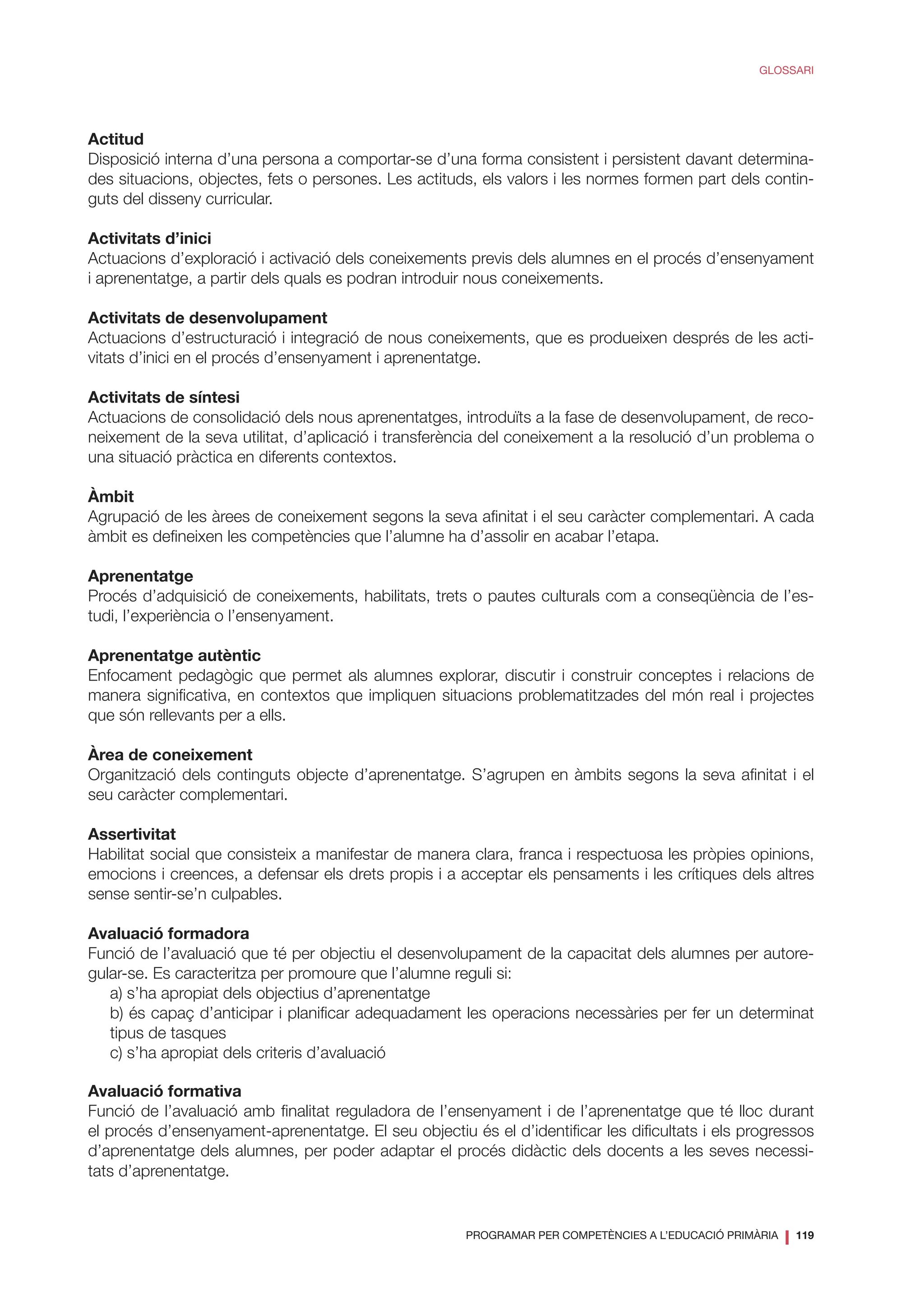 PROGRAMAR PER COMPETÈNCIES A L’EDUCACIÓ PRIMÀRIA
❘ 119
GLOSSARI
Actitud
Disposició interna d’una persona a comportar-se d’una forma consistent i persistent davant determina-
des situacions, objectes, fets o persones. Les actituds, els valors i les normes formen part dels contin-
guts del disseny curricular.
Activitats d’inici
Actuacions d’exploració i activació dels coneixements previs dels alumnes en el procés d’ensenyament
i aprenentatge, a partir dels quals es podran introduir nous coneixements.
Activitats de desenvolupament
Actuacions d’estructuració i integració de nous coneixements, que es produeixen després de les acti-
vitats d’inici en el procés d’ensenyament i aprenentatge.
Activitats de síntesi
Actuacions de consolidació dels nous aprenentatges, introduïts a la fase de desenvolupament, de reco-
neixement de la seva utilitat, d’aplicació i transferència del coneixement a la resolució d’un problema o
una situació pràctica en diferents contextos.
Àmbit
Agrupació de les àrees de coneixement segons la seva afinitat i el seu caràcter complementari. A cada
àmbit es defineixen les competències que l’alumne ha d’assolir en acabar l’etapa.
Aprenentatge
Procés d’adquisició de coneixements, habilitats, trets o pautes culturals com a conseqüència de l’es-
tudi, l’experiència o l’ensenyament.
Aprenentatge autèntic
Enfocament pedagògic que permet als alumnes explorar, discutir i construir conceptes i relacions de
manera significativa, en contextos que impliquen situacions problematitzades del món real i projectes
que són rellevants per a ells.
Àrea de coneixement
Organització dels continguts objecte d’aprenentatge. S’agrupen en àmbits segons la seva afinitat i el
seu caràcter complementari.
Assertivitat
Habilitat social que consisteix a manifestar de manera clara, franca i respectuosa les pròpies opinions,
emocions i creences, a defensar els drets propis i a acceptar els pensaments i les crítiques dels altres
sense sentir-se’n culpables.
Avaluació formadora
Funció de l’avaluació que té per objectiu el desenvolupament de la capacitat dels alumnes per autore-
gular-se. Es caracteritza per promoure que l’alumne reguli si:
a) s’ha apropiat dels objectius d’aprenentatge
b) és capaç d’anticipar i planificar adequadament les operacions necessàries per fer un determinat
tipus de tasques
c) s’ha apropiat dels criteris d’avaluació
Avaluació formativa
Funció de l’avaluació amb finalitat reguladora de l’ensenyament i de l’aprenentatge que té lloc durant
el procés d’ensenyament-aprenentatge. El seu objectiu és el d’identificar les dificultats i els progressos
d’aprenentatge dels alumnes, per poder adaptar el procés didàctic dels docents a les seves necessi-
tats d’aprenentatge.
 