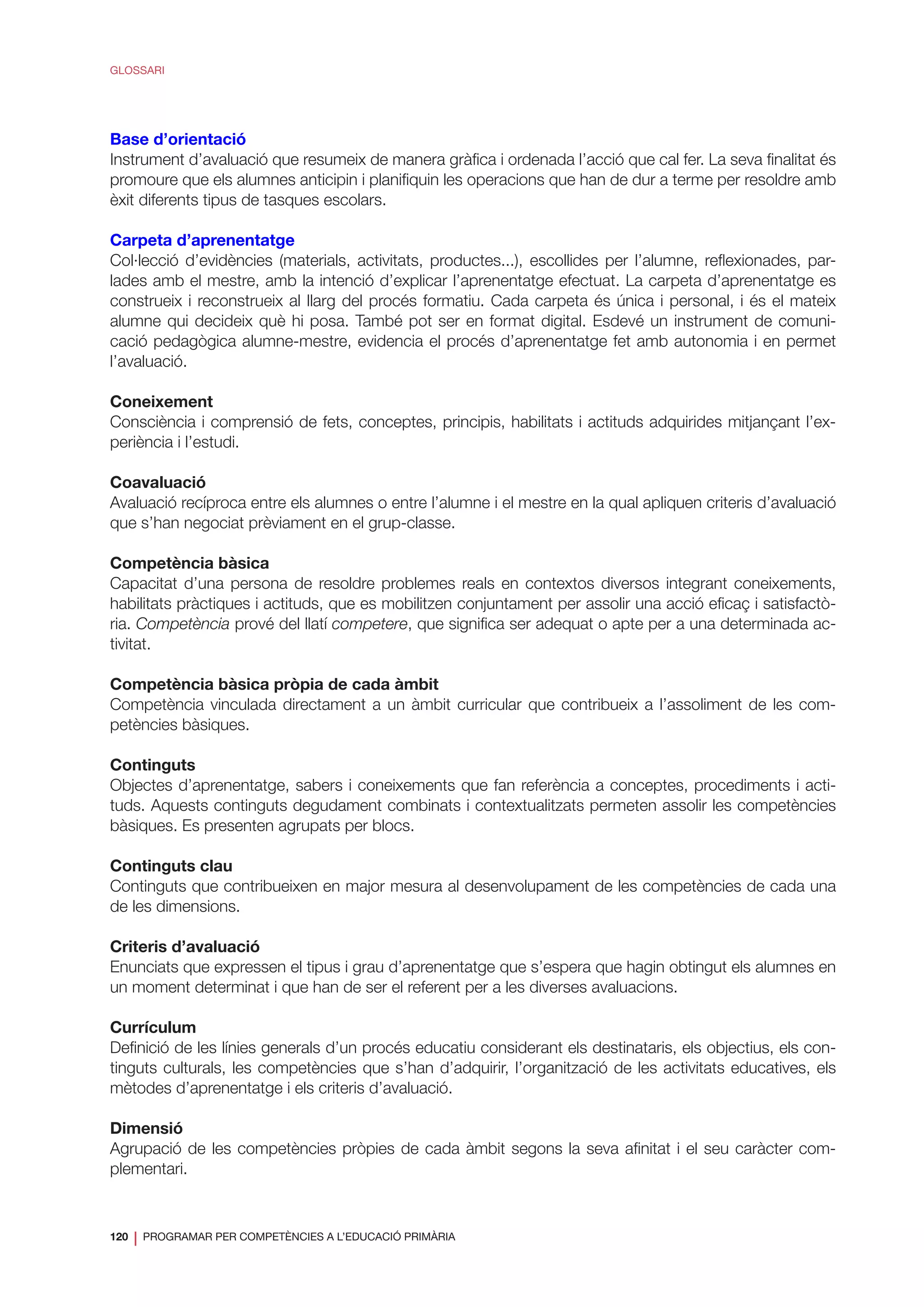 120
❘ PROGRAMAR PER COMPETÈNCIES A L’EDUCACIÓ PRIMÀRIA
GLOSSARI
Base d’orientació
Instrument d’avaluació que resumeix de manera gràfica i ordenada l’acció que cal fer. La seva finalitat és
promoure que els alumnes anticipin i planifiquin les operacions que han de dur a terme per resoldre amb
èxit diferents tipus de tasques escolars.
Carpeta d’aprenentatge
Col·lecció d’evidències (materials, activitats, productes...), escollides per l’alumne, reflexionades, par-
lades amb el mestre, amb la intenció d’explicar l’aprenentatge efectuat. La carpeta d’aprenentatge es
construeix i reconstrueix al llarg del procés formatiu. Cada carpeta és única i personal, i és el mateix
alumne qui decideix què hi posa. També pot ser en format digital. Esdevé un instrument de comuni-
cació pedagògica alumne-mestre, evidencia el procés d’aprenentatge fet amb autonomia i en permet
l’avaluació.
Coneixement
Consciència i comprensió de fets, conceptes, principis, habilitats i actituds adquirides mitjançant l’ex-
periència i l’estudi.
Coavaluació
Avaluació recíproca entre els alumnes o entre l’alumne i el mestre en la qual apliquen criteris d’avaluació
que s’han negociat prèviament en el grup-classe.
Competència bàsica
Capacitat d’una persona de resoldre problemes reals en contextos diversos integrant coneixements,
habilitats pràctiques i actituds, que es mobilitzen conjuntament per assolir una acció eficaç i satisfactò-
ria. Competència prové del llatí competere, que significa ser adequat o apte per a una determinada ac-
tivitat.
Competència bàsica pròpia de cada àmbit
Competència vinculada directament a un àmbit curricular que contribueix a l’assoliment de les com-
petències bàsiques.
Continguts
Objectes d’aprenentatge, sabers i coneixements que fan referència a conceptes, procediments i acti-
tuds. Aquests continguts degudament combinats i contextualitzats permeten assolir les competències
bàsiques. Es presenten agrupats per blocs.
Continguts clau
Continguts que contribueixen en major mesura al desenvolupament de les competències de cada una
de les dimensions.
Criteris d’avaluació
Enunciats que expressen el tipus i grau d’aprenentatge que s’espera que hagin obtingut els alumnes en
un moment determinat i que han de ser el referent per a les diverses avaluacions.
Currículum
Definició de les línies generals d’un procés educatiu considerant els destinataris, els objectius, els con-
tinguts culturals, les competències que s’han d’adquirir, l’organització de les activitats educatives, els
mètodes d’aprenentatge i els criteris d’avaluació.
Dimensió
Agrupació de les competències pròpies de cada àmbit segons la seva afinitat i el seu caràcter com-
plementari.
 
