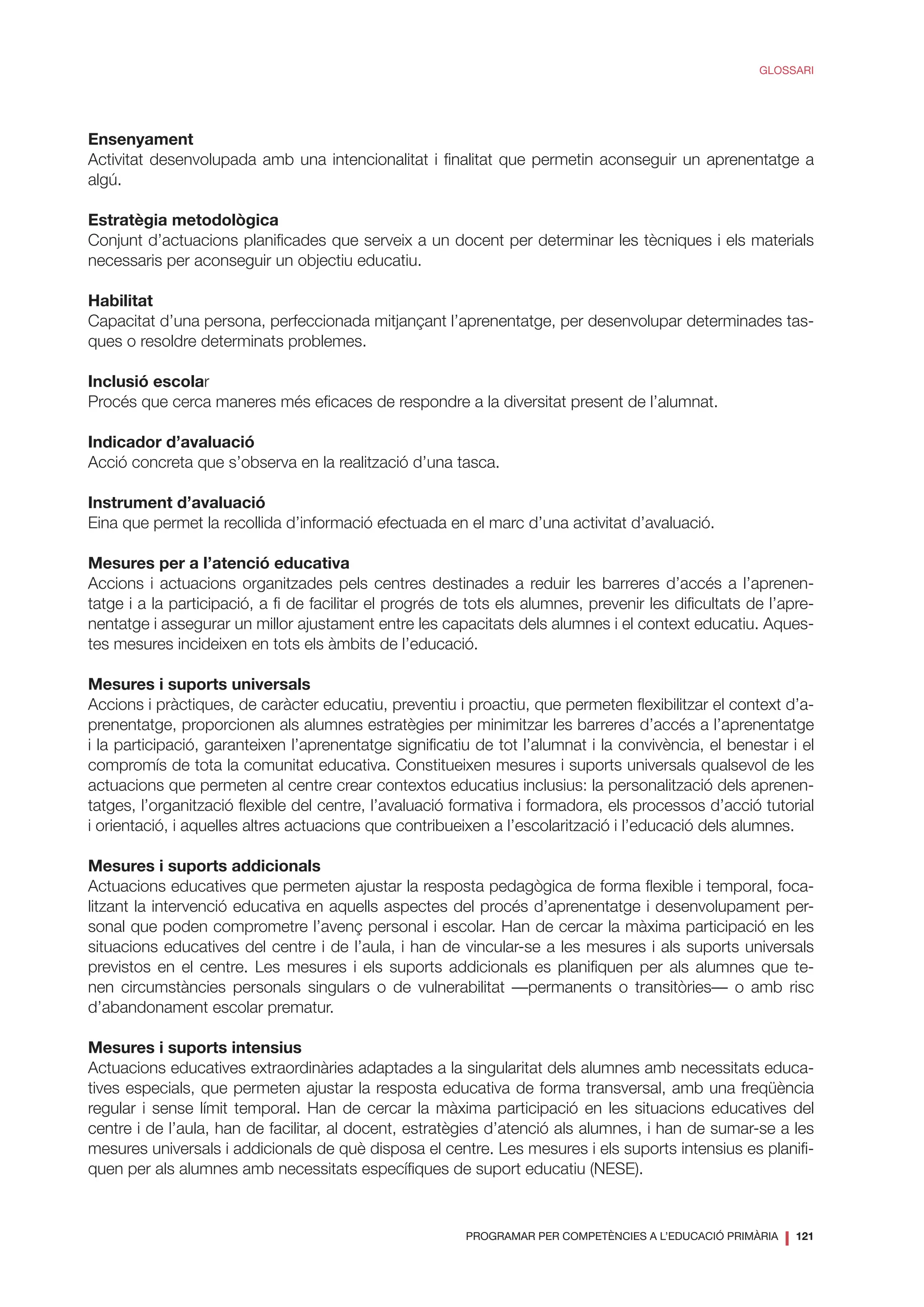 PROGRAMAR PER COMPETÈNCIES A L’EDUCACIÓ PRIMÀRIA
❘ 121
GLOSSARI
Ensenyament
Activitat desenvolupada amb una intencionalitat i finalitat que permetin aconseguir un aprenentatge a
algú.
Estratègia metodològica
Conjunt d’actuacions planificades que serveix a un docent per determinar les tècniques i els materials
necessaris per aconseguir un objectiu educatiu.
Habilitat
Capacitat d’una persona, perfeccionada mitjançant l’aprenentatge, per desenvolupar determinades tas-
ques o resoldre determinats problemes.
Inclusió escolar
Procés que cerca maneres més eficaces de respondre a la diversitat present de l’alumnat.
Indicador d’avaluació
Acció concreta que s’observa en la realització d’una tasca.
Instrument d’avaluació
Eina que permet la recollida d’informació efectuada en el marc d’una activitat d’avaluació.
Mesures per a l’atenció educativa
Accions i actuacions organitzades pels centres destinades a reduir les barreres d’accés a l’aprenen-
tatge i a la participació, a fi de facilitar el progrés de tots els alumnes, prevenir les dificultats de l’apre-
nentatge i assegurar un millor ajustament entre les capacitats dels alumnes i el context educatiu. Aques-
tes mesures incideixen en tots els àmbits de l’educació.
Mesures i suports universals
Accions i pràctiques, de caràcter educatiu, preventiu i proactiu, que permeten flexibilitzar el context d’a-
prenentatge, proporcionen als alumnes estratègies per minimitzar les barreres d’accés a l’aprenentatge
i la participació, garanteixen l’aprenentatge significatiu de tot l’alumnat i la convivència, el benestar i el
compromís de tota la comunitat educativa. Constitueixen mesures i suports universals qualsevol de les
actuacions que permeten al centre crear contextos educatius inclusius: la personalització dels aprenen-
tatges, l’organització flexible del centre, l’avaluació formativa i formadora, els processos d’acció tutorial
i orientació, i aquelles altres actuacions que contribueixen a l’escolarització i l’educació dels alumnes.
Mesures i suports addicionals
Actuacions educatives que permeten ajustar la resposta pedagògica de forma flexible i temporal, foca-
litzant la intervenció educativa en aquells aspectes del procés d’aprenentatge i desenvolupament per-
sonal que poden comprometre l’avenç personal i escolar. Han de cercar la màxima participació en les
situacions educatives del centre i de l’aula, i han de vincular-se a les mesures i als suports universals
previstos en el centre. Les mesures i els suports addicionals es planifiquen per als alumnes que te-
nen circumstàncies personals singulars o de vulnerabilitat —permanents o transitòries— o amb risc
d’abandonament escolar prematur.
Mesures i suports intensius
Actuacions educatives extraordinàries adaptades a la singularitat dels alumnes amb necessitats educa-
tives especials, que permeten ajustar la resposta educativa de forma transversal, amb una freqüència
regular i sense límit temporal. Han de cercar la màxima participació en les situacions educatives del
centre i de l’aula, han de facilitar, al docent, estratègies d’atenció als alumnes, i han de sumar-se a les
mesures universals i addicionals de què disposa el centre. Les mesures i els suports intensius es planifi-
quen per als alumnes amb necessitats específiques de suport educatiu (NESE).
 