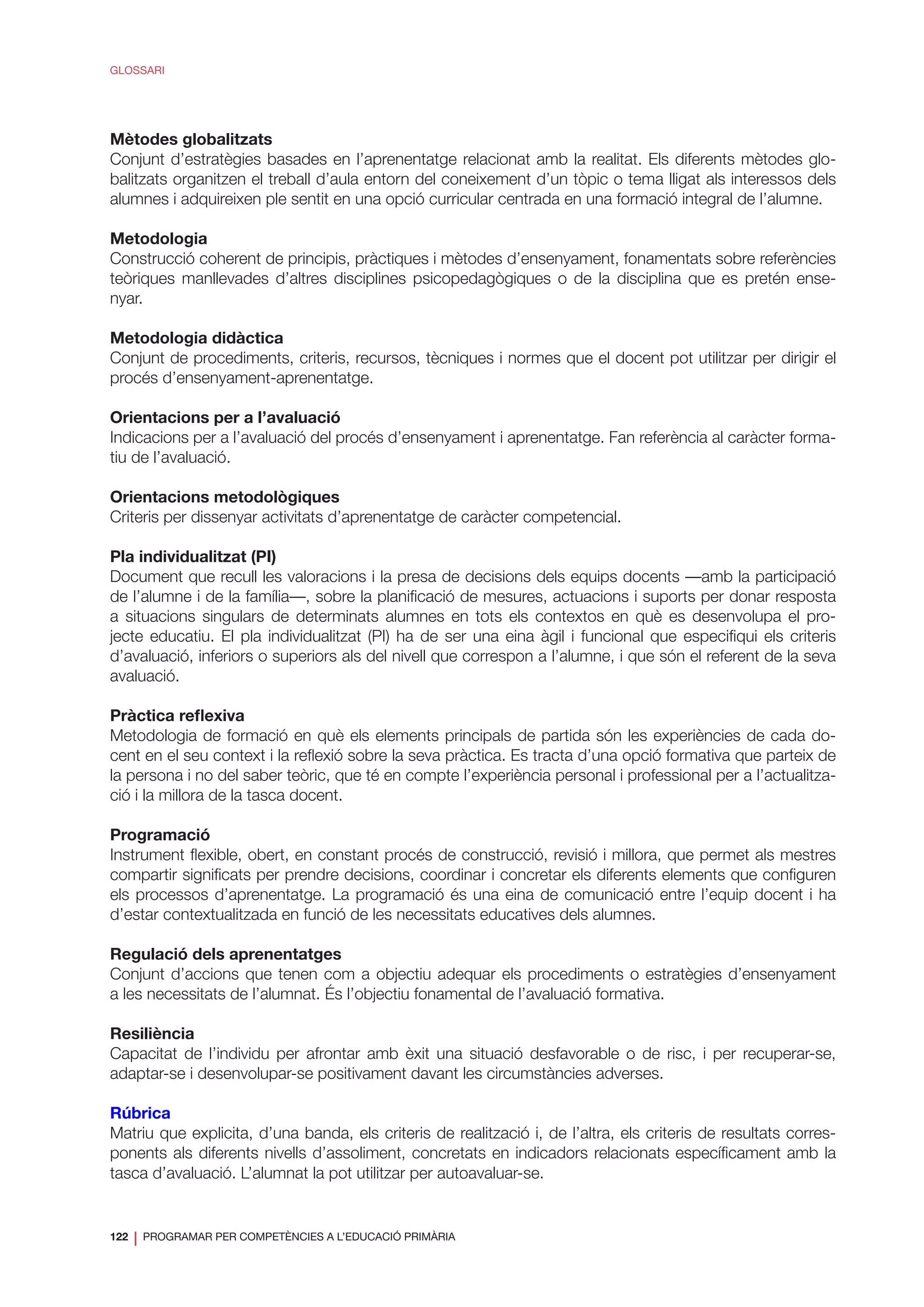 122
❘ PROGRAMAR PER COMPETÈNCIES A L’EDUCACIÓ PRIMÀRIA
GLOSSARI
Mètodes globalitzats
Conjunt d’estratègies basades en l’aprenentatge relacionat amb la realitat. Els diferents mètodes glo-
balitzats organitzen el treball d’aula entorn del coneixement d’un tòpic o tema lligat als interessos dels
alumnes i adquireixen ple sentit en una opció curricular centrada en una formació integral de l’alumne.
Metodologia
Construcció coherent de principis, pràctiques i mètodes d’ensenyament, fonamentats sobre referències
teòriques manllevades d’altres disciplines psicopedagògiques o de la disciplina que es pretén ense-
nyar.
Metodologia didàctica
Conjunt de procediments, criteris, recursos, tècniques i normes que el docent pot utilitzar per dirigir el
procés d’ensenyament-aprenentatge.
Orientacions per a l’avaluació
Indicacions per a l’avaluació del procés d’ensenyament i aprenentatge. Fan referència al caràcter forma-
tiu de l’avaluació.
Orientacions metodològiques
Criteris per dissenyar activitats d’aprenentatge de caràcter competencial.
Pla individualitzat (PI)
Document que recull les valoracions i la presa de decisions dels equips docents —amb la participació
de l’alumne i de la família—, sobre la planificació de mesures, actuacions i suports per donar resposta
a situacions singulars de determinats alumnes en tots els contextos en què es desenvolupa el pro-
jecte educatiu. El pla individualitzat (PI) ha de ser una eina àgil i funcional que especifiqui els criteris
d’avaluació, inferiors o superiors als del nivell que correspon a l’alumne, i que són el referent de la seva
avaluació.
Pràctica reflexiva
Metodologia de formació en què els elements principals de partida són les experiències de cada do-
cent en el seu context i la reflexió sobre la seva pràctica. Es tracta d’una opció formativa que parteix de
la persona i no del saber teòric, que té en compte l’experiència personal i professional per a l’actualitza-
ció i la millora de la tasca docent.
Programació
Instrument flexible, obert, en constant procés de construcció, revisió i millora, que permet als mestres
compartir significats per prendre decisions, coordinar i concretar els diferents elements que configuren
els processos d’aprenentatge. La programació és una eina de comunicació entre l’equip docent i ha
d’estar contextualitzada en funció de les necessitats educatives dels alumnes.
Regulació dels aprenentatges
Conjunt d’accions que tenen com a objectiu adequar els procediments o estratègies d’ensenyament
a les necessitats de l’alumnat. És l’objectiu fonamental de l’avaluació formativa.
Resiliència
Capacitat de l’individu per afrontar amb èxit una situació desfavorable o de risc, i per recuperar-se,
adaptar-se i desenvolupar-se positivament davant les circumstàncies adverses.
Rúbrica
Matriu que explicita, d’una banda, els criteris de realització i, de l’altra, els criteris de resultats corres-
ponents als diferents nivells d’assoliment, concretats en indicadors relacionats específicament amb la
tasca d’avaluació. L’alumnat la pot utilitzar per autoavaluar-se.
 