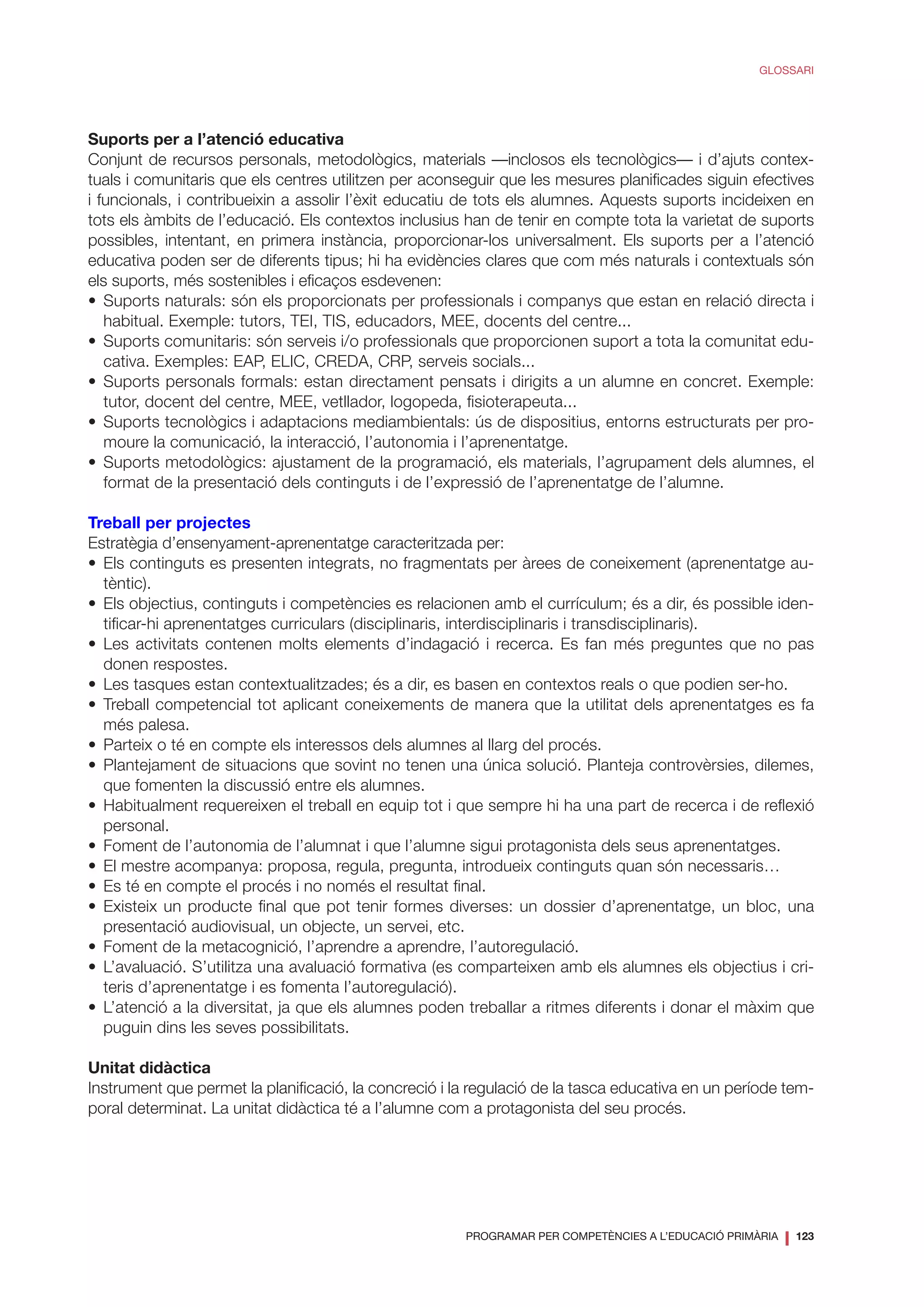 PROGRAMAR PER COMPETÈNCIES A L’EDUCACIÓ PRIMÀRIA
❘ 123
GLOSSARI
Suports per a l’atenció educativa
Conjunt de recursos personals, metodològics, materials —inclosos els tecnològics— i d’ajuts contex-
tuals i comunitaris que els centres utilitzen per aconseguir que les mesures planificades siguin efectives
i funcionals, i contribueixin a assolir l’èxit educatiu de tots els alumnes. Aquests suports incideixen en
tots els àmbits de l’educació. Els contextos inclusius han de tenir en compte tota la varietat de suports
possibles, intentant, en primera instància, proporcionar-los universalment. Els suports per a l’atenció
educativa poden ser de diferents tipus; hi ha evidències clares que com més naturals i contextuals són
els suports, més sostenibles i eficaços esdevenen:
•	Suports naturals: són els proporcionats per professionals i companys que estan en relació directa i
habitual. Exemple: tutors, TEI, TIS, educadors, MEE, docents del centre...
•	 Suports comunitaris: són serveis i/o professionals que proporcionen suport a tota la comunitat edu-
cativa. Exemples: EAP, ELIC, CREDA, CRP, serveis socials...
•	Suports personals formals: estan directament pensats i dirigits a un alumne en concret. Exemple:
tutor, docent del centre, MEE, vetllador, logopeda, fisioterapeuta...
•	Suports tecnològics i adaptacions mediambientals: ús de dispositius, entorns estructurats per pro-
moure la comunicació, la interacció, l’autonomia i l’aprenentatge.
•	Suports metodològics: ajustament de la programació, els materials, l’agrupament dels alumnes, el
format de la presentació dels continguts i de l’expressió de l’aprenentatge de l’alumne.
Treball per projectes
Estratègia d’ensenyament-aprenentatge caracteritzada per:
•	Els continguts es presenten integrats, no fragmentats per àrees de coneixement (aprenentatge au-
tèntic).
•	 Els objectius, continguts i competències es relacionen amb el currículum; és a dir, és possible iden-
tificar-hi aprenentatges curriculars (disciplinaris, interdisciplinaris i transdisciplinaris).
•	Les activitats contenen molts elements d’indagació i recerca. Es fan més preguntes que no pas
donen respostes.
•	 Les tasques estan contextualitzades; és a dir, es basen en contextos reals o que podien ser-ho.
•	Treball competencial tot aplicant coneixements de manera que la utilitat dels aprenentatges es fa
més palesa.
•	 Parteix o té en compte els interessos dels alumnes al llarg del procés.
•	Plantejament de situacions que sovint no tenen una única solució. Planteja controvèrsies, dilemes,
que fomenten la discussió entre els alumnes.
•	Habitualment requereixen el treball en equip tot i que sempre hi ha una part de recerca i de reflexió
personal.
•	 Foment de l’autonomia de l’alumnat i que l’alumne sigui protagonista dels seus aprenentatges.
•	 El mestre acompanya: proposa, regula, pregunta, introdueix continguts quan són necessaris…
•	 Es té en compte el procés i no només el resultat final.
•	Existeix un producte final que pot tenir formes diverses: un dossier d’aprenentatge, un bloc, una
presentació audiovisual, un objecte, un servei, etc.
•	 Foment de la metacognició, l’aprendre a aprendre, l’autoregulació.
•	L’avaluació. S’utilitza una avaluació formativa (es comparteixen amb els alumnes els objectius i cri-
teris d’aprenentatge i es fomenta l’autoregulació).
•	L’atenció a la diversitat, ja que els alumnes poden treballar a ritmes diferents i donar el màxim que
puguin dins les seves possibilitats.
Unitat didàctica
Instrument que permet la planificació, la concreció i la regulació de la tasca educativa en un període tem-
poral determinat. La unitat didàctica té a l’alumne com a protagonista del seu procés.
 