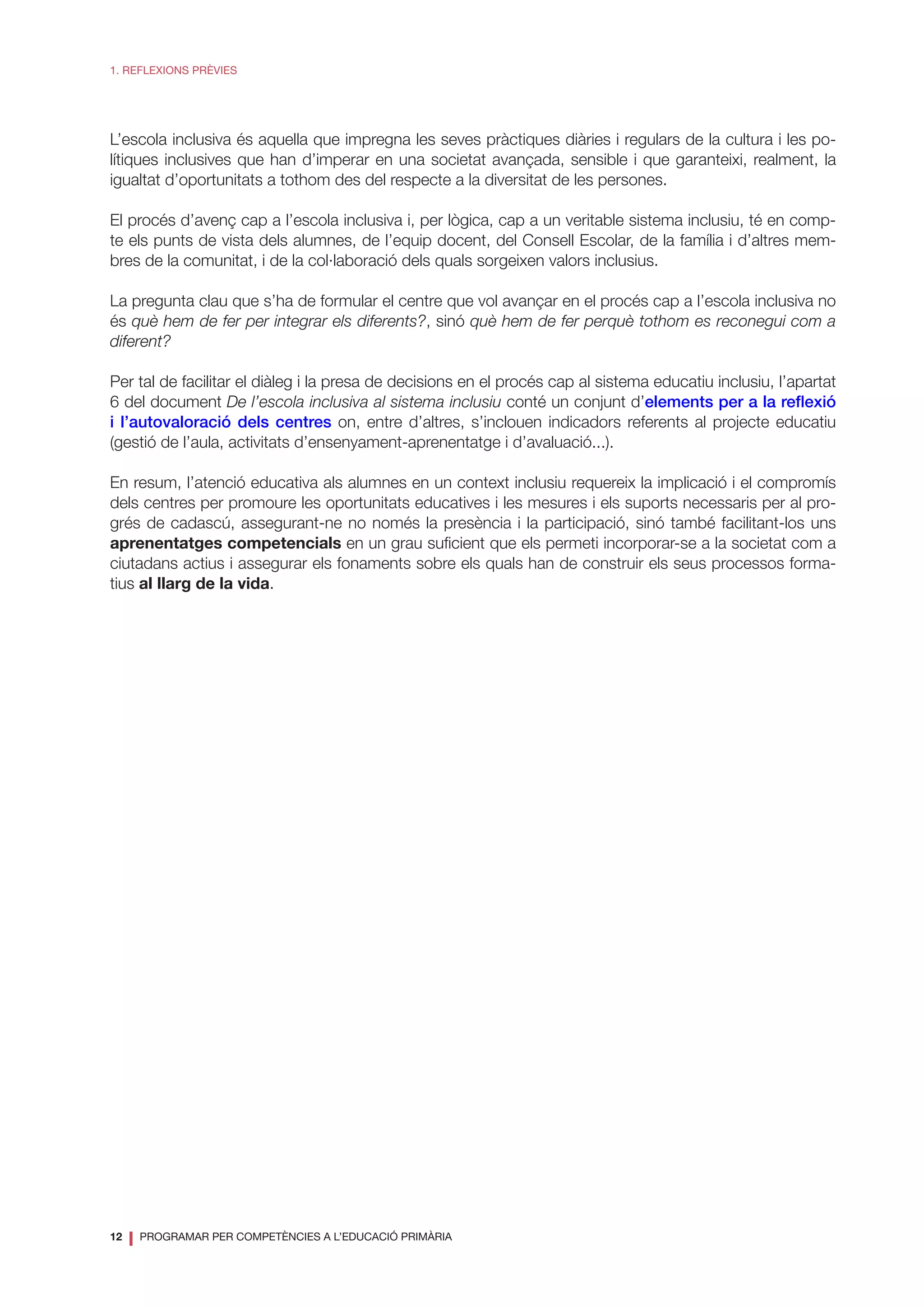 12
❘ PROGRAMAR PER COMPETÈNCIES A L’EDUCACIÓ PRIMÀRIA
1. REFLEXIONS PRÈVIES
L’escola inclusiva és aquella que impregna les seves pràctiques diàries i regulars de la cultura i les po-
lítiques inclusives que han d’imperar en una societat avançada, sensible i que garanteixi, realment, la
igualtat d’oportunitats a tothom des del respecte a la diversitat de les persones.
El procés d’avenç cap a l’escola inclusiva i, per lògica, cap a un veritable sistema inclusiu, té en comp-
te els punts de vista dels alumnes, de l’equip docent, del Consell Escolar, de la família i d’altres mem-
bres de la comunitat, i de la col·laboració dels quals sorgeixen valors inclusius.
La pregunta clau que s’ha de formular el centre que vol avançar en el procés cap a l’escola inclusiva no
és què hem de fer per integrar els diferents?, sinó què hem de fer perquè tothom es reconegui com a
diferent?
Per tal de facilitar el diàleg i la presa de decisions en el procés cap al sistema educatiu inclusiu, l’apartat
6 del document De l’escola inclusiva al sistema inclusiu conté un conjunt d’elements per a la reflexió
i l’autovaloració dels centres on, entre d’altres, s’inclouen indicadors referents al projecte educatiu
(gestió de l’aula, activitats d’ensenyament-aprenentatge i d’avaluació...).
En resum, l’atenció educativa als alumnes en un context inclusiu requereix la implicació i el compromís
dels centres per promoure les oportunitats educatives i les mesures i els suports necessaris per al pro-
grés de cadascú, assegurant-ne no només la presència i la participació, sinó també facilitant-los uns
aprenentatges competencials en un grau suficient que els permeti incorporar-se a la societat com a
ciutadans actius i assegurar els fonaments sobre els quals han de construir els seus processos forma-
tius al llarg de la vida.
 