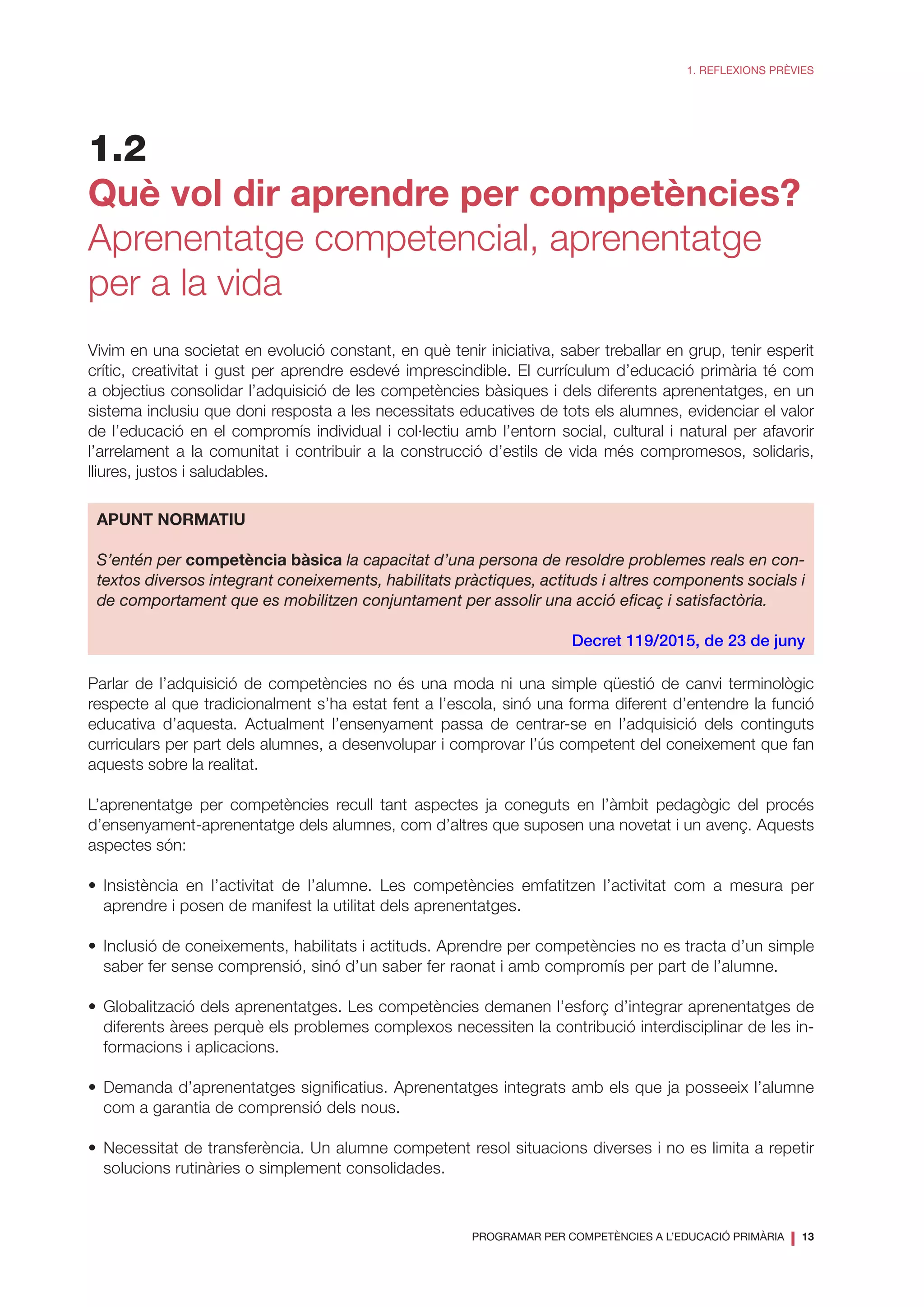 PROGRAMAR PER COMPETÈNCIES A L’EDUCACIÓ PRIMÀRIA
❘ 13
1. REFLEXIONS PRÈVIES
1.2
Què vol dir aprendre per competències?
Aprenentatge competencial, aprenentatge
per a la vida
Vivim en una societat en evolució constant, en què tenir iniciativa, saber treballar en grup, tenir esperit
crític, creativitat i gust per aprendre esdevé imprescindible. El currículum d’educació primària té com
a objectius consolidar l’adquisició de les competències bàsiques i dels diferents aprenentatges, en un
sistema inclusiu que doni resposta a les necessitats educatives de tots els alumnes, evidenciar el valor
de l’educació en el compromís individual i col·lectiu amb l’entorn social, cultural i natural per afavorir
l’arrelament a la comunitat i contribuir a la construcció d’estils de vida més compromesos, solidaris,
lliures, justos i saludables.
APUNT NORMATIU
S’entén per competència bàsica la capacitat d’una persona de resoldre problemes reals en con-
textos diversos integrant coneixements, habilitats pràctiques, actituds i altres components socials i
de comportament que es mobilitzen conjuntament per assolir una acció eficaç i satisfactòria.
Decret 119/2015, de 23 de juny
Parlar de l’adquisició de competències no és una moda ni una simple qüestió de canvi terminològic
respecte al que tradicionalment s’ha estat fent a l’escola, sinó una forma diferent d’entendre la funció
educativa d’aquesta. Actualment l’ensenyament passa de centrar-se en l’adquisició dels continguts
curriculars per part dels alumnes, a desenvolupar i comprovar l’ús competent del coneixement que fan
aquests sobre la realitat.
L’aprenentatge per competències recull tant aspectes ja coneguts en l’àmbit pedagògic del procés
d’ensenyament-aprenentatge dels alumnes, com d’altres que suposen una novetat i un avenç. Aquests
aspectes són:
•	Insistència en l’activitat de l’alumne. Les competències emfatitzen l’activitat com a mesura per
aprendre i posen de manifest la utilitat dels aprenentatges.
•	Inclusió de coneixements, habilitats i actituds. Aprendre per competències no es tracta d’un simple
saber fer sense comprensió, sinó d’un saber fer raonat i amb compromís per part de l’alumne.
•	Globalització dels aprenentatges. Les competències demanen l’esforç d’integrar aprenentatges de
diferents àrees perquè els problemes complexos necessiten la contribució interdisciplinar de les in-
formacions i aplicacions.
•	Demanda d’aprenentatges significatius. Aprenentatges integrats amb els que ja posseeix l’alumne
com a garantia de comprensió dels nous.
•	Necessitat de transferència. Un alumne competent resol situacions diverses i no es limita a repetir
solucions rutinàries o simplement consolidades.
 