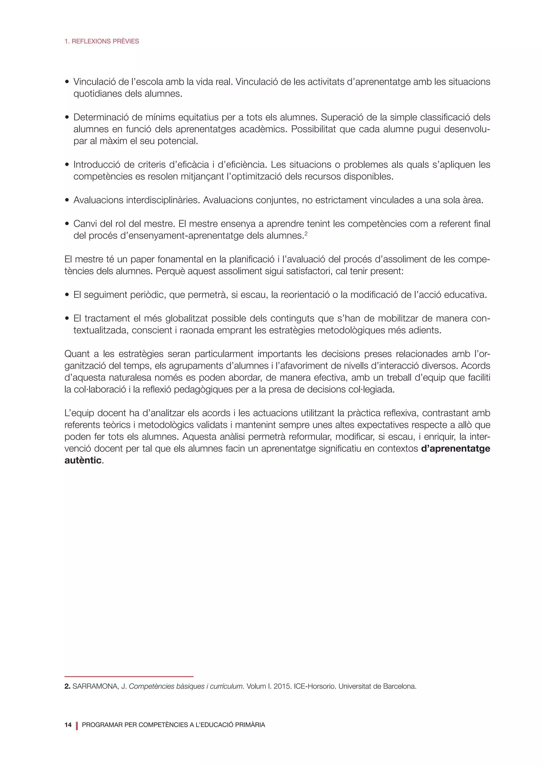 14
❘ PROGRAMAR PER COMPETÈNCIES A L’EDUCACIÓ PRIMÀRIA
1. REFLEXIONS PRÈVIES
•	 Vinculació de l’escola amb la vida real. Vinculació de les activitats d’aprenentatge amb les situacions
quotidianes dels alumnes.
•	Determinació de mínims equitatius per a tots els alumnes. Superació de la simple classificació dels
alumnes en funció dels aprenentatges acadèmics. Possibilitat que cada alumne pugui desenvolu-
par al màxim el seu potencial.
•	Introducció de criteris d’eficàcia i d’eficiència. Les situacions o problemes als quals s’apliquen les
competències es resolen mitjançant l’optimització dels recursos disponibles.
•	 Avaluacions interdisciplinàries. Avaluacions conjuntes, no estrictament vinculades a una sola àrea.
•	Canvi del rol del mestre. El mestre ensenya a aprendre tenint les competències com a referent final
del procés d’ensenyament-aprenentatge dels alumnes.2
El mestre té un paper fonamental en la planificació i l’avaluació del procés d’assoliment de les compe-
tències dels alumnes. Perquè aquest assoliment sigui satisfactori, cal tenir present:
•	 El seguiment periòdic, que permetrà, si escau, la reorientació o la modificació de l’acció educativa.
•	El tractament el més globalitzat possible dels continguts que s’han de mobilitzar de manera con-
textualitzada, conscient i raonada emprant les estratègies metodològiques més adients.
Quant a les estratègies seran particularment importants les decisions preses relacionades amb l’or-
ganització del temps, els agrupaments d’alumnes i l’afavoriment de nivells d’interacció diversos. Acords
d’aquesta naturalesa només es poden abordar, de manera efectiva, amb un treball d’equip que faciliti
la col·laboració i la reflexió pedagògiques per a la presa de decisions col·legiada.
L’equip docent ha d’analitzar els acords i les actuacions utilitzant la pràctica reflexiva, contrastant amb
referents teòrics i metodològics validats i mantenint sempre unes altes expectatives respecte a allò que
poden fer tots els alumnes. Aquesta anàlisi permetrà reformular, modificar, si escau, i enriquir, la inter-
venció docent per tal que els alumnes facin un aprenentatge significatiu en contextos d’aprenentatge
autèntic.
2. SARRAMONA, J. Competències bàsiques i currículum. Volum I. 2015. ICE-Horsorio. Universitat de Barcelona.
 