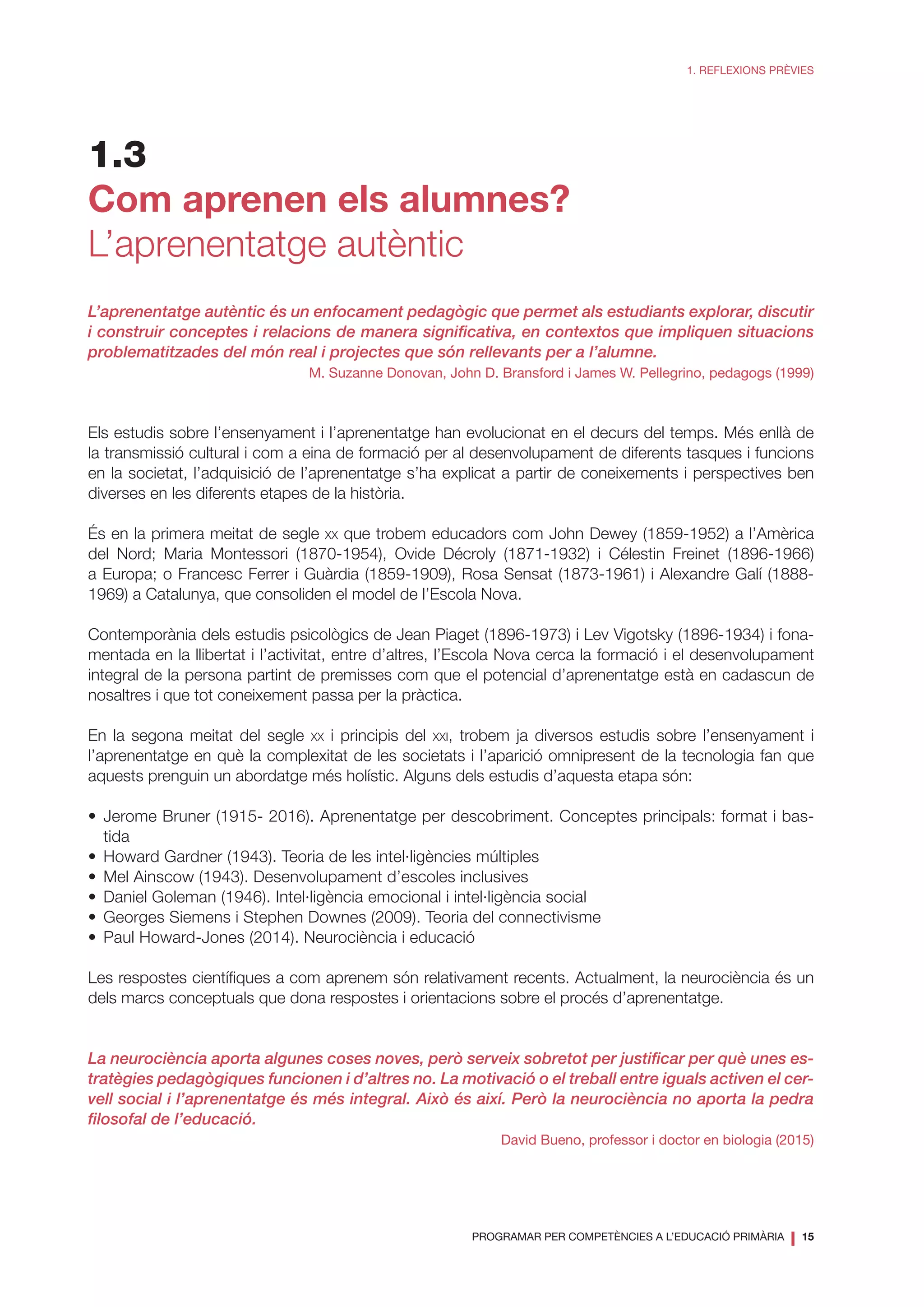 PROGRAMAR PER COMPETÈNCIES A L’EDUCACIÓ PRIMÀRIA
❘ 15
1. REFLEXIONS PRÈVIES
1.3
Com aprenen els alumnes?
L’aprenentatge autèntic
L’aprenentatge autèntic és un enfocament pedagògic que permet als estudiants explorar, discutir
i construir conceptes i relacions de manera significativa, en contextos que impliquen situacions
problematitzades del món real i projectes que són rellevants per a l’alumne.
M. Suzanne Donovan, John D. Bransford i James W. Pellegrino, pedagogs (1999)
Els estudis sobre l’ensenyament i l’aprenentatge han evolucionat en el decurs del temps. Més enllà de
la transmissió cultural i com a eina de formació per al desenvolupament de diferents tasques i funcions
en la societat, l’adquisició de l’aprenentatge s’ha explicat a partir de coneixements i perspectives ben
diverses en les diferents etapes de la història.
És en la primera meitat de segle xx que trobem educadors com John Dewey (1859-1952) a l’Amèrica
del Nord; Maria Montessori (1870-1954), Ovide Décroly (1871-1932) i Célestin Freinet (1896-1966)
a Europa; o Francesc Ferrer i Guàrdia (1859-1909), Rosa Sensat (1873-1961) i Alexandre Galí (1888-
1969) a Catalunya, que consoliden el model de l’Escola Nova.
Contemporània dels estudis psicològics de Jean Piaget (1896-1973) i Lev Vigotsky (1896-1934) i fona-
mentada en la llibertat i l’activitat, entre d’altres, l’Escola Nova cerca la formació i el desenvolupament
integral de la persona partint de premisses com que el potencial d’aprenentatge està en cadascun de
nosaltres i que tot coneixement passa per la pràctica.
En la segona meitat del segle xx i principis del xxi, trobem ja diversos estudis sobre l’ensenyament i
l’aprenentatge en què la complexitat de les societats i l’aparició omnipresent de la tecnologia fan que
aquests prenguin un abordatge més holístic. Alguns dels estudis d’aquesta etapa són:
•	Jerome Bruner (1915- 2016). Aprenentatge per descobriment. Conceptes principals: format i bas-
tida
•	 Howard Gardner (1943). Teoria de les intel·ligències múltiples
•	 Mel Ainscow (1943). Desenvolupament d’escoles inclusives
•	 Daniel Goleman (1946). Intel·ligència emocional i intel·ligència social
•	 Georges Siemens i Stephen Downes (2009). Teoria del connectivisme
•	 Paul Howard-Jones (2014). Neurociència i educació
Les respostes científiques a com aprenem són relativament recents. Actualment, la neurociència és un
dels marcs conceptuals que dona respostes i orientacions sobre el procés d’aprenentatge.
La neurociència aporta algunes coses noves, però serveix sobretot per justificar per què unes es-
tratègies pedagògiques funcionen i d’altres no. La motivació o el treball entre iguals activen el cer-
vell social i l’aprenentatge és més integral. Això és així. Però la neurociència no aporta la pedra
filosofal de l’educació.
David Bueno, professor i doctor en biologia (2015)
 