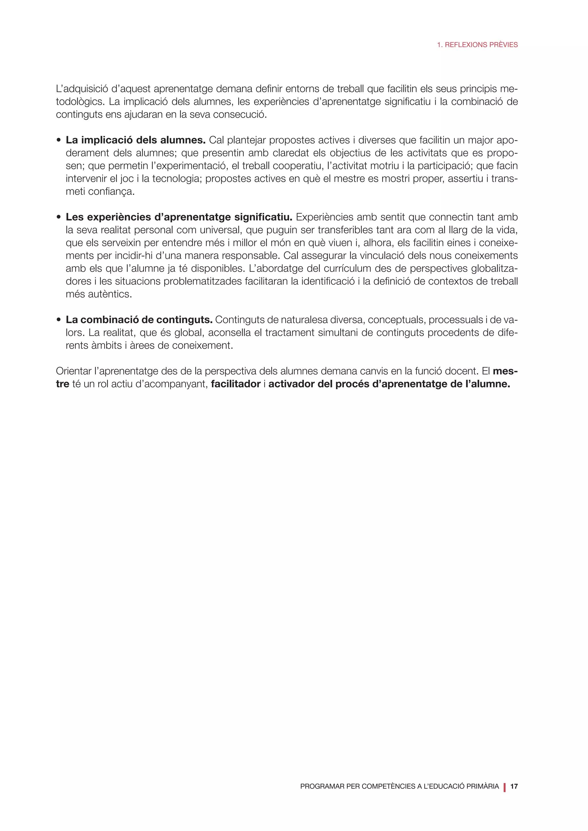 PROGRAMAR PER COMPETÈNCIES A L’EDUCACIÓ PRIMÀRIA
❘ 17
1. REFLEXIONS PRÈVIES
L’adquisició d’aquest aprenentatge demana definir entorns de treball que facilitin els seus principis me-
todològics. La implicació dels alumnes, les experiències d’aprenentatge significatiu i la combinació de
continguts ens ajudaran en la seva consecució.
•	 La implicació dels alumnes. Cal plantejar propostes actives i diverses que facilitin un major apo-
derament dels alumnes; que presentin amb claredat els objectius de les activitats que es propo-
sen; que permetin l’experimentació, el treball cooperatiu, l’activitat motriu i la participació; que facin
intervenir el joc i la tecnologia; propostes actives en què el mestre es mostri proper, assertiu i trans-
meti confiança.
•	 Les experiències d’aprenentatge significatiu. Experiències amb sentit que connectin tant amb
la seva realitat personal com universal, que puguin ser transferibles tant ara com al llarg de la vida,
que els serveixin per entendre més i millor el món en què viuen i, alhora, els facilitin eines i coneixe-
ments per incidir-hi d’una manera responsable. Cal assegurar la vinculació dels nous coneixements
amb els que l’alumne ja té disponibles. L’abordatge del currículum des de perspectives globalitza-
dores i les situacions problematitzades facilitaran la identificació i la definició de contextos de treball
més autèntics.
•	 La combinació de continguts. Continguts de naturalesa diversa, conceptuals, processuals i de va-
lors. La realitat, que és global, aconsella el tractament simultani de continguts procedents de dife-
rents àmbits i àrees de coneixement.
Orientar l’aprenentatge des de la perspectiva dels alumnes demana canvis en la funció docent. El mes-
tre té un rol actiu d’acompanyant, facilitador i activador del procés d’aprenentatge de l’alumne.
 