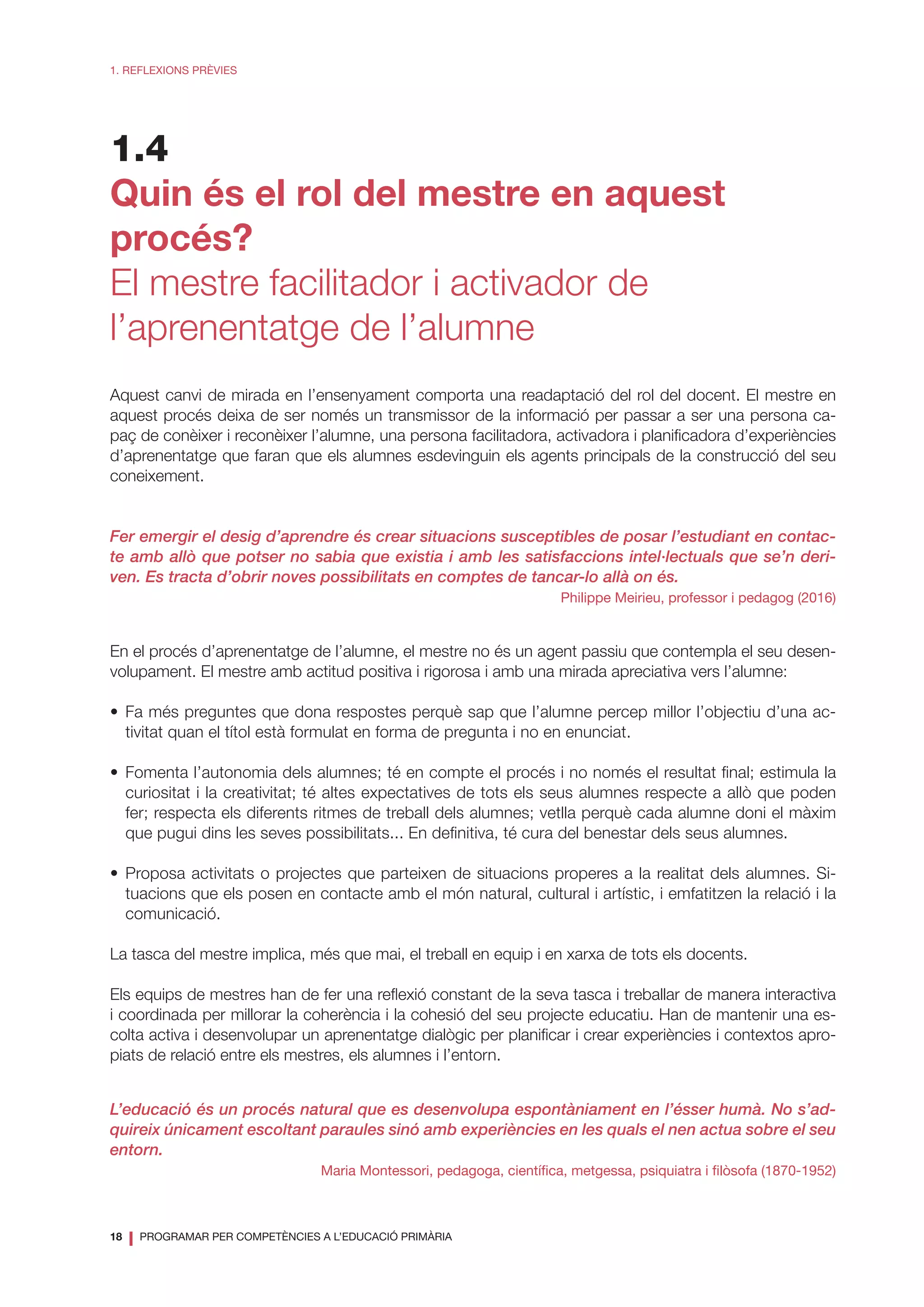 18
❘ PROGRAMAR PER COMPETÈNCIES A L’EDUCACIÓ PRIMÀRIA
1. REFLEXIONS PRÈVIES
1.4
Quin és el rol del mestre en aquest
procés?
El mestre facilitador i activador de
l’aprenentatge de l’alumne
Aquest canvi de mirada en l’ensenyament comporta una readaptació del rol del docent. El mestre en
aquest procés deixa de ser només un transmissor de la informació per passar a ser una persona ca-
paç de conèixer i reconèixer l’alumne, una persona facilitadora, activadora i planificadora d’experiències
d’aprenentatge que faran que els alumnes esdevinguin els agents principals de la construcció del seu
coneixement.
Fer emergir el desig d’aprendre és crear situacions susceptibles de posar l’estudiant en contac-
te amb allò que potser no sabia que existia i amb les satisfaccions intel·lectuals que se’n deri-
ven. Es tracta d’obrir noves possibilitats en comptes de tancar-lo allà on és.
Philippe Meirieu, professor i pedagog (2016)
En el procés d’aprenentatge de l’alumne, el mestre no és un agent passiu que contempla el seu desen-
volupament. El mestre amb actitud positiva i rigorosa i amb una mirada apreciativa vers l’alumne:
•	Fa més preguntes que dona respostes perquè sap que l’alumne percep millor l’objectiu d’una ac-
tivitat quan el títol està formulat en forma de pregunta i no en enunciat.
•	Fomenta l’autonomia dels alumnes; té en compte el procés i no només el resultat final; estimula la
curiositat i la creativitat; té altes expectatives de tots els seus alumnes respecte a allò que poden
fer; respecta els diferents ritmes de treball dels alumnes; vetlla perquè cada alumne doni el màxim
que pugui dins les seves possibilitats... En definitiva, té cura del benestar dels seus alumnes.
•	Proposa activitats o projectes que parteixen de situacions properes a la realitat dels alumnes. Si-
tuacions que els posen en contacte amb el món natural, cultural i artístic, i emfatitzen la relació i la
comunicació.
La tasca del mestre implica, més que mai, el treball en equip i en xarxa de tots els docents.
Els equips de mestres han de fer una reflexió constant de la seva tasca i treballar de manera interactiva
i coordinada per millorar la coherència i la cohesió del seu projecte educatiu. Han de mantenir una es-
colta activa i desenvolupar un aprenentatge dialògic per planificar i crear experiències i contextos apro-
piats de relació entre els mestres, els alumnes i l’entorn.
L’educació és un procés natural que es desenvolupa espontàniament en l’ésser humà. No s’ad-
quireix únicament escoltant paraules sinó amb experiències en les quals el nen actua sobre el seu
entorn.
Maria Montessori, pedagoga, científica, metgessa, psiquiatra i filòsofa (1870-1952)
 