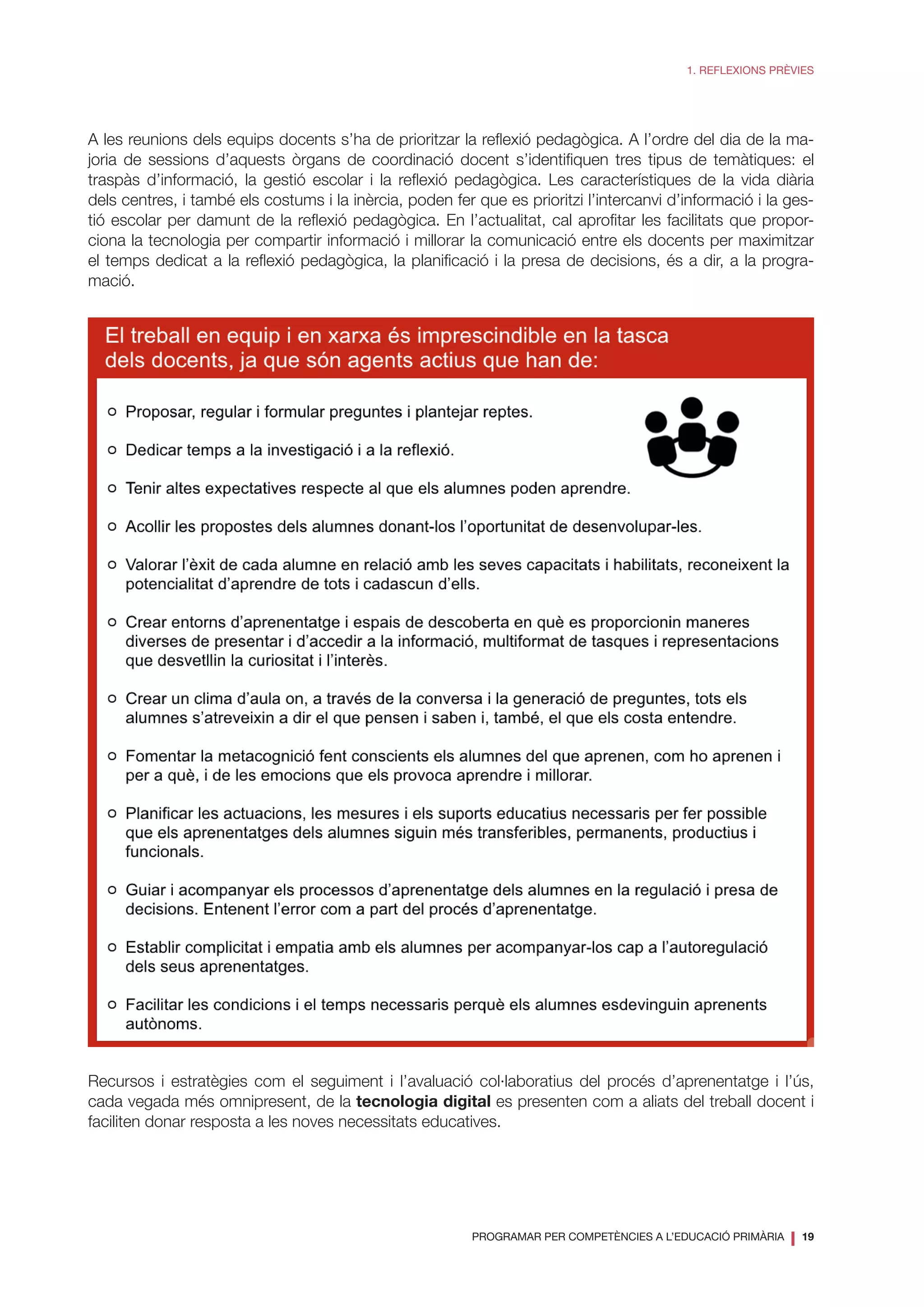 PROGRAMAR PER COMPETÈNCIES A L’EDUCACIÓ PRIMÀRIA
❘ 19
1. REFLEXIONS PRÈVIES
A les reunions dels equips docents s’ha de prioritzar la reflexió pedagògica. A l’ordre del dia de la ma-
joria de sessions d’aquests òrgans de coordinació docent s’identifiquen tres tipus de temàtiques: el
traspàs d’informació, la gestió escolar i la reflexió pedagògica. Les característiques de la vida diària
dels centres, i també els costums i la inèrcia, poden fer que es prioritzi l’intercanvi d’informació i la ges-
tió escolar per damunt de la reflexió pedagògica. En l’actualitat, cal aprofitar les facilitats que propor-
ciona la tecnologia per compartir informació i millorar la comunicació entre els docents per maximitzar
el temps dedicat a la reflexió pedagògica, la planificació i la presa de decisions, és a dir, a la progra-
mació.
Recursos i estratègies com el seguiment i l’avaluació col·laboratius del procés d’aprenentatge i l’ús,
cada vegada més omnipresent, de la tecnologia digital es presenten com a aliats del treball docent i
faciliten donar resposta a les noves necessitats educatives.
 