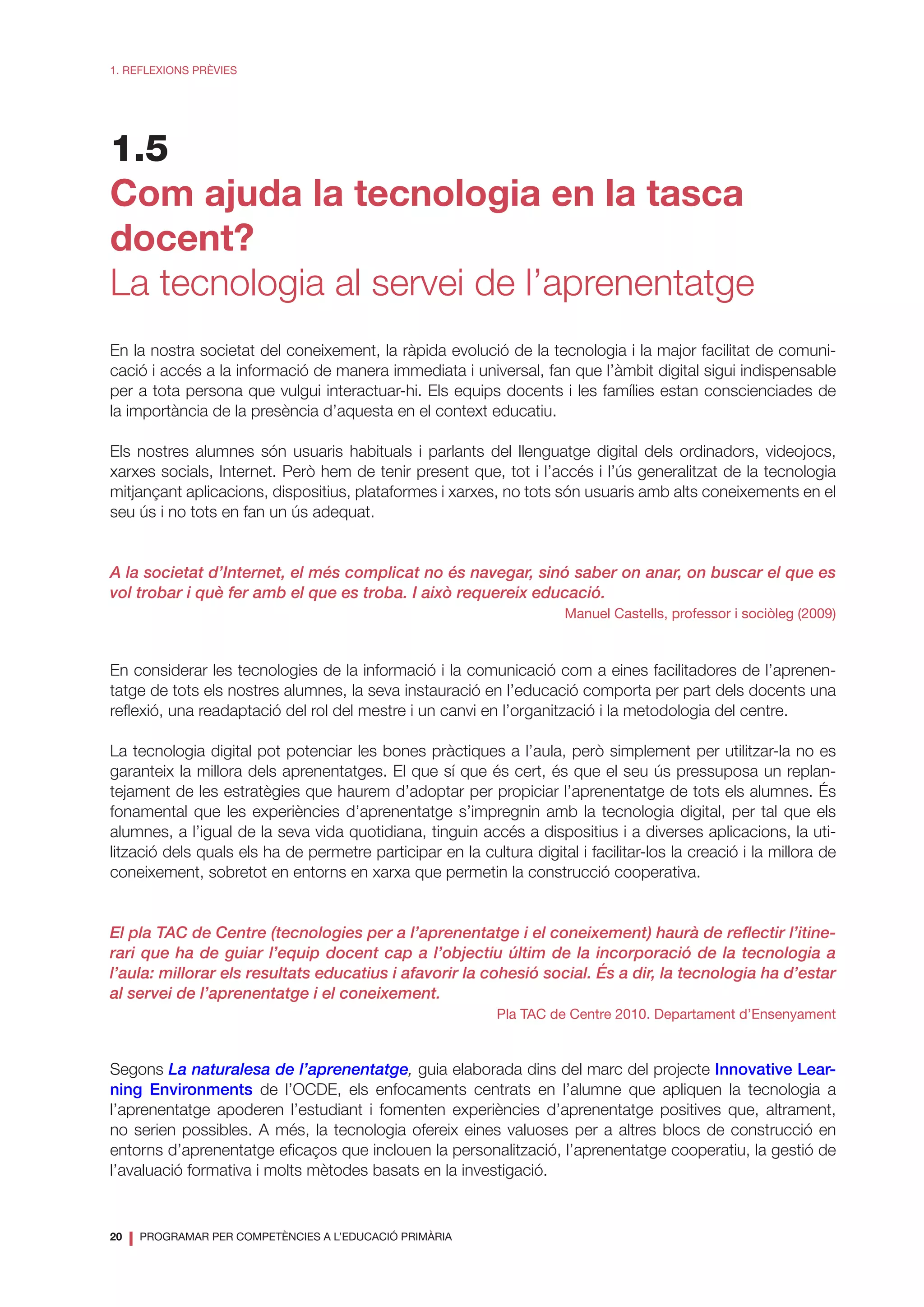 20
❘ PROGRAMAR PER COMPETÈNCIES A L’EDUCACIÓ PRIMÀRIA
1. REFLEXIONS PRÈVIES
1.5
Com ajuda la tecnologia en la tasca
docent?
La tecnologia al servei de l’aprenentatge
En la nostra societat del coneixement, la ràpida evolució de la tecnologia i la major facilitat de comuni-
cació i accés a la informació de manera immediata i universal, fan que l’àmbit digital sigui indispensable
per a tota persona que vulgui interactuar-hi. Els equips docents i les famílies estan conscienciades de
la importància de la presència d’aquesta en el context educatiu.
Els nostres alumnes són usuaris habituals i parlants del llenguatge digital dels ordinadors, videojocs,
xarxes socials, Internet. Però hem de tenir present que, tot i l’accés i l’ús generalitzat de la tecnologia
mitjançant aplicacions, dispositius, plataformes i xarxes, no tots són usuaris amb alts coneixements en el
seu ús i no tots en fan un ús adequat.
A la societat d’Internet, el més complicat no és navegar, sinó saber on anar, on buscar el que es
vol trobar i què fer amb el que es troba. I això requereix educació.
Manuel Castells, professor i sociòleg (2009)
En considerar les tecnologies de la informació i la comunicació com a eines facilitadores de l’aprenen-
tatge de tots els nostres alumnes, la seva instauració en l’educació comporta per part dels docents una
reflexió, una readaptació del rol del mestre i un canvi en l’organització i la metodologia del centre.
La tecnologia digital pot potenciar les bones pràctiques a l’aula, però simplement per utilitzar-la no es
garanteix la millora dels aprenentatges. El que sí que és cert, és que el seu ús pressuposa un replan-
tejament de les estratègies que haurem d’adoptar per propiciar l’aprenentatge de tots els alumnes. És
fonamental que les experiències d’aprenentatge s’impregnin amb la tecnologia digital, per tal que els
alumnes, a l’igual de la seva vida quotidiana, tinguin accés a dispositius i a diverses aplicacions, la uti-
lització dels quals els ha de permetre participar en la cultura digital i facilitar-los la creació i la millora de
coneixement, sobretot en entorns en xarxa que permetin la construcció cooperativa.
El pla TAC de Centre (tecnologies per a l’aprenentatge i el coneixement) haurà de reflectir l’itine-
rari que ha de guiar l’equip docent cap a l’objectiu últim de la incorporació de la tecnologia a
l’aula: millorar els resultats educatius i afavorir la cohesió social. És a dir, la tecnologia ha d’estar
al servei de l’aprenentatge i el coneixement.
Pla TAC de Centre 2010. Departament d’Ensenyament
Segons La naturalesa de l’aprenentatge, guia elaborada dins del marc del projecte Innovative Lear-
ning Environments de l’OCDE, els enfocaments centrats en l’alumne que apliquen la tecnologia a
l’aprenentatge apoderen l’estudiant i fomenten experiències d’aprenentatge positives que, altrament,
no serien possibles. A més, la tecnologia ofereix eines valuoses per a altres blocs de construcció en
entorns d’aprenentatge eficaços que inclouen la personalització, l’aprenentatge cooperatiu, la gestió de
l’avaluació formativa i molts mètodes basats en la investigació.
 