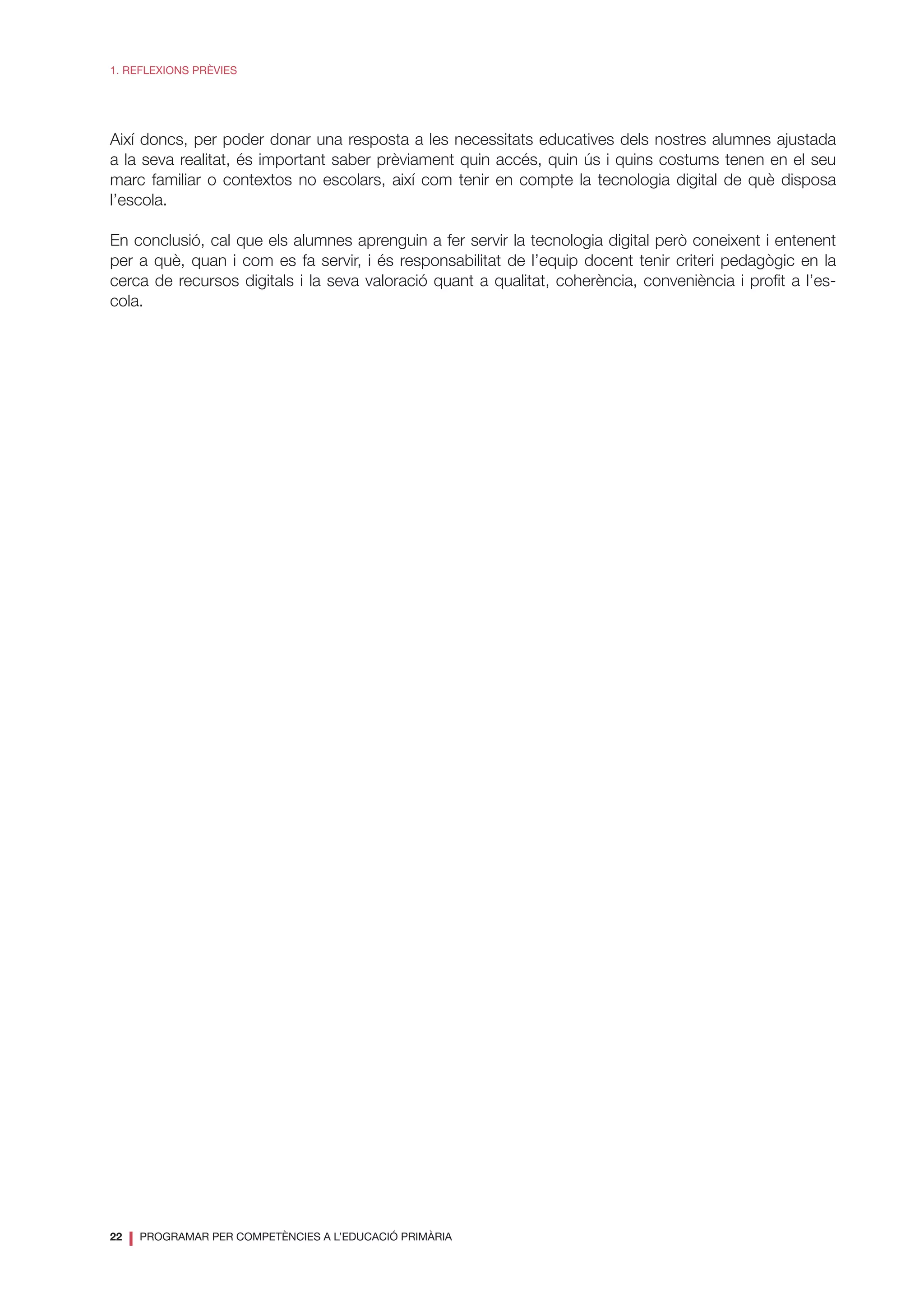 22
❘ PROGRAMAR PER COMPETÈNCIES A L’EDUCACIÓ PRIMÀRIA
1. REFLEXIONS PRÈVIES
Així doncs, per poder donar una resposta a les necessitats educatives dels nostres alumnes ajustada
a la seva realitat, és important saber prèviament quin accés, quin ús i quins costums tenen en el seu
marc familiar o contextos no escolars, així com tenir en compte la tecnologia digital de què disposa
l’escola.
En conclusió, cal que els alumnes aprenguin a fer servir la tecnologia digital però coneixent i entenent
per a què, quan i com es fa servir, i és responsabilitat de l’equip docent tenir criteri pedagògic en la
cerca de recursos digitals i la seva valoració quant a qualitat, coherència, conveniència i profit a l’es-
cola.
 