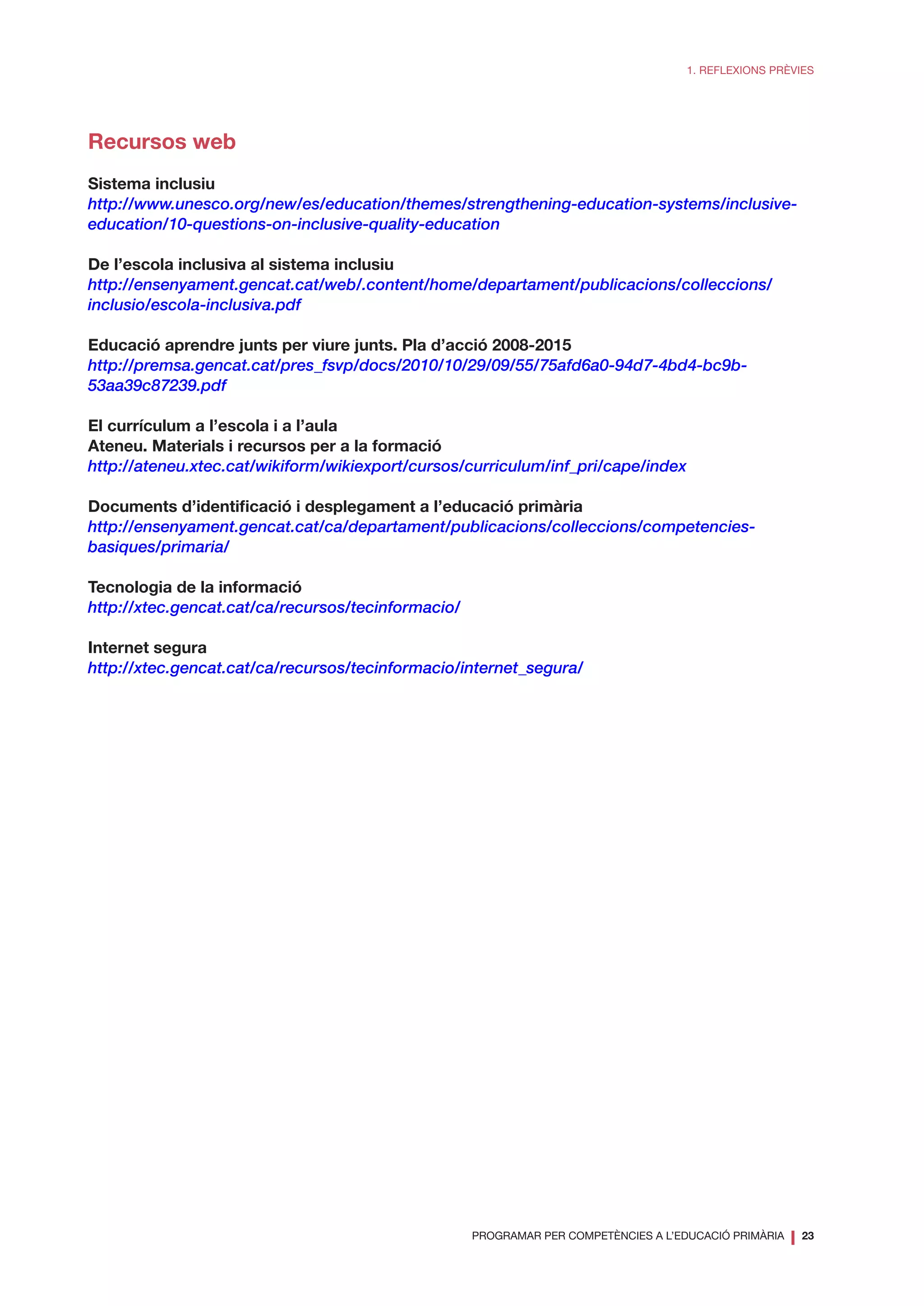 PROGRAMAR PER COMPETÈNCIES A L’EDUCACIÓ PRIMÀRIA
❘ 23
1. REFLEXIONS PRÈVIES
Recursos web
Sistema inclusiu
http://www.unesco.org/new/es/education/themes/strengthening-education-systems/inclusive-
education/10-questions-on-inclusive-quality-education
De l’escola inclusiva al sistema inclusiu
http://ensenyament.gencat.cat/web/.content/home/departament/publicacions/colleccions/
inclusio/escola-inclusiva.pdf
Educació aprendre junts per viure junts. Pla d’acció 2008-2015
http://premsa.gencat.cat/pres_fsvp/docs/2010/10/29/09/55/75afd6a0-94d7-4bd4-bc9b-
53aa39c87239.pdf
El currículum a l’escola i a l’aula
Ateneu. Materials i recursos per a la formació
http://ateneu.xtec.cat/wikiform/wikiexport/cursos/curriculum/inf_pri/cape/index
Documents d’identificació i desplegament a l’educació primària
http://ensenyament.gencat.cat/ca/departament/publicacions/colleccions/competencies-
basiques/primaria/
Tecnologia de la informació
http://xtec.gencat.cat/ca/recursos/tecinformacio/
Internet segura
http://xtec.gencat.cat/ca/recursos/tecinformacio/internet_segura/
 