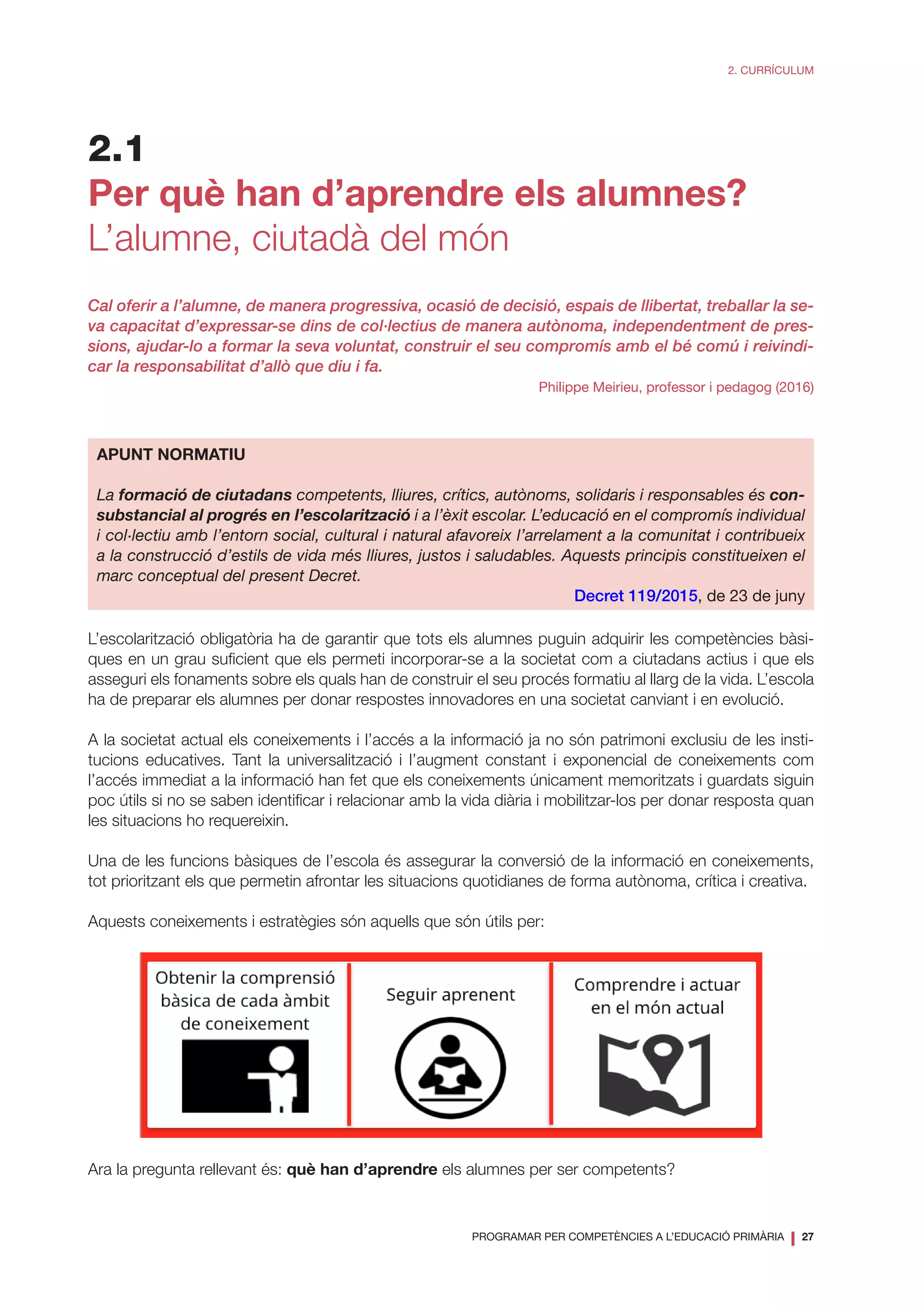 PROGRAMAR PER COMPETÈNCIES A L’EDUCACIÓ PRIMÀRIA
❘ 27
2. CURRÍCULUM
2.1
Per què han d’aprendre els alumnes?
L’alumne, ciutadà del món
Cal oferir a l’alumne, de manera progressiva, ocasió de decisió, espais de llibertat, treballar la se-
va capacitat d’expressar-se dins de col·lectius de manera autònoma, independentment de pres-
sions, ajudar-lo a formar la seva voluntat, construir el seu compromís amb el bé comú i reivindi-
car la responsabilitat d’allò que diu i fa.
Philippe Meirieu, professor i pedagog (2016)
APUNT NORMATIU
La formació de ciutadans competents, lliures, crítics, autònoms, solidaris i responsables és con-
substancial al progrés en l’escolarització i a l’èxit escolar. L’educació en el compromís individual
i col·lectiu amb l’entorn social, cultural i natural afavoreix l’arrelament a la comunitat i contribueix
a la construcció d’estils de vida més lliures, justos i saludables. Aquests principis constitueixen el
marc conceptual del present Decret.
Decret 119/2015, de 23 de juny
L’escolarització obligatòria ha de garantir que tots els alumnes puguin adquirir les competències bàsi-
ques en un grau suficient que els permeti incorporar-se a la societat com a ciutadans actius i que els
asseguri els fonaments sobre els quals han de construir el seu procés formatiu al llarg de la vida. L’escola
ha de preparar els alumnes per donar respostes innovadores en una societat canviant i en evolució.
A la societat actual els coneixements i l’accés a la informació ja no són patrimoni exclusiu de les insti-
tucions educatives. Tant la universalització i l’augment constant i exponencial de coneixements com
l’accés immediat a la informació han fet que els coneixements únicament memoritzats i guardats siguin
poc útils si no se saben identificar i relacionar amb la vida diària i mobilitzar-los per donar resposta quan
les situacions ho requereixin.
Una de les funcions bàsiques de l’escola és assegurar la conversió de la informació en coneixements,
tot prioritzant els que permetin afrontar les situacions quotidianes de forma autònoma, crítica i creativa.
Aquests coneixements i estratègies són aquells que són útils per:
Ara la pregunta rellevant és: què han d’aprendre els alumnes per ser competents?
 