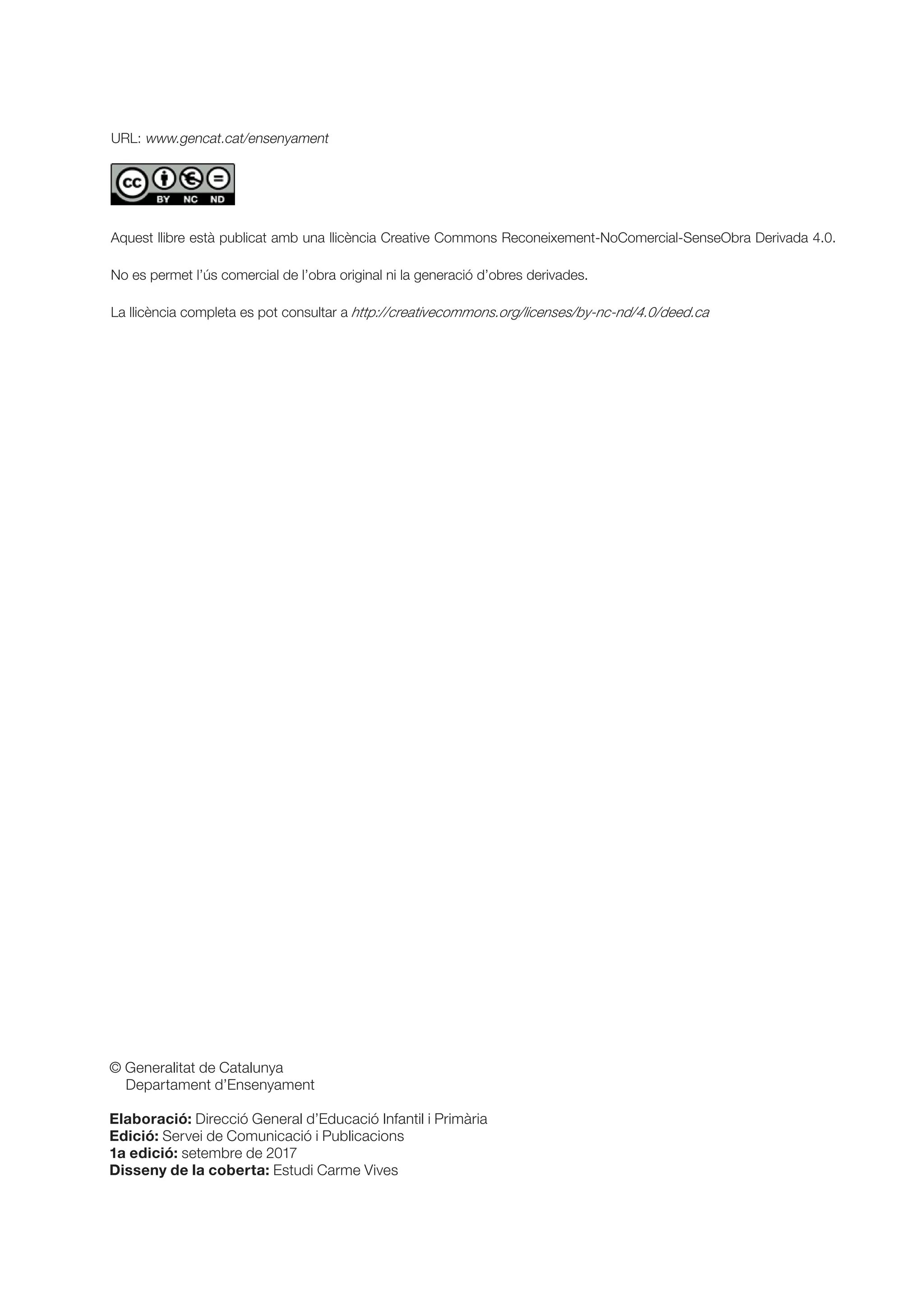 © Generalitat de Catalunya
Departament d’Ensenyament
Elaboració: Direcció General d’Educació Infantil i Primària
Edició: Servei de Comunicació i Publicacions
1a edició: setembre de 2017
Disseny de la coberta: Estudi Carme Vives
URL: www.gencat.cat/ensenyament
Aquest llibre està publicat amb una llicència Creative Commons Reconeixement-NoComercial-SenseObra Derivada 4.0.
No es permet l’ús comercial de l’obra original ni la generació d’obres derivades.
La llicència completa es pot consultar a http://creativecommons.org/licenses/by-nc-nd/4.0/deed.ca
 