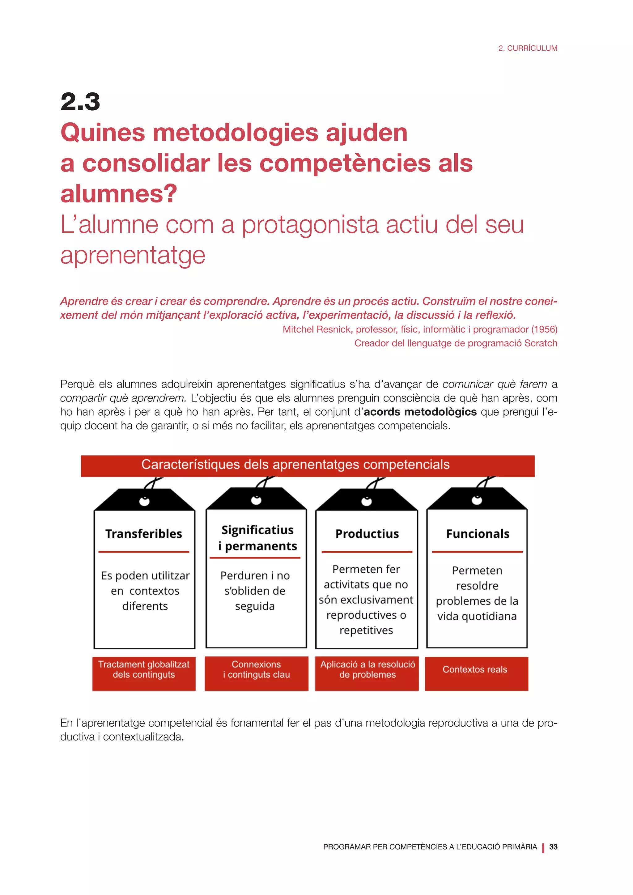 PROGRAMAR PER COMPETÈNCIES A L’EDUCACIÓ PRIMÀRIA
❘ 33
2. CURRÍCULUM
2.3
Quines metodologies ajuden
a consolidar les competències als
alumnes?
L’alumne com a protagonista actiu del seu
aprenentatge
Aprendre és crear i crear és comprendre. Aprendre és un procés actiu. Construïm el nostre conei-
xement del món mitjançant l’exploració activa, l’experimentació, la discussió i la reflexió.
Mitchel Resnick, professor, físic, informàtic i programador (1956)
Creador del llenguatge de programació Scratch
Perquè els alumnes adquireixin aprenentatges significatius s’ha d’avançar de comunicar què farem a
compartir què aprendrem. L’objectiu és que els alumnes prenguin consciència de què han après, com
ho han après i per a què ho han après. Per tant, el conjunt d’acords metodològics que prengui l’e-
quip docent ha de garantir, o si més no facilitar, els aprenentatges competencials.
En l’aprenentatge competencial és fonamental fer el pas d’una metodologia reproductiva a una de pro-
ductiva i contextualitzada.
 