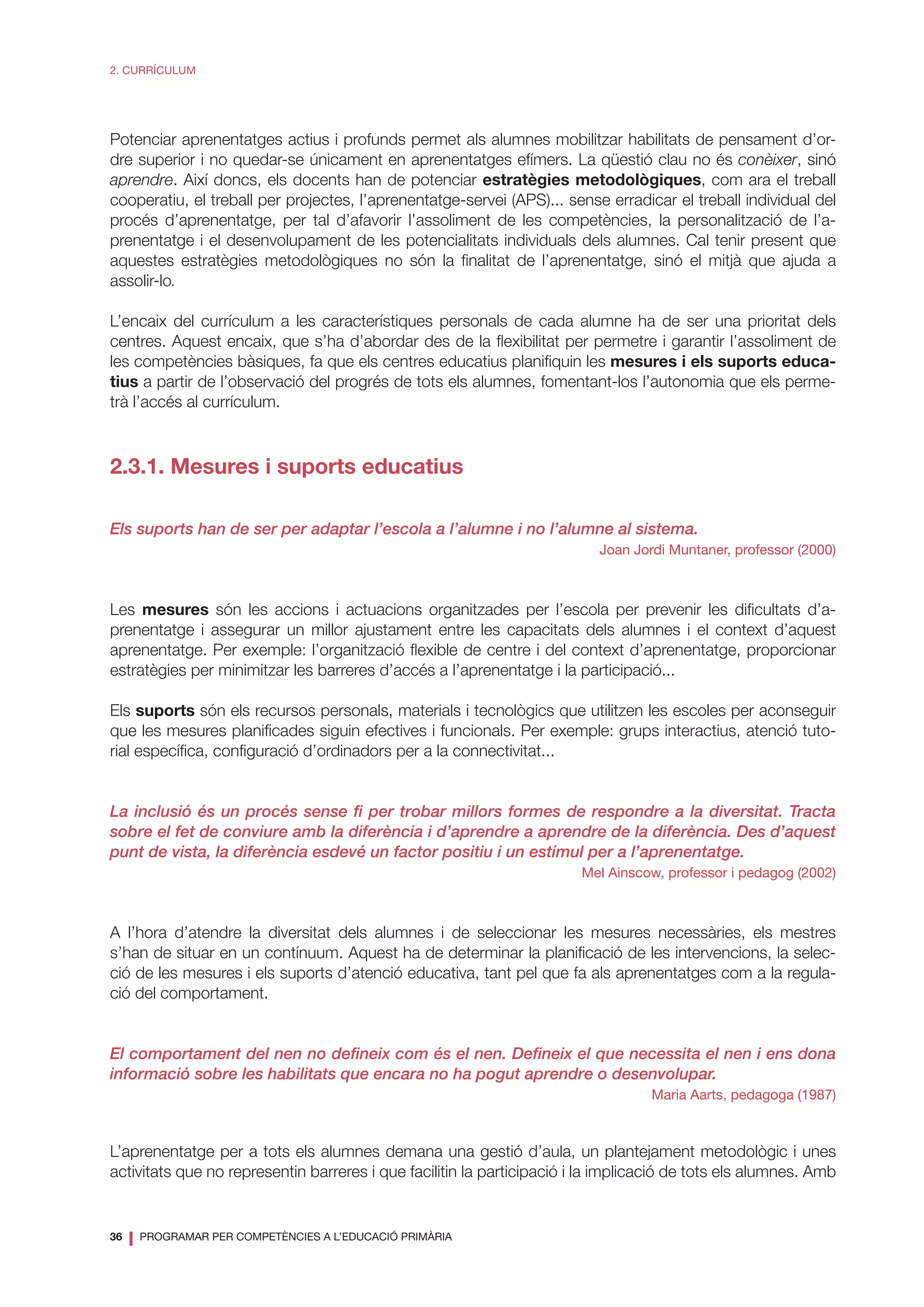 36
❘ PROGRAMAR PER COMPETÈNCIES A L’EDUCACIÓ PRIMÀRIA
2. CURRÍCULUM
Potenciar aprenentatges actius i profunds permet als alumnes mobilitzar habilitats de pensament d’or-
dre superior i no quedar-se únicament en aprenentatges efímers. La qüestió clau no és conèixer, sinó
aprendre. Així doncs, els docents han de potenciar estratègies metodològiques, com ara el treball
cooperatiu, el treball per projectes, l’aprenentatge-servei (APS)... sense erradicar el treball individual del
procés d’aprenentatge, per tal d’afavorir l’assoliment de les competències, la personalització de l’a-
prenentatge i el desenvolupament de les potencialitats individuals dels alumnes. Cal tenir present que
aquestes estratègies metodològiques no són la finalitat de l’aprenentatge, sinó el mitjà que ajuda a
assolir-lo.
L’encaix del currículum a les característiques personals de cada alumne ha de ser una prioritat dels
centres. Aquest encaix, que s’ha d’abordar des de la flexibilitat per permetre i garantir l’assoliment de
les competències bàsiques, fa que els centres educatius planifiquin les mesures i els suports educa-
tius a partir de l’observació del progrés de tots els alumnes, fomentant-los l’autonomia que els perme-
trà l’accés al currículum.
2.3.1. Mesures i suports educatius
Els suports han de ser per adaptar l’escola a l’alumne i no l’alumne al sistema.
Joan Jordi Muntaner, professor (2000)
Les mesures són les accions i actuacions organitzades per l’escola per prevenir les dificultats d’a-
prenentatge i assegurar un millor ajustament entre les capacitats dels alumnes i el context d’aquest
aprenentatge. Per exemple: l’organització flexible de centre i del context d’aprenentatge, proporcionar
estratègies per minimitzar les barreres d’accés a l’aprenentatge i la participació...
Els suports són els recursos personals, materials i tecnològics que utilitzen les escoles per aconseguir
que les mesures planificades siguin efectives i funcionals. Per exemple: grups interactius, atenció tuto-
rial específica, configuració d’ordinadors per a la connectivitat...
La inclusió és un procés sense fi per trobar millors formes de respondre a la diversitat. Tracta
sobre el fet de conviure amb la diferència i d’aprendre a aprendre de la diferència. Des d’aquest
punt de vista, la diferència esdevé un factor positiu i un estímul per a l’aprenentatge.
Mel Ainscow, professor i pedagog (2002)
A l’hora d’atendre la diversitat dels alumnes i de seleccionar les mesures necessàries, els mestres
s’han de situar en un contínuum. Aquest ha de determinar la planificació de les intervencions, la selec-
ció de les mesures i els suports d’atenció educativa, tant pel que fa als aprenentatges com a la regula-
ció del comportament.
El comportament del nen no defineix com és el nen. Defineix el que necessita el nen i ens dona
informació sobre les habilitats que encara no ha pogut aprendre o desenvolupar.
Maria Aarts, pedagoga (1987)
L’aprenentatge per a tots els alumnes demana una gestió d’aula, un plantejament metodològic i unes
activitats que no representin barreres i que facilitin la participació i la implicació de tots els alumnes. Amb
 
