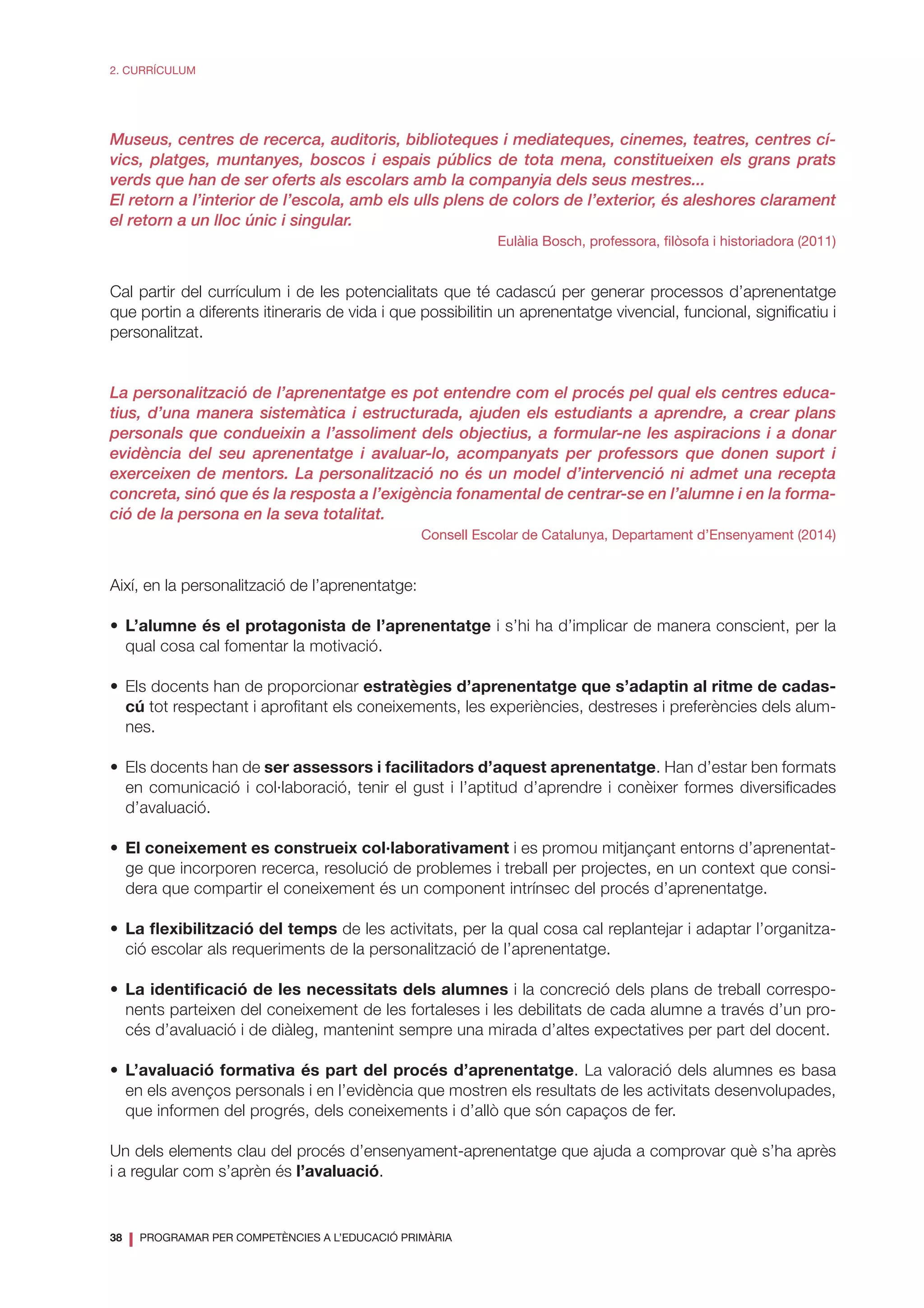 38
❘ PROGRAMAR PER COMPETÈNCIES A L’EDUCACIÓ PRIMÀRIA
2. CURRÍCULUM
Museus, centres de recerca, auditoris, biblioteques i mediateques, cinemes, teatres, centres cí-
vics, platges, muntanyes, boscos i espais públics de tota mena, constitueixen els grans prats
verds que han de ser oferts als escolars amb la companyia dels seus mestres...
El retorn a l’interior de l’escola, amb els ulls plens de colors de l’exterior, és aleshores clarament
el retorn a un lloc únic i singular.
Eulàlia Bosch, professora, filòsofa i historiadora (2011)
Cal partir del currículum i de les potencialitats que té cadascú per generar processos d’aprenentatge
que portin a diferents itineraris de vida i que possibilitin un aprenentatge vivencial, funcional, significatiu i
personalitzat.
La personalització de l’aprenentatge es pot entendre com el procés pel qual els centres educa-
tius, d’una manera sistemàtica i estructurada, ajuden els estudiants a aprendre, a crear plans
personals que condueixin a l’assoliment dels objectius, a formular-ne les aspiracions i a donar
evidència del seu aprenentatge i avaluar-lo, acompanyats per professors que donen suport i
exerceixen de mentors. La personalització no és un model d’intervenció ni admet una recepta
concreta, sinó que és la resposta a l’exigència fonamental de centrar-se en l’alumne i en la forma-
ció de la persona en la seva totalitat.
Consell Escolar de Catalunya, Departament d’Ensenyament (2014)
Així, en la personalització de l’aprenentatge:
•	 L’alumne és el protagonista de l’aprenentatge i s’hi ha d’implicar de manera conscient, per la
qual cosa cal fomentar la motivació.
•	 Els docents han de proporcionar estratègies d’aprenentatge que s’adaptin al ritme de cadas-
cú tot respectant i aprofitant els coneixements, les experiències, destreses i preferències dels alum-
nes.
•	 Els docents han de ser assessors i facilitadors d’aquest aprenentatge. Han d’estar ben formats
en comunicació i col·laboració, tenir el gust i l’aptitud d’aprendre i conèixer formes diversificades
d’avaluació.
•	 El coneixement es construeix col·laborativament i es promou mitjançant entorns d’aprenentat-
ge que incorporen recerca, resolució de problemes i treball per projectes, en un context que consi-
dera que compartir el coneixement és un component intrínsec del procés d’aprenentatge.
•	 La flexibilització del temps de les activitats, per la qual cosa cal replantejar i adaptar l’organitza-
ció escolar als requeriments de la personalització de l’aprenentatge.
•	 La identificació de les necessitats dels alumnes i la concreció dels plans de treball correspo-
nents parteixen del coneixement de les fortaleses i les debilitats de cada alumne a través d’un pro-
cés d’avaluació i de diàleg, mantenint sempre una mirada d’altes expectatives per part del docent.
•	 L’avaluació formativa és part del procés d’aprenentatge. La valoració dels alumnes es basa
en els avenços personals i en l’evidència que mostren els resultats de les activitats desenvolupades,
que informen del progrés, dels coneixements i d’allò que són capaços de fer.
Un dels elements clau del procés d’ensenyament-aprenentatge que ajuda a comprovar què s’ha après
i a regular com s’aprèn és l’avaluació.
 