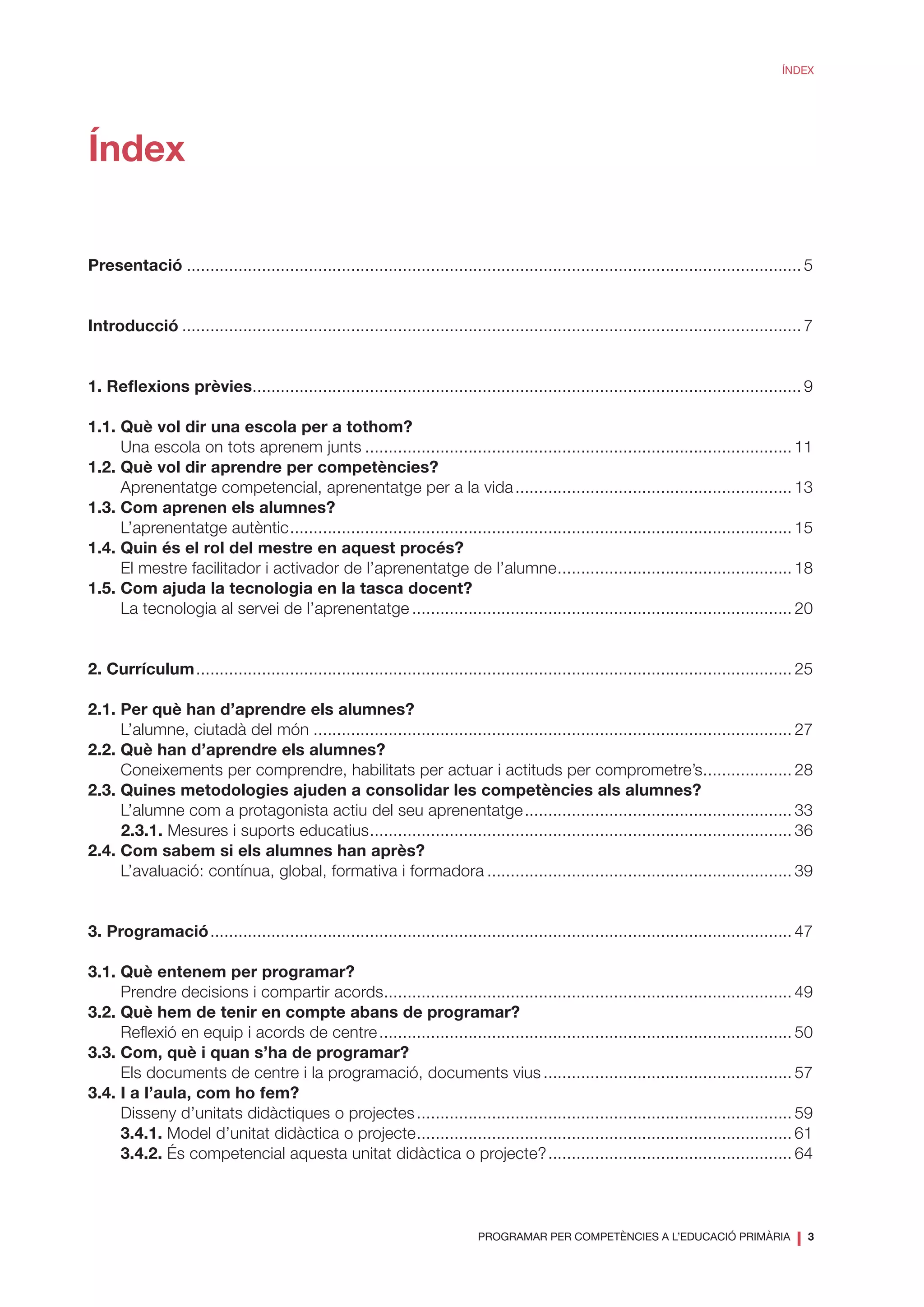 PROGRAMAR PER COMPETÈNCIES A L’EDUCACIÓ PRIMÀRIA
❘ 3
ÍNDEX
Índex
Presentació.................................................................................................................................... 5
Introducció..................................................................................................................................... 7
1. Reflexions prèvies...................................................................................................................... 9
1.1.	Què vol dir una escola per a tothom?
	 Una escola on tots aprenem junts............................................................................................ 11	
1.2. Què vol dir aprendre per competències?
	 Aprenentatge competencial, aprenentatge per a la vida............................................................ 13
1.3. Com aprenen els alumnes?
	 L’aprenentatge autèntic............................................................................................................ 15
1.4. Quin és el rol del mestre en aquest procés?
	 El mestre facilitador i activador de l’aprenentatge de l’alumne................................................... 18
1.5. Com ajuda la tecnologia en la tasca docent?
	 La tecnologia al servei de l’aprenentatge.................................................................................. 20
2. Currículum................................................................................................................................ 25
2.1. Per què han d’aprendre els alumnes?
	 L’alumne, ciutadà del món....................................................................................................... 27
2.2. Què han d’aprendre els alumnes?
	 Coneixements per comprendre, habilitats per actuar i actituds per comprometre’s.................... 28
2.3. Quines metodologies ajuden a consolidar les competències als alumnes?
	 L’alumne com a protagonista actiu del seu aprenentatge.......................................................... 33
2.3.1. Mesures i suports educatius........................................................................................... 36
2.4. Com sabem si els alumnes han après?
	 L’avaluació: contínua, global, formativa i formadora.................................................................. 39
3. Programació............................................................................................................................. 47
3.1. Què entenem per programar?
	 Prendre decisions i compartir acords........................................................................................ 49
3.2. Què hem de tenir en compte abans de programar?
	 Reflexió en equip i acords de centre......................................................................................... 50
3.3. Com, què i quan s’ha de programar?
	 Els documents de centre i la programació, documents vius...................................................... 57
3.4. I a l’aula, com ho fem?
	 Disseny d’unitats didàctiques o projectes................................................................................. 59
	 3.4.1. Model d’unitat didàctica o projecte................................................................................. 61	
	 3.4.2. És competencial aquesta unitat didàctica o projecte?..................................................... 64
 