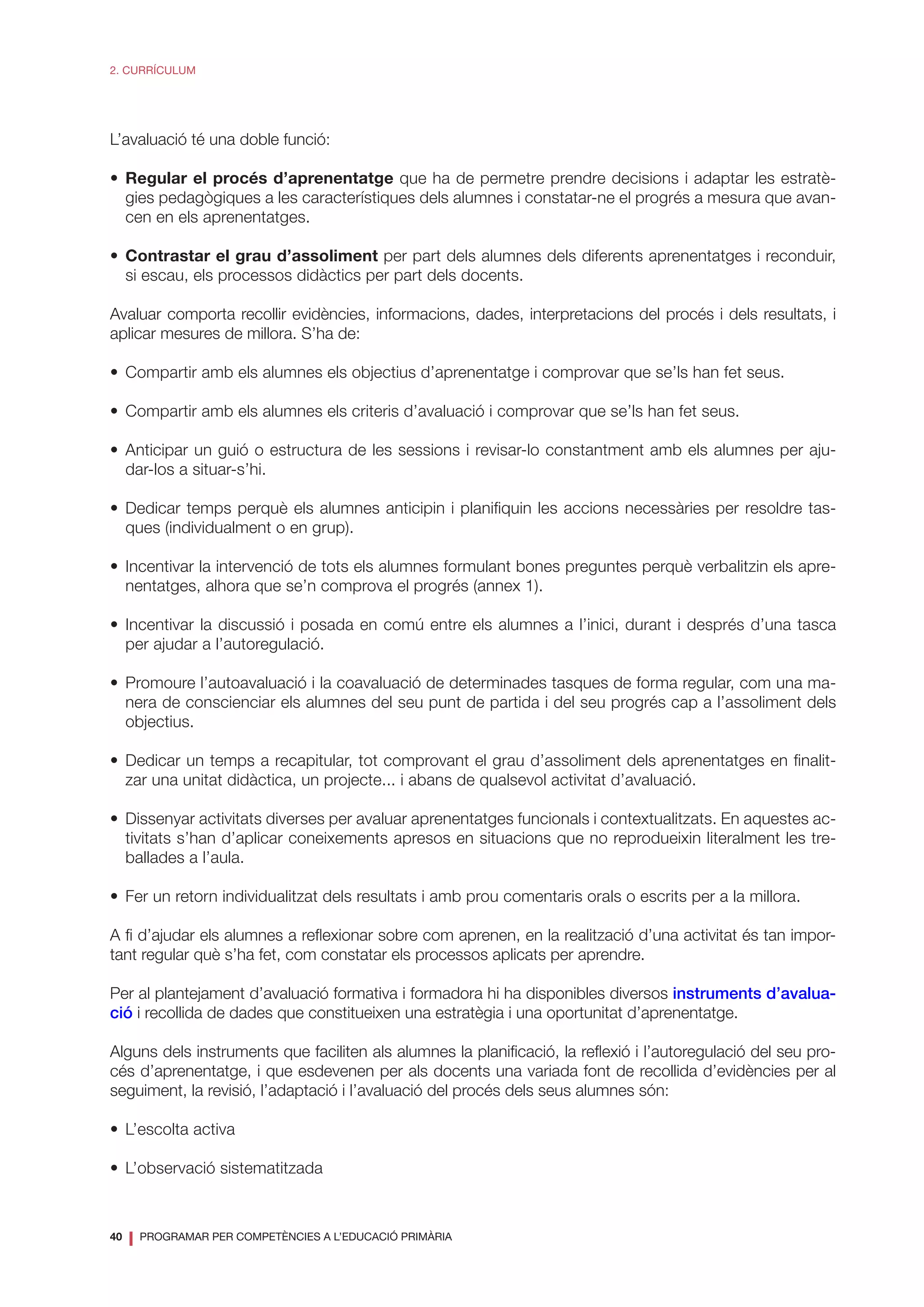 40
❘ PROGRAMAR PER COMPETÈNCIES A L’EDUCACIÓ PRIMÀRIA
2. CURRÍCULUM
L’avaluació té una doble funció:
•	 Regular el procés d’aprenentatge que ha de permetre prendre decisions i adaptar les estratè-
gies pedagògiques a les característiques dels alumnes i constatar-ne el progrés a mesura que avan-
cen en els aprenentatges.
•	 Contrastar el grau d’assoliment per part dels alumnes dels diferents aprenentatges i reconduir,
si escau, els processos didàctics per part dels docents.
Avaluar comporta recollir evidències, informacions, dades, interpretacions del procés i dels resultats, i
aplicar mesures de millora. S’ha de:
•	 Compartir amb els alumnes els objectius d’aprenentatge i comprovar que se’ls han fet seus.
•	 Compartir amb els alumnes els criteris d’avaluació i comprovar que se’ls han fet seus.
•	Anticipar un guió o estructura de les sessions i revisar-lo constantment amb els alumnes per aju-
dar-los a situar-s’hi.
•	Dedicar temps perquè els alumnes anticipin i planifiquin les accions necessàries per resoldre tas-
ques (individualment o en grup).
•	Incentivar la intervenció de tots els alumnes formulant bones preguntes perquè verbalitzin els apre-
nentatges, alhora que se’n comprova el progrés (annex 1).
•	Incentivar la discussió i posada en comú entre els alumnes a l’inici, durant i després d’una tasca
per ajudar a l’autoregulació.
•	Promoure l’autoavaluació i la coavaluació de determinades tasques de forma regular, com una ma-
nera de conscienciar els alumnes del seu punt de partida i del seu progrés cap a l’assoliment dels
objectius.
•	Dedicar un temps a recapitular, tot comprovant el grau d’assoliment dels aprenentatges en finalit-
zar una unitat didàctica, un projecte... i abans de qualsevol activitat d’avaluació.
•	 Dissenyar activitats diverses per avaluar aprenentatges funcionals i contextualitzats. En aquestes ac-
tivitats s’han d’aplicar coneixements apresos en situacions que no reprodueixin literalment les tre-
ballades a l’aula.
•	 Fer un retorn individualitzat dels resultats i amb prou comentaris orals o escrits per a la millora.
A fi d’ajudar els alumnes a reflexionar sobre com aprenen, en la realització d’una activitat és tan impor-
tant regular què s’ha fet, com constatar els processos aplicats per aprendre.
Per al plantejament d’avaluació formativa i formadora hi ha disponibles diversos instruments d’avalua-
ció i recollida de dades que constitueixen una estratègia i una oportunitat d’aprenentatge.
Alguns dels instruments que faciliten als alumnes la planificació, la reflexió i l’autoregulació del seu pro-
cés d’aprenentatge, i que esdevenen per als docents una variada font de recollida d’evidències per al
seguiment, la revisió, l’adaptació i l’avaluació del procés dels seus alumnes són:
•	 L’escolta activa
•	 L’observació sistematitzada
 