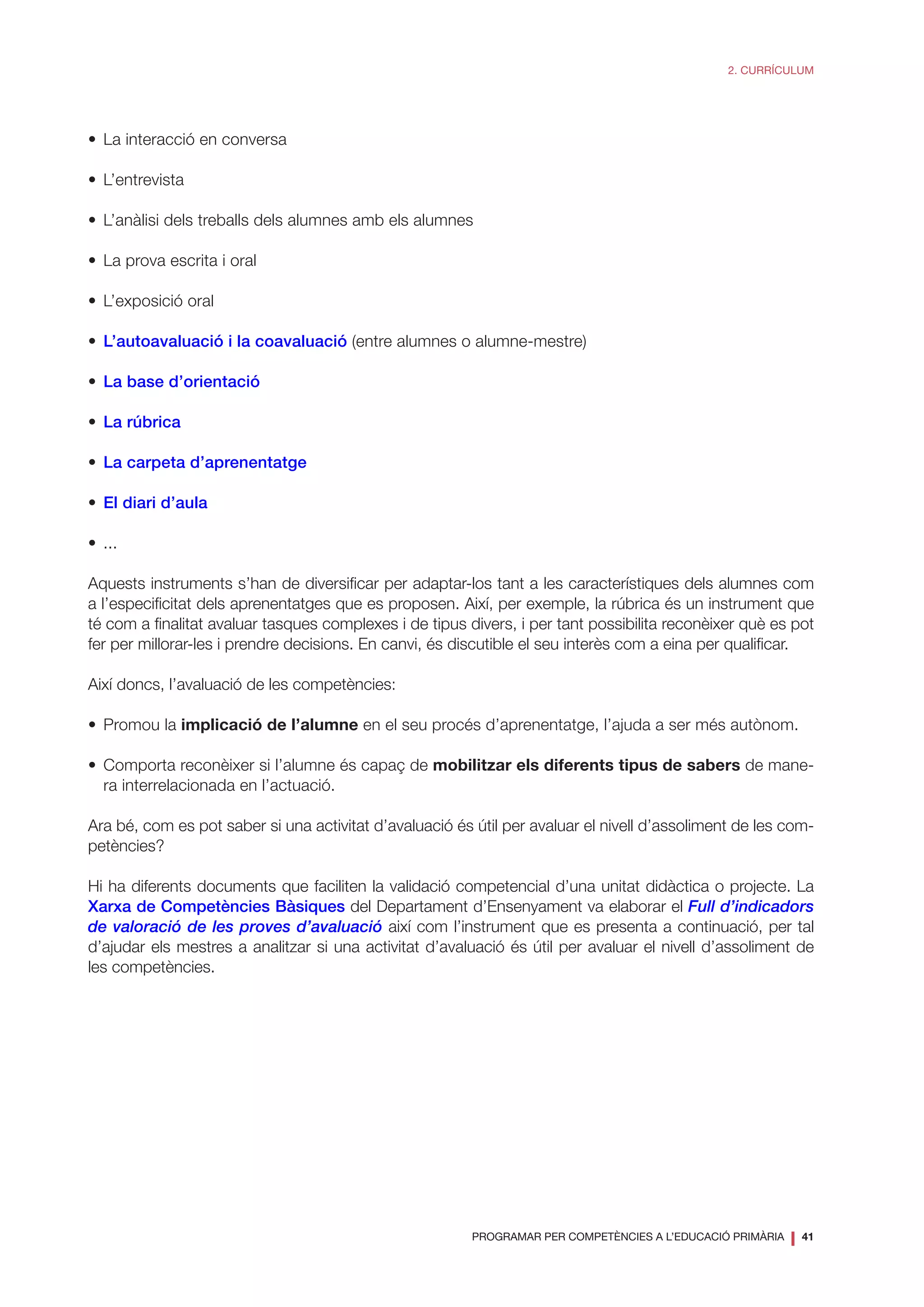 PROGRAMAR PER COMPETÈNCIES A L’EDUCACIÓ PRIMÀRIA
❘ 41
2. CURRÍCULUM
•	 La interacció en conversa
•	L’entrevista
•	 L’anàlisi dels treballs dels alumnes amb els alumnes
•	 La prova escrita i oral
•	 L’exposició oral
•	 L’autoavaluació i la coavaluació (entre alumnes o alumne-mestre)
•	 La base d’orientació
•	 La rúbrica
•	 La carpeta d’aprenentatge
•	 El diari d’aula
•	...
Aquests instruments s’han de diversificar per adaptar-los tant a les característiques dels alumnes com
a l’especificitat dels aprenentatges que es proposen. Així, per exemple, la rúbrica és un instrument que
té com a finalitat avaluar tasques complexes i de tipus divers, i per tant possibilita reconèixer què es pot
fer per millorar-les i prendre decisions. En canvi, és discutible el seu interès com a eina per qualificar.
Així doncs, l’avaluació de les competències:
•	 Promou la implicació de l’alumne en el seu procés d’aprenentatge, l’ajuda a ser més autònom.
•	 Comporta reconèixer si l’alumne és capaç de mobilitzar els diferents tipus de sabers de mane-
ra interrelacionada en l’actuació.
Ara bé, com es pot saber si una activitat d’avaluació és útil per avaluar el nivell d’assoliment de les com-
petències?
Hi ha diferents documents que faciliten la validació competencial d’una unitat didàctica o projecte. La
Xarxa de Competències Bàsiques del Departament d’Ensenyament va elaborar el Full d’indicadors
de valoració de les proves d’avaluació així com l’instrument que es presenta a continuació, per tal
d’ajudar els mestres a analitzar si una activitat d’avaluació és útil per avaluar el nivell d’assoliment de
les competències.
 