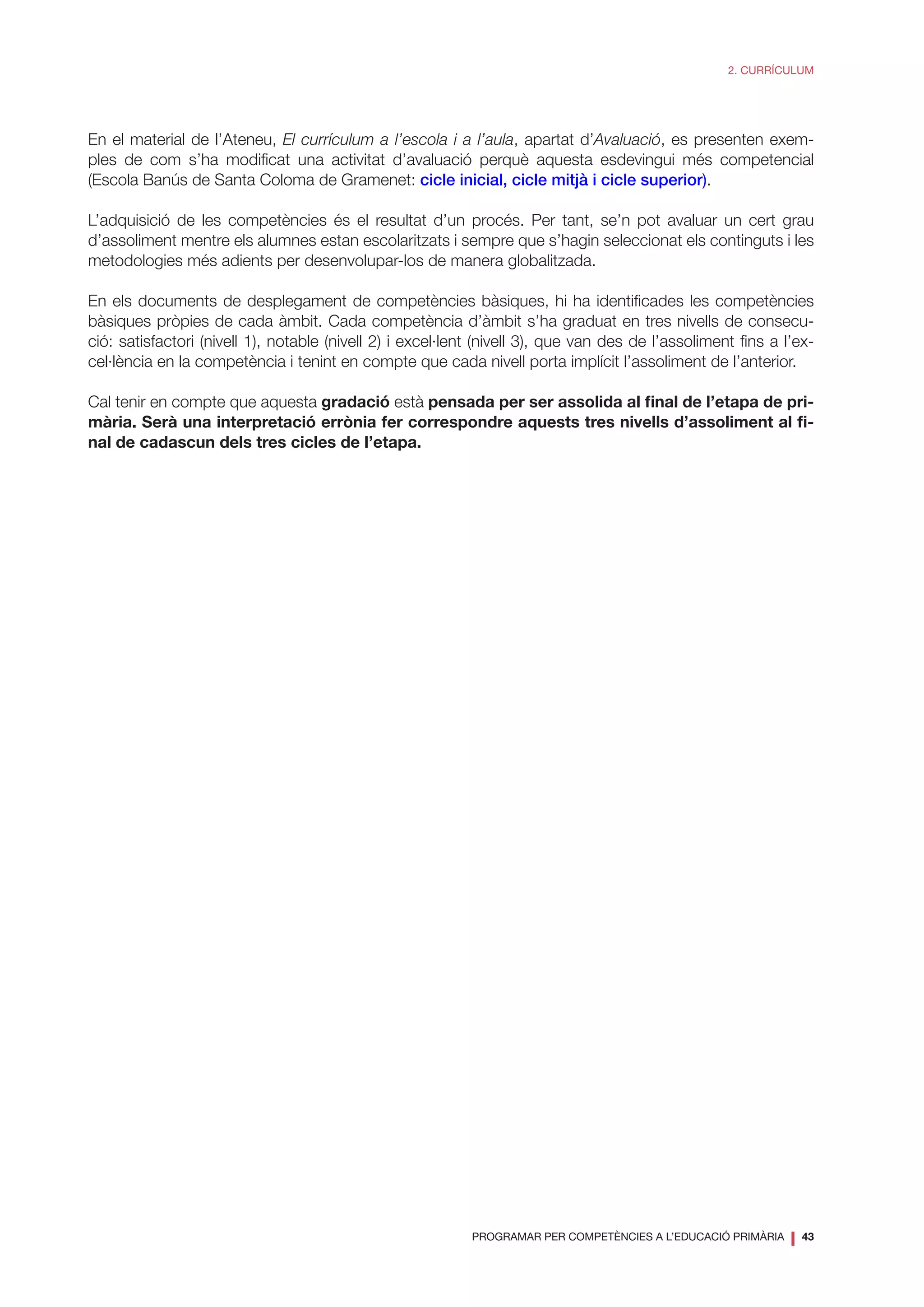 PROGRAMAR PER COMPETÈNCIES A L’EDUCACIÓ PRIMÀRIA
❘ 43
2. CURRÍCULUM
En el material de l’Ateneu, El currículum a l’escola i a l’aula, apartat d’Avaluació, es presenten exem-
ples de com s’ha modificat una activitat d’avaluació perquè aquesta esdevingui més competencial
(Escola Banús de Santa Coloma de Gramenet: cicle inicial, cicle mitjà i cicle superior).
L’adquisició de les competències és el resultat d’un procés. Per tant, se’n pot avaluar un cert grau
d’assoliment mentre els alumnes estan escolaritzats i sempre que s’hagin seleccionat els continguts i les
metodologies més adients per desenvolupar-los de manera globalitzada.
En els documents de desplegament de competències bàsiques, hi ha identificades les competències
bàsiques pròpies de cada àmbit. Cada competència d’àmbit s’ha graduat en tres nivells de consecu-
ció: satisfactori (nivell 1), notable (nivell 2) i excel·lent (nivell 3), que van des de l’assoliment fins a l’ex-
cel·lència en la competència i tenint en compte que cada nivell porta implícit l’assoliment de l’anterior.
Cal tenir en compte que aquesta gradació està pensada per ser assolida al final de l’etapa de pri-
mària. Serà una interpretació errònia fer correspondre aquests tres nivells d’assoliment al fi-
nal de cadascun dels tres cicles de l’etapa.
 