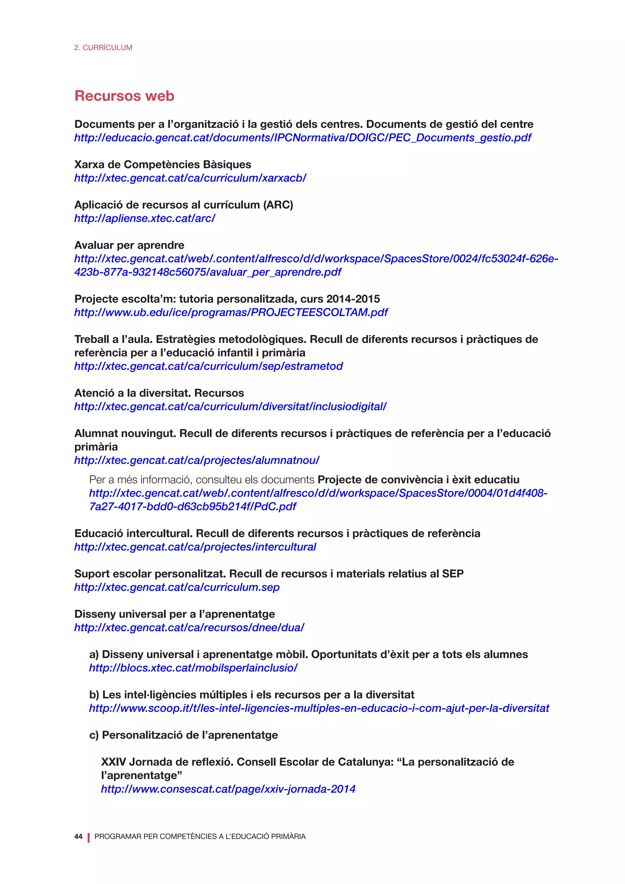 44
❘ PROGRAMAR PER COMPETÈNCIES A L’EDUCACIÓ PRIMÀRIA
2. CURRÍCULUM
Recursos web
Documents per a l’organització i la gestió dels centres. Documents de gestió del centre
http://educacio.gencat.cat/documents/IPCNormativa/DOIGC/PEC_Documents_gestio.pdf
Xarxa de Competències Bàsiques
http://xtec.gencat.cat/ca/curriculum/xarxacb/
Aplicació de recursos al currículum (ARC)
http://apliense.xtec.cat/arc/
Avaluar per aprendre
http://xtec.gencat.cat/web/.content/alfresco/d/d/workspace/SpacesStore/0024/fc53024f-626e-
423b-877a-932148c56075/avaluar_per_aprendre.pdf
Projecte escolta’m: tutoria personalitzada, curs 2014-2015
http://www.ub.edu/ice/programas/PROJECTEESCOLTAM.pdf
Treball a l’aula. Estratègies metodològiques. Recull de diferents recursos i pràctiques de
referència per a l’educació infantil i primària
http://xtec.gencat.cat/ca/curriculum/sep/estrametod
Atenció a la diversitat. Recursos
http://xtec.gencat.cat/ca/curriculum/diversitat/inclusiodigital/
Alumnat nouvingut. Recull de diferents recursos i pràctiques de referència per a l’educació
primària
http://xtec.gencat.cat/ca/projectes/alumnatnou/
Per a més informació, consulteu els documents Projecte de convivència i èxit educatiu
http://xtec.gencat.cat/web/.content/alfresco/d/d/workspace/SpacesStore/0004/01d4f408-
7a27-4017-bdd0-d63cb95b214f/PdC.pdf
Educació intercultural. Recull de diferents recursos i pràctiques de referència
http://xtec.gencat.cat/ca/projectes/intercultural
Suport escolar personalitzat. Recull de recursos i materials relatius al SEP
http://xtec.gencat.cat/ca/curriculum.sep
Disseny universal per a l’aprenentatge
http://xtec.gencat.cat/ca/recursos/dnee/dua/
a) Disseny universal i aprenentatge mòbil. Oportunitats d’èxit per a tots els alumnes
http://blocs.xtec.cat/mobilsperlainclusio/
b) Les intel·ligències múltiples i els recursos per a la diversitat
http://www.scoop.it/t/les-intel-ligencies-multiples-en-educacio-i-com-ajut-per-la-diversitat
c) Personalització de l’aprenentatge
XXIV Jornada de reflexió. Consell Escolar de Catalunya: “La personalització de
l’aprenentatge”
http://www.consescat.cat/page/xxiv-jornada-2014
 