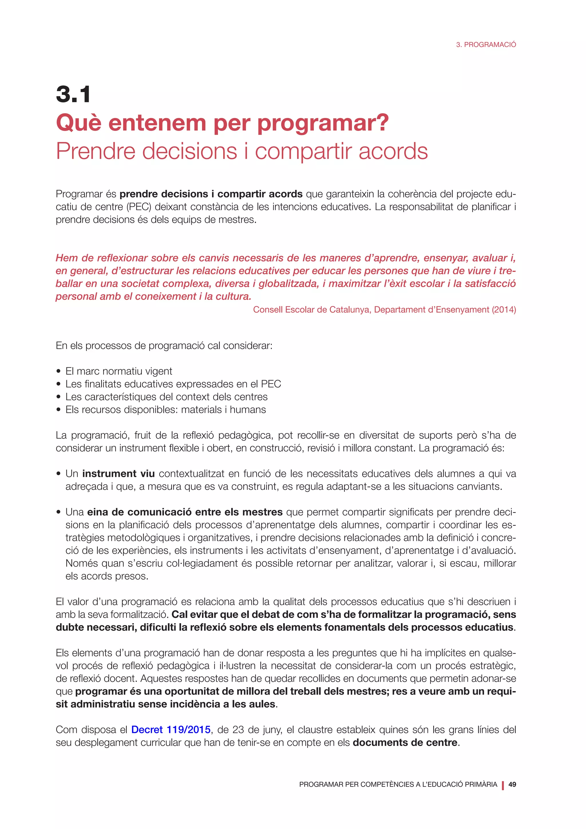 PROGRAMAR PER COMPETÈNCIES A L’EDUCACIÓ PRIMÀRIA
❘ 49
3. PROGRAMACIÓ
3.1
Què entenem per programar?
Prendre decisions i compartir acords
Programar és prendre decisions i compartir acords que garanteixin la coherència del projecte edu-
catiu de centre (PEC) deixant constància de les intencions educatives. La responsabilitat de planificar i
prendre decisions és dels equips de mestres.
Hem de reflexionar sobre els canvis necessaris de les maneres d’aprendre, ensenyar, avaluar i,
en general, d’estructurar les relacions educatives per educar les persones que han de viure i tre-
ballar en una societat complexa, diversa i globalitzada, i maximitzar l’èxit escolar i la satisfacció
personal amb el coneixement i la cultura.
Consell Escolar de Catalunya, Departament d’Ensenyament (2014)
En els processos de programació cal considerar:
•	 El marc normatiu vigent
•	 Les finalitats educatives expressades en el PEC
•	 Les característiques del context dels centres
•	 Els recursos disponibles: materials i humans
La programació, fruit de la reflexió pedagògica, pot recollir-se en diversitat de suports però s’ha de
considerar un instrument flexible i obert, en construcció, revisió i millora constant. La programació és:
•	Un instrument viu contextualitzat en funció de les necessitats educatives dels alumnes a qui va
adreçada i que, a mesura que es va construint, es regula adaptant-se a les situacions canviants.
•	Una eina de comunicació entre els mestres que permet compartir significats per prendre deci-
sions en la planificació dels processos d’aprenentatge dels alumnes, compartir i coordinar les es-
tratègies metodològiques i organitzatives, i prendre decisions relacionades amb la definició i concre-
ció de les experiències, els instruments i les activitats d’ensenyament, d’aprenentatge i d’avaluació.
Només quan s’escriu col·legiadament és possible retornar per analitzar, valorar i, si escau, millorar
els acords presos.
El valor d’una programació es relaciona amb la qualitat dels processos educatius que s’hi descriuen i
amb la seva formalització. Cal evitar que el debat de com s’ha de formalitzar la programació, sens
dubte necessari, dificulti la reflexió sobre els elements fonamentals dels processos educatius.
Els elements d’una programació han de donar resposta a les preguntes que hi ha implícites en qualse-
vol procés de reflexió pedagògica i il·lustren la necessitat de considerar-la com un procés estratègic,
de reflexió docent. Aquestes respostes han de quedar recollides en documents que permetin adonar-se
que programar és una oportunitat de millora del treball dels mestres; res a veure amb un requi-
sit administratiu sense incidència a les aules.
Com disposa el Decret 119/2015, de 23 de juny, el claustre estableix quines són les grans línies del
seu desplegament curricular que han de tenir-se en compte en els documents de centre.
 