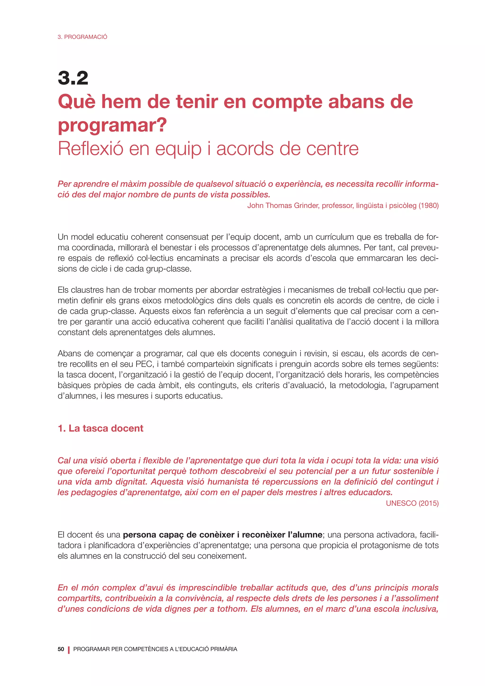 50
❘ PROGRAMAR PER COMPETÈNCIES A L’EDUCACIÓ PRIMÀRIA
3. PROGRAMACIÓ
3.2
Què hem de tenir en compte abans de
programar?
Reflexió en equip i acords de centre
Per aprendre el màxim possible de qualsevol situació o experiència, es necessita recollir informa-
ció des del major nombre de punts de vista possibles.
John Thomas Grinder, professor, lingüista i psicòleg (1980)
Un model educatiu coherent consensuat per l’equip docent, amb un currículum que es treballa de for-
ma coordinada, millorarà el benestar i els processos d’aprenentatge dels alumnes. Per tant, cal preveu-
re espais de reflexió col·lectius encaminats a precisar els acords d’escola que emmarcaran les deci-
sions de cicle i de cada grup-classe.
Els claustres han de trobar moments per abordar estratègies i mecanismes de treball col·lectiu que per-
metin definir els grans eixos metodològics dins dels quals es concretin els acords de centre, de cicle i
de cada grup-classe. Aquests eixos fan referència a un seguit d’elements que cal precisar com a cen-
tre per garantir una acció educativa coherent que faciliti l’anàlisi qualitativa de l’acció docent i la millora
constant dels aprenentatges dels alumnes.
Abans de començar a programar, cal que els docents coneguin i revisin, si escau, els acords de cen-
tre recollits en el seu PEC, i també comparteixin significats i prenguin acords sobre els temes següents:
la tasca docent, l’organització i la gestió de l’equip docent, l’organització dels horaris, les competències
bàsiques pròpies de cada àmbit, els continguts, els criteris d’avaluació, la metodologia, l’agrupament
d’alumnes, i les mesures i suports educatius.
1. La tasca docent
Cal una visió oberta i flexible de l’aprenentatge que duri tota la vida i ocupi tota la vida: una visió
que ofereixi l’oportunitat perquè tothom descobreixi el seu potencial per a un futur sostenible i
una vida amb dignitat. Aquesta visió humanista té repercussions en la definició del contingut i
les pedagogies d’aprenentatge, així com en el paper dels mestres i altres educadors.
UNESCO (2015)
El docent és una persona capaç de conèixer i reconèixer l’alumne; una persona activadora, facili-
tadora i planificadora d’experiències d’aprenentatge; una persona que propicia el protagonisme de tots
els alumnes en la construcció del seu coneixement.
En el món complex d’avui és imprescindible treballar actituds que, des d’uns principis morals
compartits, contribueixin a la convivència, al respecte dels drets de les persones i a l’assoliment
d’unes condicions de vida dignes per a tothom. Els alumnes, en el marc d’una escola inclusiva,
 