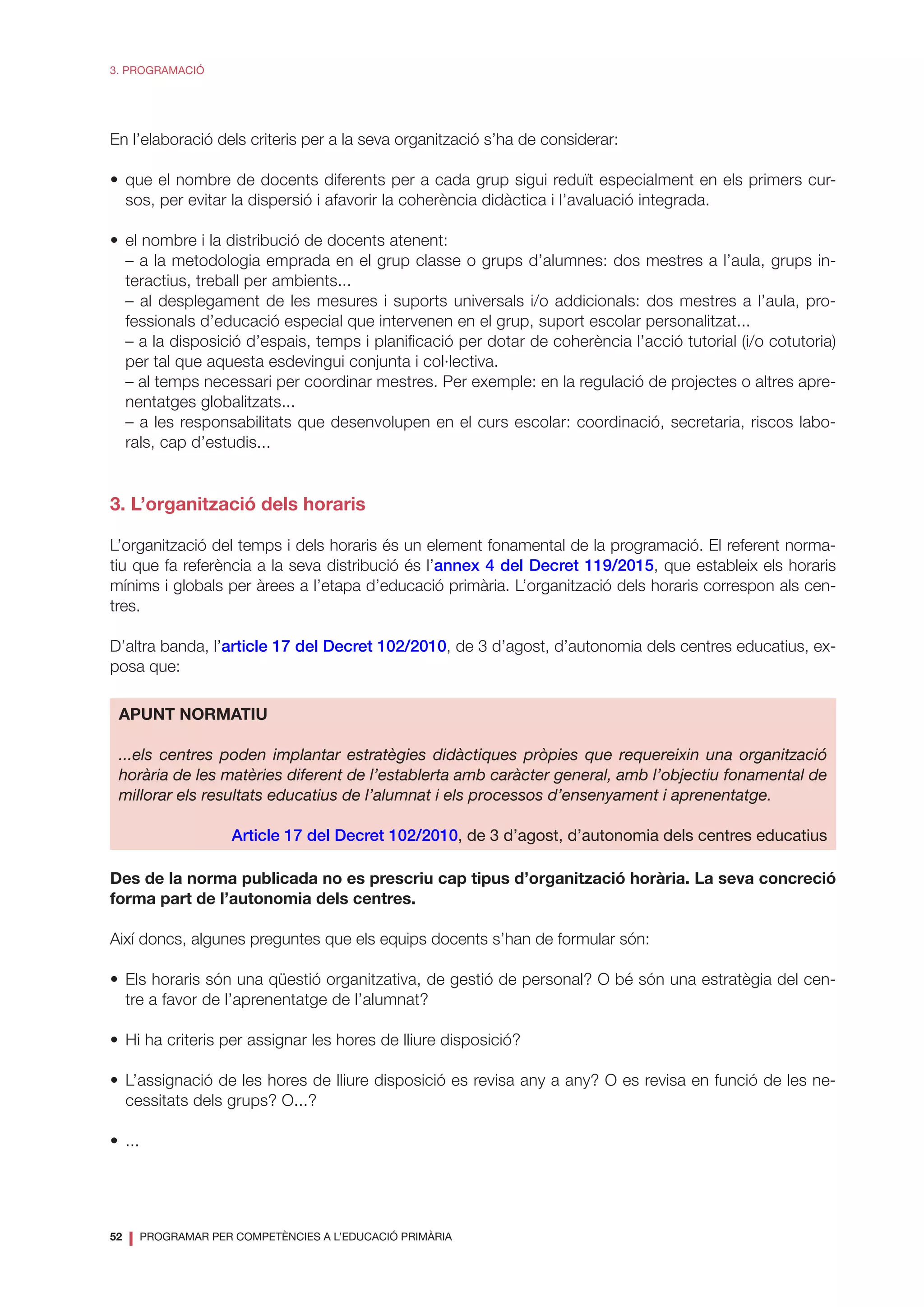 52
❘ PROGRAMAR PER COMPETÈNCIES A L’EDUCACIÓ PRIMÀRIA
3. PROGRAMACIÓ
En l’elaboració dels criteris per a la seva organització s’ha de considerar:
•	que el nombre de docents diferents per a cada grup sigui reduït especialment en els primers cur-
sos, per evitar la dispersió i afavorir la coherència didàctica i l’avaluació integrada.
•	 el nombre i la distribució de docents atenent:
	 – a la metodologia emprada en el grup classe o grups d’alumnes: dos mestres a l’aula, grups in-
teractius, treball per ambients...
	 – al desplegament de les mesures i suports universals i/o addicionals: dos mestres a l’aula, pro-
fessionals d’educació especial que intervenen en el grup, suport escolar personalitzat...
	 – a la disposició d’espais, temps i planificació per dotar de coherència l’acció tutorial (i/o cotutoria)
per tal que aquesta esdevingui conjunta i col·lectiva.
	 – al temps necessari per coordinar mestres. Per exemple: en la regulació de projectes o altres apre-
nentatges globalitzats...
	 – a les responsabilitats que desenvolupen en el curs escolar: coordinació, secretaria, riscos labo-
rals, cap d’estudis...
3. L’organització dels horaris
L’organització del temps i dels horaris és un element fonamental de la programació. El referent norma-
tiu que fa referència a la seva distribució és l’annex 4 del Decret 119/2015, que estableix els horaris
mínims i globals per àrees a l’etapa d’educació primària. L’organització dels horaris correspon als cen-
tres.
D’altra banda, l’article 17 del Decret 102/2010, de 3 d’agost, d’autonomia dels centres educatius, ex-
posa que:
APUNT NORMATIU
...els centres poden implantar estratègies didàctiques pròpies que requereixin una organització
horària de les matèries diferent de l’establerta amb caràcter general, amb l’objectiu fonamental de
millorar els resultats educatius de l’alumnat i els processos d’ensenyament i aprenentatge.
Article 17 del Decret 102/2010, de 3 d’agost, d’autonomia dels centres educatius
Des de la norma publicada no es prescriu cap tipus d’organització horària. La seva concreció
forma part de l’autonomia dels centres.
Així doncs, algunes preguntes que els equips docents s’han de formular són:
•	Els horaris són una qüestió organitzativa, de gestió de personal? O bé són una estratègia del cen-
tre a favor de l’aprenentatge de l’alumnat?
•	 Hi ha criteris per assignar les hores de lliure disposició?
•	L’assignació de les hores de lliure disposició es revisa any a any? O es revisa en funció de les ne-
cessitats dels grups? O...?
•	...
 