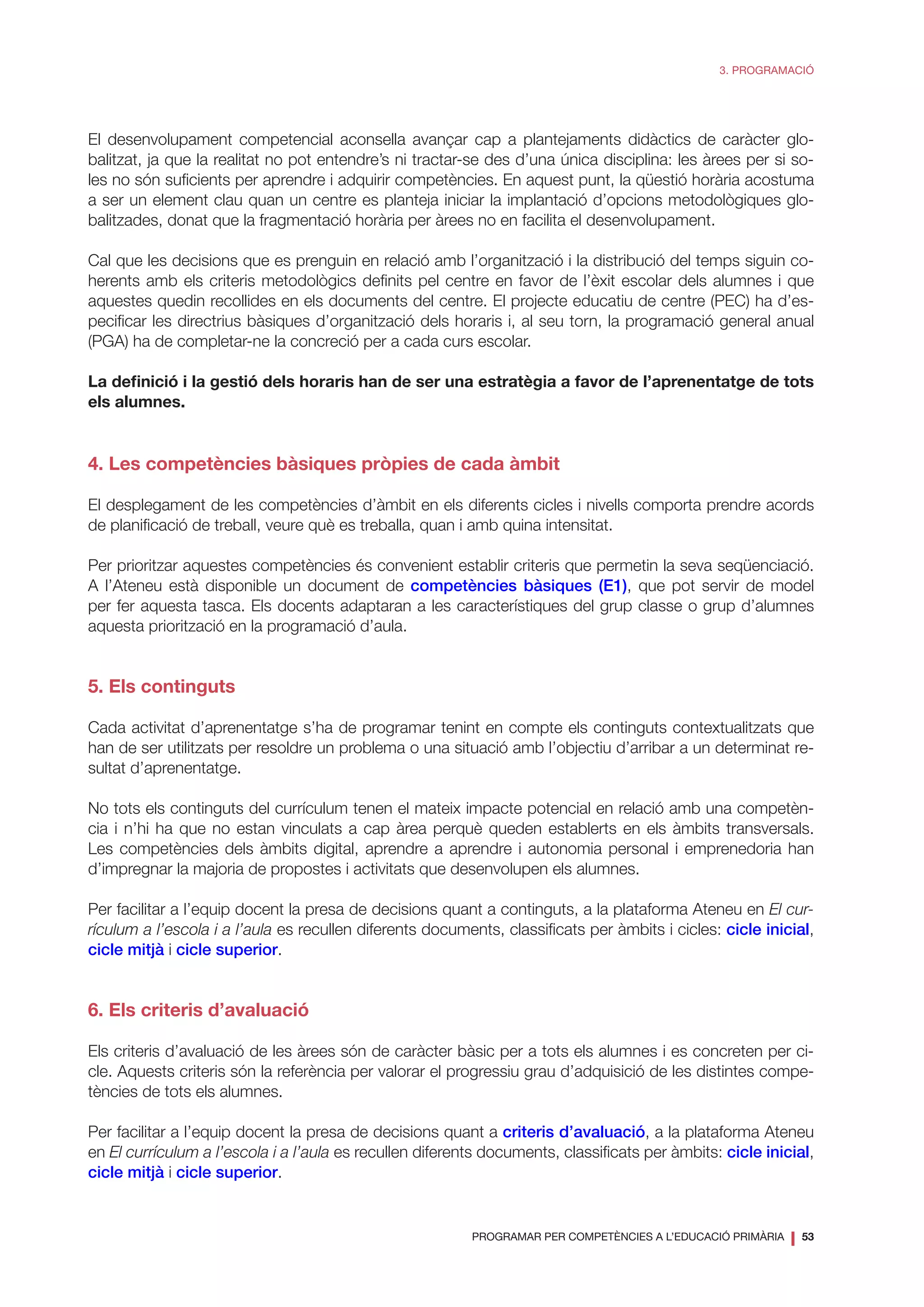 PROGRAMAR PER COMPETÈNCIES A L’EDUCACIÓ PRIMÀRIA
❘ 53
3. PROGRAMACIÓ
El desenvolupament competencial aconsella avançar cap a plantejaments didàctics de caràcter glo-
balitzat, ja que la realitat no pot entendre’s ni tractar-se des d’una única disciplina: les àrees per si so-
les no són suficients per aprendre i adquirir competències. En aquest punt, la qüestió horària acostuma
a ser un element clau quan un centre es planteja iniciar la implantació d’opcions metodològiques glo-
balitzades, donat que la fragmentació horària per àrees no en facilita el desenvolupament.
Cal que les decisions que es prenguin en relació amb l’organització i la distribució del temps siguin co-
herents amb els criteris metodològics definits pel centre en favor de l’èxit escolar dels alumnes i que
aquestes quedin recollides en els documents del centre. El projecte educatiu de centre (PEC) ha d’es-
pecificar les directrius bàsiques d’organització dels horaris i, al seu torn, la programació general anual
(PGA) ha de completar-ne la concreció per a cada curs escolar.
La definició i la gestió dels horaris han de ser una estratègia a favor de l’aprenentatge de tots
els alumnes.
4. Les competències bàsiques pròpies de cada àmbit
El desplegament de les competències d’àmbit en els diferents cicles i nivells comporta prendre acords
de planificació de treball, veure què es treballa, quan i amb quina intensitat.
Per prioritzar aquestes competències és convenient establir criteris que permetin la seva seqüenciació.
A l’Ateneu està disponible un document de competències bàsiques (E1), que pot servir de model
per fer aquesta tasca. Els docents adaptaran a les característiques del grup classe o grup d’alumnes
aquesta priorització en la programació d’aula.
5. Els continguts
Cada activitat d’aprenentatge s’ha de programar tenint en compte els continguts contextualitzats que
han de ser utilitzats per resoldre un problema o una situació amb l’objectiu d’arribar a un determinat re-
sultat d’aprenentatge.
No tots els continguts del currículum tenen el mateix impacte potencial en relació amb una competèn-
cia i n’hi ha que no estan vinculats a cap àrea perquè queden establerts en els àmbits transversals.
Les competències dels àmbits digital, aprendre a aprendre i autonomia personal i emprenedoria han
d’impregnar la majoria de propostes i activitats que desenvolupen els alumnes.
Per facilitar a l’equip docent la presa de decisions quant a continguts, a la plataforma Ateneu en El cur-
rículum a l’escola i a l’aula es recullen diferents documents, classificats per àmbits i cicles: cicle inicial,
cicle mitjà i cicle superior.
6. Els criteris d’avaluació
Els criteris d’avaluació de les àrees són de caràcter bàsic per a tots els alumnes i es concreten per ci-
cle. Aquests criteris són la referència per valorar el progressiu grau d’adquisició de les distintes compe-
tències de tots els alumnes.
Per facilitar a l’equip docent la presa de decisions quant a criteris d’avaluació, a la plataforma Ateneu
en El currículum a l’escola i a l’aula es recullen diferents documents, classificats per àmbits: cicle inicial,
cicle mitjà i cicle superior.
 