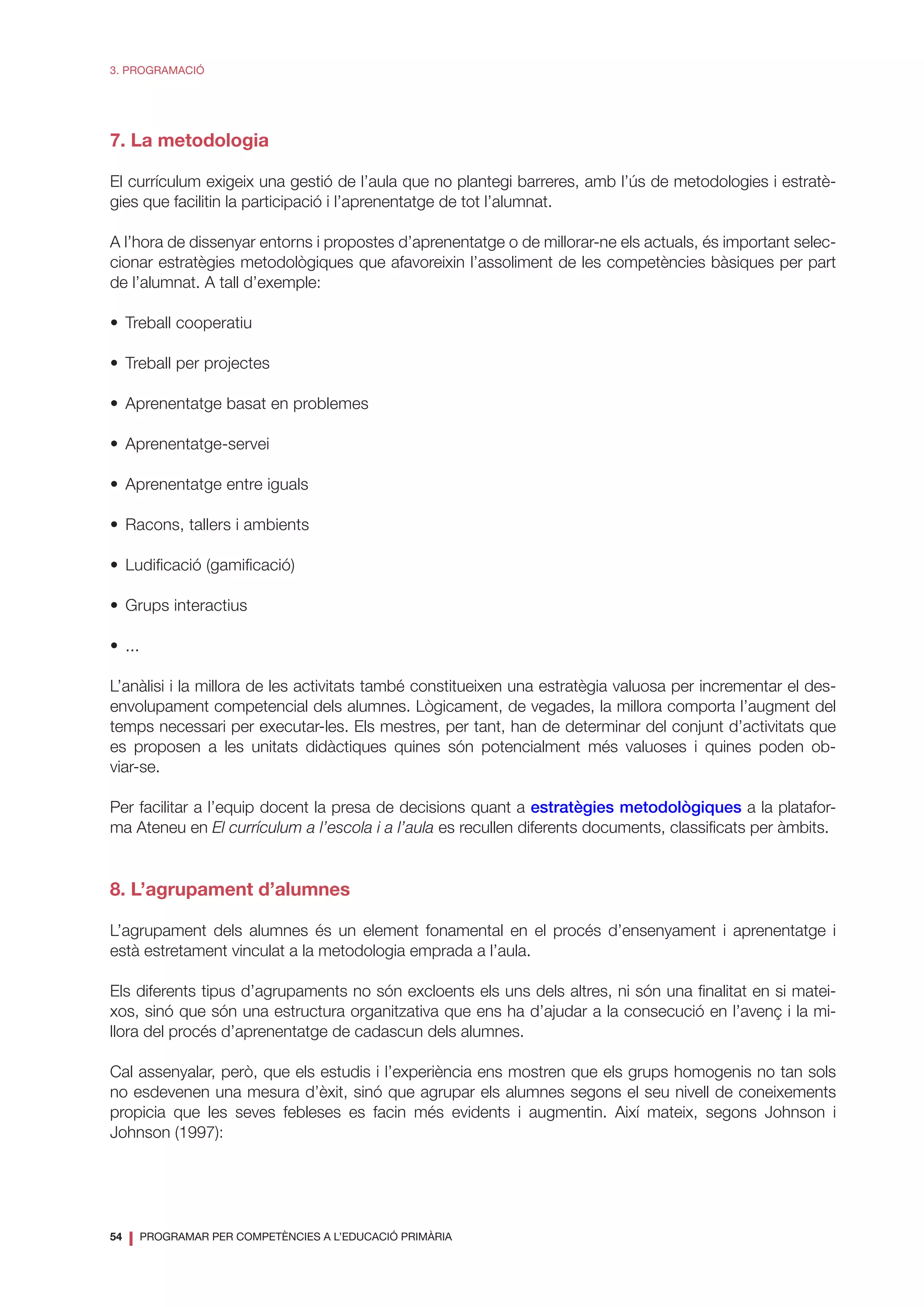54
❘ PROGRAMAR PER COMPETÈNCIES A L’EDUCACIÓ PRIMÀRIA
3. PROGRAMACIÓ
7. La metodologia
El currículum exigeix una gestió de l’aula que no plantegi barreres, amb l’ús de metodologies i estratè-
gies que facilitin la participació i l’aprenentatge de tot l’alumnat.
A l’hora de dissenyar entorns i propostes d’aprenentatge o de millorar-ne els actuals, és important selec-
cionar estratègies metodològiques que afavoreixin l’assoliment de les competències bàsiques per part
de l’alumnat. A tall d’exemple:
•	 Treball cooperatiu
•	 Treball per projectes
•	 Aprenentatge basat en problemes
•	Aprenentatge-servei
•	 Aprenentatge entre iguals
•	 Racons, tallers i ambients
•	 Ludificació (gamificació)
•	 Grups interactius
•	...
L’anàlisi i la millora de les activitats també constitueixen una estratègia valuosa per incrementar el des-
envolupament competencial dels alumnes. Lògicament, de vegades, la millora comporta l’augment del
temps necessari per executar-les. Els mestres, per tant, han de determinar del conjunt d’activitats que
es proposen a les unitats didàctiques quines són potencialment més valuoses i quines poden ob-
viar-se.
Per facilitar a l’equip docent la presa de decisions quant a estratègies metodològiques a la platafor-
ma Ateneu en El currículum a l’escola i a l’aula es recullen diferents documents, classificats per àmbits.
8. L’agrupament d’alumnes
L’agrupament dels alumnes és un element fonamental en el procés d’ensenyament i aprenentatge i
està estretament vinculat a la metodologia emprada a l’aula.
Els diferents tipus d’agrupaments no són excloents els uns dels altres, ni són una finalitat en si matei-
xos, sinó que són una estructura organitzativa que ens ha d’ajudar a la consecució en l’avenç i la mi-
llora del procés d’aprenentatge de cadascun dels alumnes.
Cal assenyalar, però, que els estudis i l’experiència ens mostren que els grups homogenis no tan sols
no esdevenen una mesura d’èxit, sinó que agrupar els alumnes segons el seu nivell de coneixements
propicia que les seves febleses es facin més evidents i augmentin. Així mateix, segons Johnson i
Johnson (1997):
 