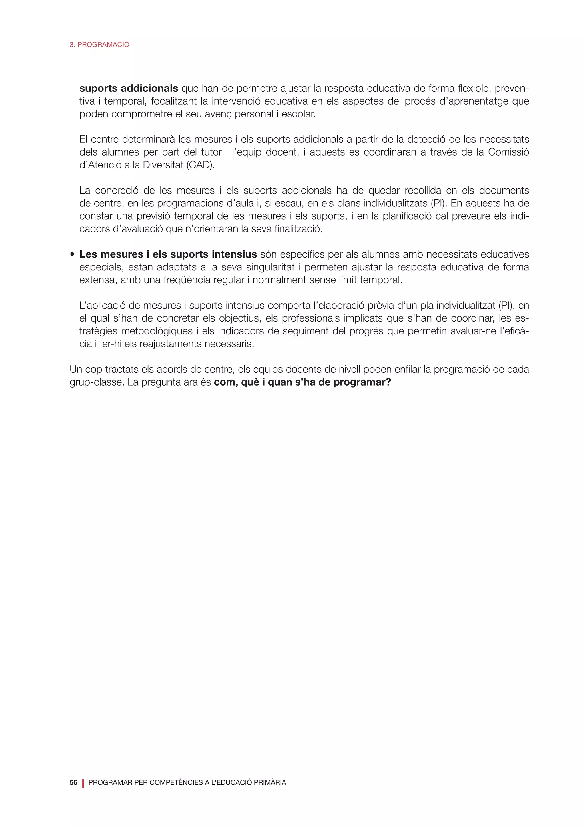 56
❘ PROGRAMAR PER COMPETÈNCIES A L’EDUCACIÓ PRIMÀRIA
3. PROGRAMACIÓ
suports addicionals que han de permetre ajustar la resposta educativa de forma flexible, preven-
tiva i temporal, focalitzant la intervenció educativa en els aspectes del procés d’aprenentatge que
poden comprometre el seu avenç personal i escolar.
El centre determinarà les mesures i els suports addicionals a partir de la detecció de les necessitats
dels alumnes per part del tutor i l’equip docent, i aquests es coordinaran a través de la Comissió
d’Atenció a la Diversitat (CAD).
La concreció de les mesures i els suports addicionals ha de quedar recollida en els documents
de centre, en les programacions d’aula i, si escau, en els plans individualitzats (PI). En aquests ha de
constar una previsió temporal de les mesures i els suports, i en la planificació cal preveure els indi-
cadors d’avaluació que n’orientaran la seva finalització.
•	 Les mesures i els suports intensius són específics per als alumnes amb necessitats educatives
especials, estan adaptats a la seva singularitat i permeten ajustar la resposta educativa de forma
extensa, amb una freqüència regular i normalment sense límit temporal.
L’aplicació de mesures i suports intensius comporta l’elaboració prèvia d’un pla individualitzat (PI), en
el qual s’han de concretar els objectius, els professionals implicats que s’han de coordinar, les es-
tratègies metodològiques i els indicadors de seguiment del progrés que permetin avaluar-ne l’eficà-
cia i fer-hi els reajustaments necessaris.
Un cop tractats els acords de centre, els equips docents de nivell poden enfilar la programació de cada
grup-classe. La pregunta ara és com, què i quan s’ha de programar?
 
