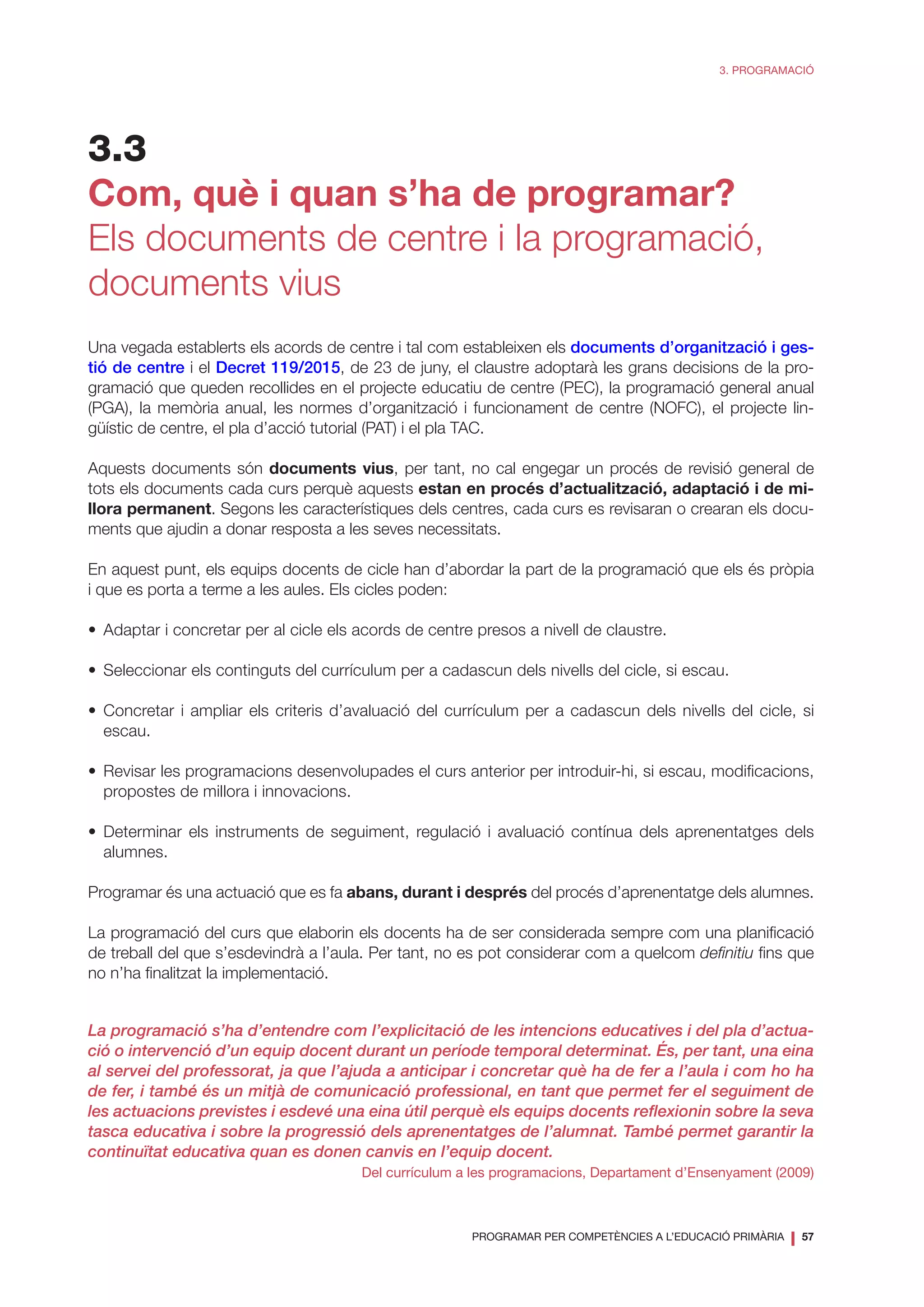 PROGRAMAR PER COMPETÈNCIES A L’EDUCACIÓ PRIMÀRIA
❘ 57
3. PROGRAMACIÓ
3.3
Com, què i quan s’ha de programar?
Els documents de centre i la programació,
documents vius
Una vegada establerts els acords de centre i tal com estableixen els documents d’organització i ges-
tió de centre i el Decret 119/2015, de 23 de juny, el claustre adoptarà les grans decisions de la pro-
gramació que queden recollides en el projecte educatiu de centre (PEC), la programació general anual
(PGA), la memòria anual, les normes d’organització i funcionament de centre (NOFC), el projecte lin-
güístic de centre, el pla d’acció tutorial (PAT) i el pla TAC.
Aquests documents són documents vius, per tant, no cal engegar un procés de revisió general de
tots els documents cada curs perquè aquests estan en procés d’actualització, adaptació i de mi-
llora permanent. Segons les característiques dels centres, cada curs es revisaran o crearan els docu-
ments que ajudin a donar resposta a les seves necessitats.
En aquest punt, els equips docents de cicle han d’abordar la part de la programació que els és pròpia
i que es porta a terme a les aules. Els cicles poden:
•	 Adaptar i concretar per al cicle els acords de centre presos a nivell de claustre.
•	 Seleccionar els continguts del currículum per a cadascun dels nivells del cicle, si escau.
•	Concretar i ampliar els criteris d’avaluació del currículum per a cadascun dels nivells del cicle, si
escau.
•	 Revisar les programacions desenvolupades el curs anterior per introduir-hi, si escau, modificacions,
propostes de millora i innovacions.
•	Determinar els instruments de seguiment, regulació i avaluació contínua dels aprenentatges dels
alumnes.
Programar és una actuació que es fa abans, durant i després del procés d’aprenentatge dels alumnes.
La programació del curs que elaborin els docents ha de ser considerada sempre com una planificació
de treball del que s’esdevindrà a l’aula. Per tant, no es pot considerar com a quelcom definitiu fins que
no n’ha finalitzat la implementació.
La programació s’ha d’entendre com l’explicitació de les intencions educatives i del pla d’actua-
ció o intervenció d’un equip docent durant un període temporal determinat. És, per tant, una eina
al servei del professorat, ja que l’ajuda a anticipar i concretar què ha de fer a l’aula i com ho ha
de fer, i també és un mitjà de comunicació professional, en tant que permet fer el seguiment de
les actuacions previstes i esdevé una eina útil perquè els equips docents reflexionin sobre la seva
tasca educativa i sobre la progressió dels aprenentatges de l’alumnat. També permet garantir la
continuïtat educativa quan es donen canvis en l’equip docent.
Del currículum a les programacions, Departament d’Ensenyament (2009)
 