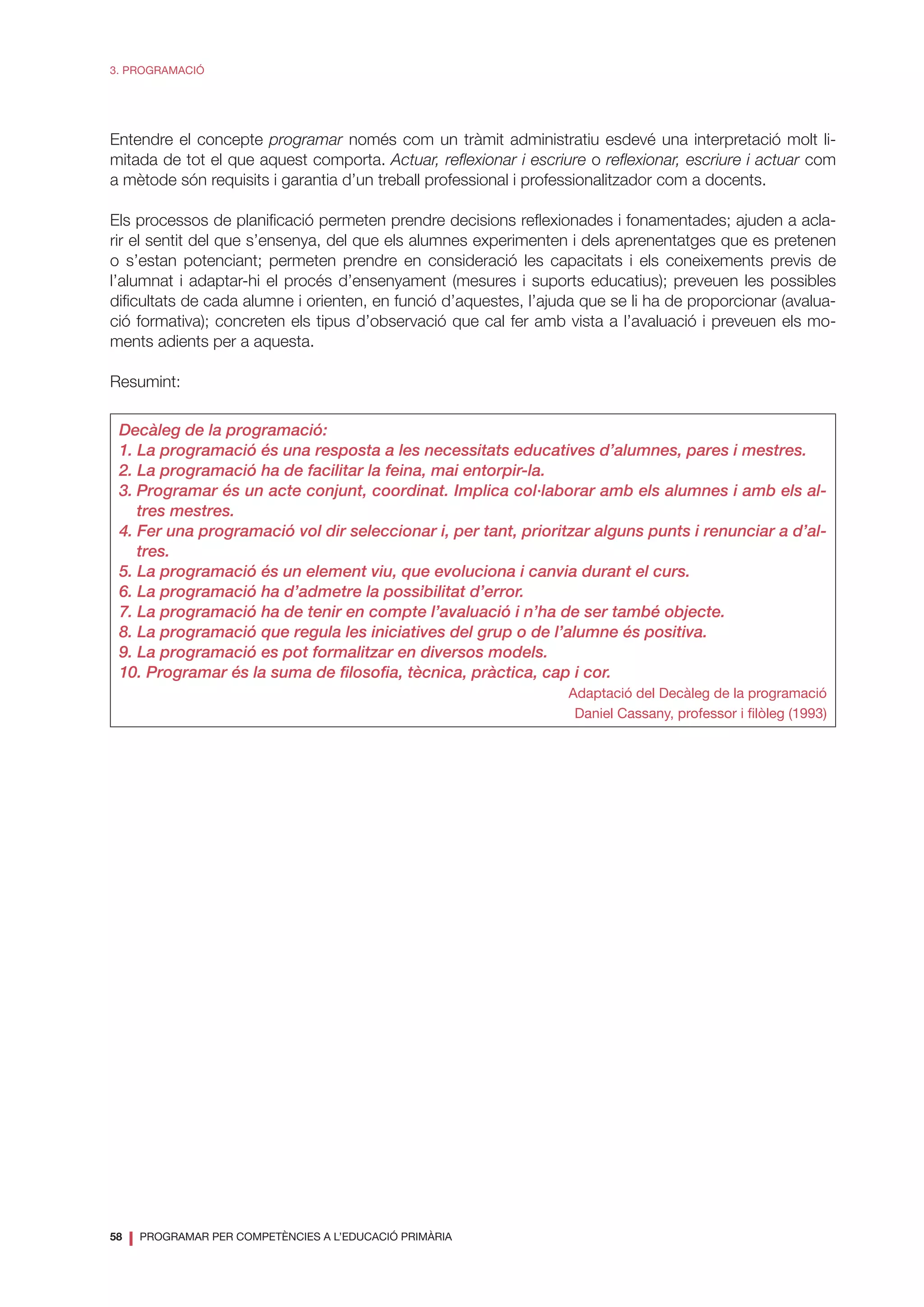 58
❘ PROGRAMAR PER COMPETÈNCIES A L’EDUCACIÓ PRIMÀRIA
3. PROGRAMACIÓ
Entendre el concepte programar només com un tràmit administratiu esdevé una interpretació molt li-
mitada de tot el que aquest comporta. Actuar, reflexionar i escriure o reflexionar, escriure i actuar com
a mètode són requisits i garantia d’un treball professional i professionalitzador com a docents.
Els processos de planificació permeten prendre decisions reflexionades i fonamentades; ajuden a acla-
rir el sentit del que s’ensenya, del que els alumnes experimenten i dels aprenentatges que es pretenen
o s’estan potenciant; permeten prendre en consideració les capacitats i els coneixements previs de
l’alumnat i adaptar-hi el procés d’ensenyament (mesures i suports educatius); preveuen les possibles
dificultats de cada alumne i orienten, en funció d’aquestes, l’ajuda que se li ha de proporcionar (avalua-
ció formativa); concreten els tipus d’observació que cal fer amb vista a l’avaluació i preveuen els mo-
ments adients per a aquesta.
Resumint:
Decàleg de la programació:
1. La programació és una resposta a les necessitats educatives d’alumnes, pares i mestres.
2. La programació ha de facilitar la feina, mai entorpir-la.
3.	Programar és un acte conjunt, coordinat. Implica col·laborar amb els alumnes i amb els al-
tres mestres.
4. Fer una programació vol dir seleccionar i, per tant, prioritzar alguns punts i renunciar a d’al-
tres.
5. La programació és un element viu, que evoluciona i canvia durant el curs.
6. La programació ha d’admetre la possibilitat d’error.
7. La programació ha de tenir en compte l’avaluació i n’ha de ser també objecte.
8. La programació que regula les iniciatives del grup o de l’alumne és positiva.
9. La programació es pot formalitzar en diversos models.
10. Programar és la suma de filosofia, tècnica, pràctica, cap i cor.
Adaptació del Decàleg de la programació
Daniel Cassany, professor i filòleg (1993)
 