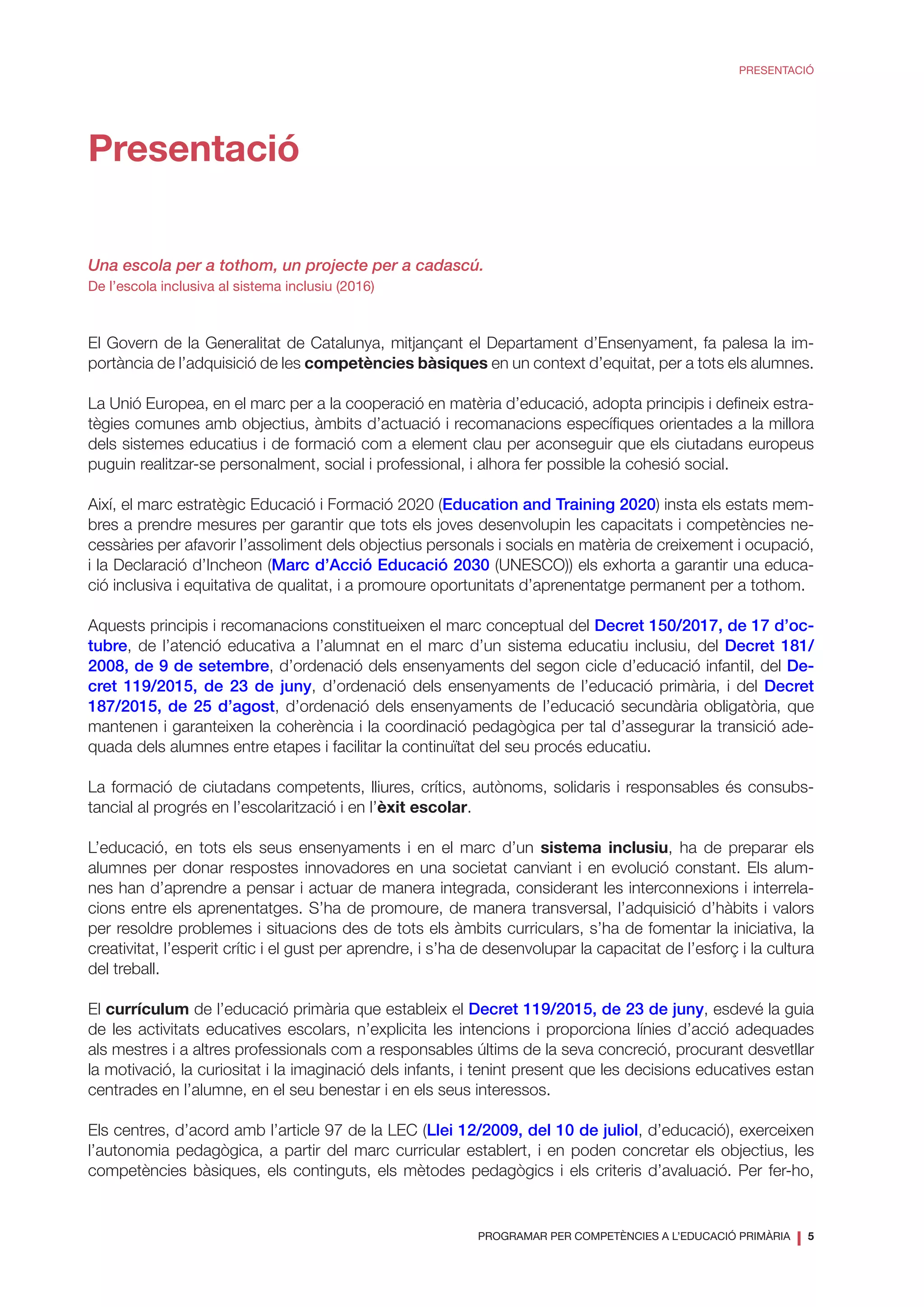 PROGRAMAR PER COMPETÈNCIES A L’EDUCACIÓ PRIMÀRIA
❘ 5
PRESENTACIÓ
Presentació
Una escola per a tothom, un projecte per a cadascú.
De l’escola inclusiva al sistema inclusiu (2016)
El Govern de la Generalitat de Catalunya, mitjançant el Departament d’Ensenyament, fa palesa la im-
portància de l’adquisició de les competències bàsiques en un context d’equitat, per a tots els alumnes.
La Unió Europea, en el marc per a la cooperació en matèria d’educació, adopta principis i defineix estra-
tègies comunes amb objectius, àmbits d’actuació i recomanacions específiques orientades a la millora
dels sistemes educatius i de formació com a element clau per aconseguir que els ciutadans europeus
puguin realitzar-se personalment, social i professional, i alhora fer possible la cohesió social.
Així, el marc estratègic Educació i Formació 2020 (Education and Training 2020) insta els estats mem-
bres a prendre mesures per garantir que tots els joves desenvolupin les capacitats i competències ne-
cessàries per afavorir l’assoliment dels objectius personals i socials en matèria de creixement i ocupació,
i la Declaració d’Incheon (Marc d’Acció Educació 2030 (UNESCO)) els exhorta a garantir una educa-
ció inclusiva i equitativa de qualitat, i a promoure oportunitats d’aprenentatge permanent per a tothom.
Aquests principis i recomanacions constitueixen el marc conceptual del Decret 150/2017, de 17 d’oc-
tubre, de l’atenció educativa a l’alumnat en el marc d’un sistema educatiu inclusiu, del Decret 181/
2008, de 9 de setembre, d’ordenació dels ensenyaments del segon cicle d’educació infantil, del De-
cret 119/2015, de 23 de juny, d’ordenació dels ensenyaments de l’educació primària, i del Decret
187/2015, de 25 d’agost, d’ordenació dels ensenyaments de l’educació secundària obligatòria, que
mantenen i garanteixen la coherència i la coordinació pedagògica per tal d’assegurar la transició ade-
quada dels alumnes entre etapes i facilitar la continuïtat del seu procés educatiu.
La formació de ciutadans competents, lliures, crítics, autònoms, solidaris i responsables és consubs-
tancial al progrés en l’escolarització i en l’èxit escolar.
L’educació, en tots els seus ensenyaments i en el marc d’un sistema inclusiu, ha de preparar els
alumnes per donar respostes innovadores en una societat canviant i en evolució constant. Els alum-
nes han d’aprendre a pensar i actuar de manera integrada, considerant les interconnexions i interrela-
cions entre els aprenentatges. S’ha de promoure, de manera transversal, l’adquisició d’hàbits i valors
per resoldre problemes i situacions des de tots els àmbits curriculars, s’ha de fomentar la iniciativa, la
creativitat, l’esperit crític i el gust per aprendre, i s’ha de desenvolupar la capacitat de l’esforç i la cultura
del treball.
El currículum de l’educació primària que estableix el Decret 119/2015, de 23 de juny, esdevé la guia
de les activitats educatives escolars, n’explicita les intencions i proporciona línies d’acció adequades
als mestres i a altres professionals com a responsables últims de la seva concreció, procurant desvetllar
la motivació, la curiositat i la imaginació dels infants, i tenint present que les decisions educatives estan
centrades en l’alumne, en el seu benestar i en els seus interessos.
Els centres, d’acord amb l’article 97 de la LEC (Llei 12/2009, del 10 de juliol, d’educació), exerceixen
l’autonomia pedagògica, a partir del marc curricular establert, i en poden concretar els objectius, les
competències bàsiques, els continguts, els mètodes pedagògics i els criteris d’avaluació. Per fer-ho,
 