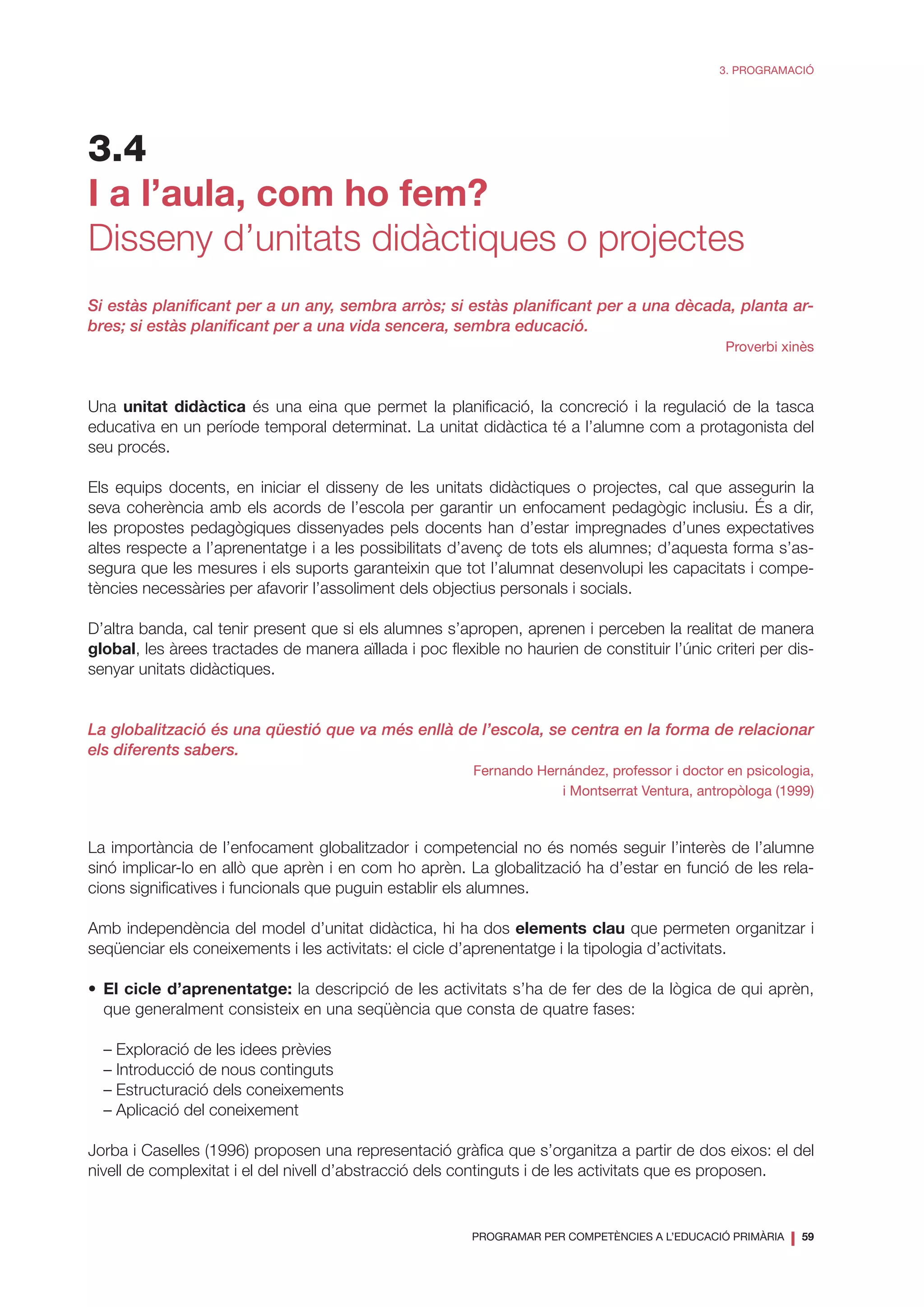 PROGRAMAR PER COMPETÈNCIES A L’EDUCACIÓ PRIMÀRIA
❘ 59
3. PROGRAMACIÓ
3.4
I a l’aula, com ho fem?
Disseny d’unitats didàctiques o projectes
Si estàs planificant per a un any, sembra arròs; si estàs planificant per a una dècada, planta ar-
bres; si estàs planificant per a una vida sencera, sembra educació.
Proverbi xinès
Una unitat didàctica és una eina que permet la planificació, la concreció i la regulació de la tasca
educativa en un període temporal determinat. La unitat didàctica té a l’alumne com a protagonista del
seu procés.
Els equips docents, en iniciar el disseny de les unitats didàctiques o projectes, cal que assegurin la
seva coherència amb els acords de l’escola per garantir un enfocament pedagògic inclusiu. És a dir,
les propostes pedagògiques dissenyades pels docents han d’estar impregnades d’unes expectatives
altes respecte a l’aprenentatge i a les possibilitats d’avenç de tots els alumnes; d’aquesta forma s’as-
segura que les mesures i els suports garanteixin que tot l’alumnat desenvolupi les capacitats i compe-
tències necessàries per afavorir l’assoliment dels objectius personals i socials.
D’altra banda, cal tenir present que si els alumnes s’apropen, aprenen i perceben la realitat de manera
global, les àrees tractades de manera aïllada i poc flexible no haurien de constituir l’únic criteri per dis-
senyar unitats didàctiques.
La globalització és una qüestió que va més enllà de l’escola, se centra en la forma de relacionar
els diferents sabers.
Fernando Hernández, professor i doctor en psicologia,
i Montserrat Ventura, antropòloga (1999)
La importància de l’enfocament globalitzador i competencial no és només seguir l’interès de l’alumne
sinó implicar-lo en allò que aprèn i en com ho aprèn. La globalització ha d’estar en funció de les rela-
cions significatives i funcionals que puguin establir els alumnes.
Amb independència del model d’unitat didàctica, hi ha dos elements clau que permeten organitzar i
seqüenciar els coneixements i les activitats: el cicle d’aprenentatge i la tipologia d’activitats.
•	 El cicle d’aprenentatge: la descripció de les activitats s’ha de fer des de la lògica de qui aprèn,
que generalment consisteix en una seqüència que consta de quatre fases:
– Exploració de les idees prèvies
– Introducció de nous continguts
– Estructuració dels coneixements
– Aplicació del coneixement
Jorba i Caselles (1996) proposen una representació gràfica que s’organitza a partir de dos eixos: el del
nivell de complexitat i el del nivell d’abstracció dels continguts i de les activitats que es proposen.
 