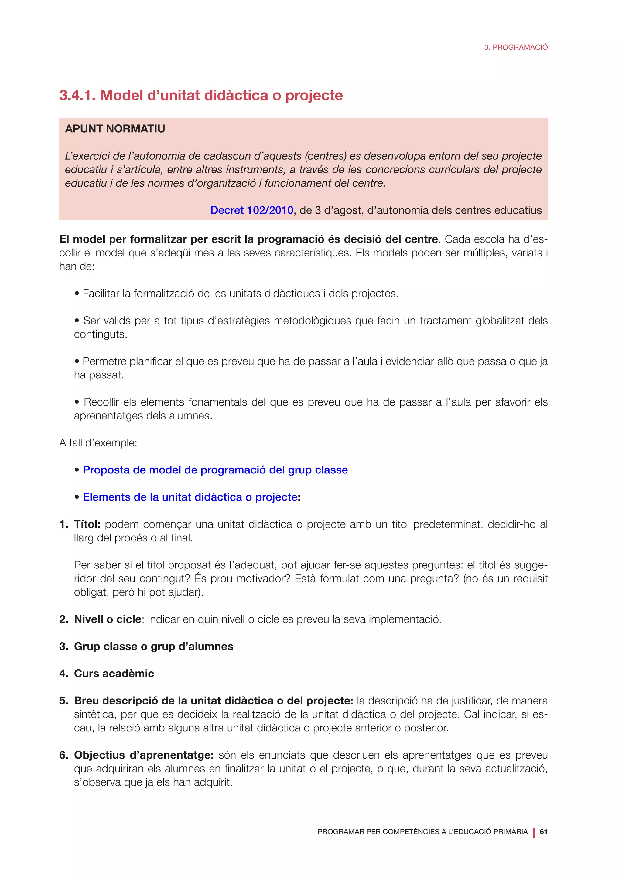 PROGRAMAR PER COMPETÈNCIES A L’EDUCACIÓ PRIMÀRIA
❘ 61
3. PROGRAMACIÓ
3.4.1. Model d’unitat didàctica o projecte
APUNT NORMATIU
L’exercici de l’autonomia de cadascun d’aquests (centres) es desenvolupa entorn del seu projecte
educatiu i s’articula, entre altres instruments, a través de les concrecions curriculars del projecte
educatiu i de les normes d’organització i funcionament del centre.
Decret 102/2010, de 3 d’agost, d’autonomia dels centres educatius
El model per formalitzar per escrit la programació és decisió del centre. Cada escola ha d’es-
collir el model que s’adeqüi més a les seves característiques. Els models poden ser múltiples, variats i
han de:
	 • Facilitar la formalització de les unitats didàctiques i dels projectes.
	 • Ser vàlids per a tot tipus d’estratègies metodològiques que facin un tractament globalitzat dels
continguts.
	 • Permetre planificar el que es preveu que ha de passar a l’aula i evidenciar allò que passa o que ja
ha passat.
	 • Recollir els elements fonamentals del que es preveu que ha de passar a l’aula per afavorir els
aprenentatges dels alumnes.
A tall d’exemple:
	• Proposta de model de programació del grup classe
	• Elements de la unitat didàctica o projecte:
1.	Títol: podem començar una unitat didàctica o projecte amb un títol predeterminat, decidir-ho al
llarg del procés o al final.
	 Per saber si el títol proposat és l’adequat, pot ajudar fer-se aquestes preguntes: el títol és sugge-
ridor del seu contingut? És prou motivador? Està formulat com una pregunta? (no és un requisit
obligat, però hi pot ajudar).
2.	 Nivell o cicle: indicar en quin nivell o cicle es preveu la seva implementació.
3.	 Grup classe o grup d’alumnes
4.	 Curs acadèmic
5.	 Breu descripció de la unitat didàctica o del projecte: la descripció ha de justificar, de manera
sintètica, per què es decideix la realització de la unitat didàctica o del projecte. Cal indicar, si es-
cau, la relació amb alguna altra unitat didàctica o projecte anterior o posterior.
6.	Objectius d’aprenentatge: són els enunciats que descriuen els aprenentatges que es preveu
que adquiriran els alumnes en finalitzar la unitat o el projecte, o que, durant la seva actualització,
s’observa que ja els han adquirit.
 