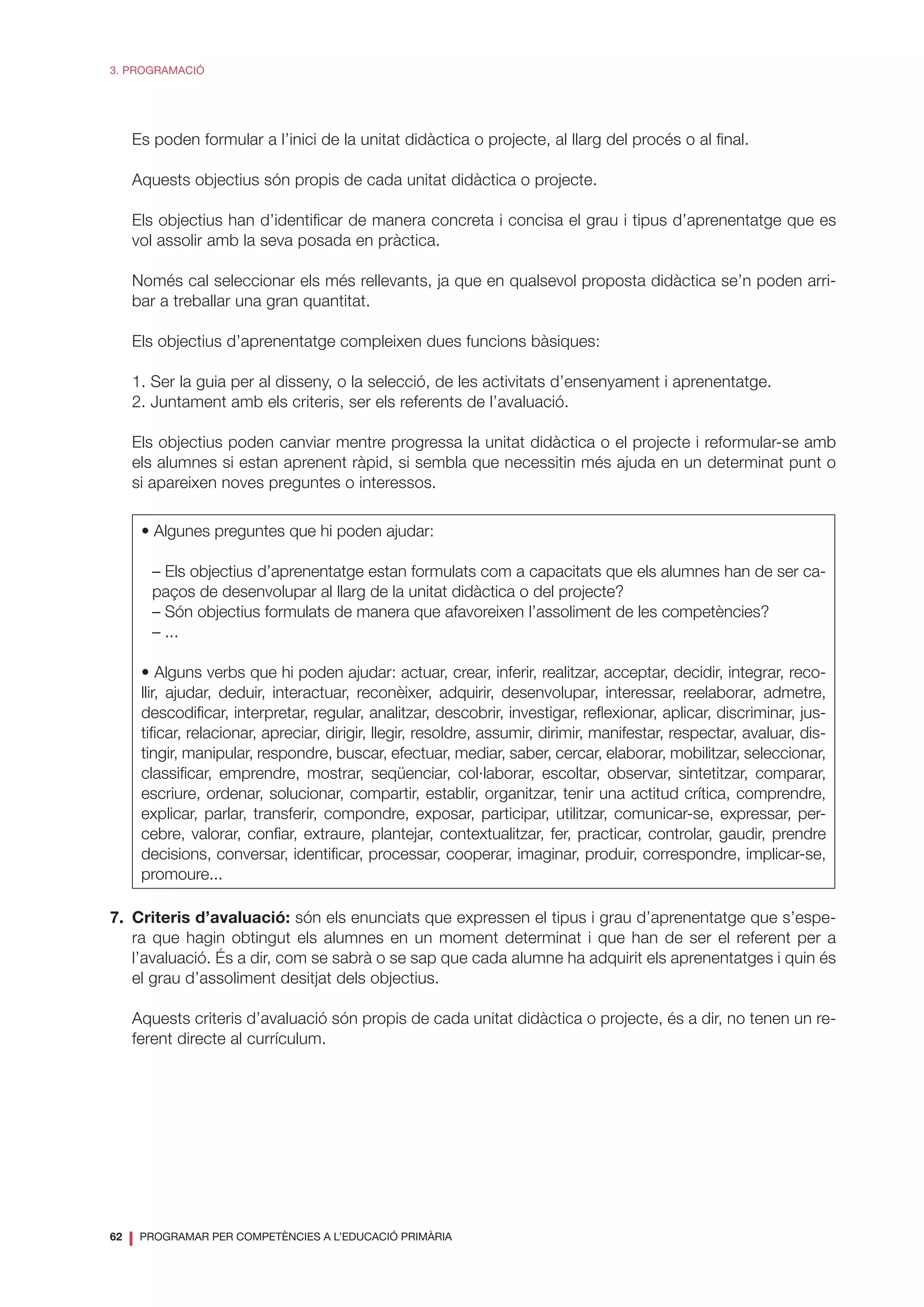 62
❘ PROGRAMAR PER COMPETÈNCIES A L’EDUCACIÓ PRIMÀRIA
3. PROGRAMACIÓ
	 Es poden formular a l’inici de la unitat didàctica o projecte, al llarg del procés o al final.
	 Aquests objectius són propis de cada unitat didàctica o projecte.
	 Els objectius han d’identificar de manera concreta i concisa el grau i tipus d’aprenentatge que es
vol assolir amb la seva posada en pràctica.
	 Només cal seleccionar els més rellevants, ja que en qualsevol proposta didàctica se’n poden arri-
bar a treballar una gran quantitat.
	 Els objectius d’aprenentatge compleixen dues funcions bàsiques:
	 1. Ser la guia per al disseny, o la selecció, de les activitats d’ensenyament i aprenentatge.
	 2. Juntament amb els criteris, ser els referents de l’avaluació.
	 Els objectius poden canviar mentre progressa la unitat didàctica o el projecte i reformular-se amb
els alumnes si estan aprenent ràpid, si sembla que necessitin més ajuda en un determinat punt o
si apareixen noves preguntes o interessos.
• Algunes preguntes que hi poden ajudar:
– Els objectius d’aprenentatge estan formulats com a capacitats que els alumnes han de ser ca-
paços de desenvolupar al llarg de la unitat didàctica o del projecte?
– Són objectius formulats de manera que afavoreixen l’assoliment de les competències?
– ...
• Alguns verbs que hi poden ajudar: actuar, crear, inferir, realitzar, acceptar, decidir, integrar, reco-
llir, ajudar, deduir, interactuar, reconèixer, adquirir, desenvolupar, interessar, reelaborar, admetre,
descodificar, interpretar, regular, analitzar, descobrir, investigar, reflexionar, aplicar, discriminar, jus-
tificar, relacionar, apreciar, dirigir, llegir, resoldre, assumir, dirimir, manifestar, respectar, avaluar, dis-
tingir, manipular, respondre, buscar, efectuar, mediar, saber, cercar, elaborar, mobilitzar, seleccionar,
classificar, emprendre, mostrar, seqüenciar, col·laborar, escoltar, observar, sintetitzar, comparar,
escriure, ordenar, solucionar, compartir, establir, organitzar, tenir una actitud crítica, comprendre,
explicar, parlar, transferir, compondre, exposar, participar, utilitzar, comunicar-se, expressar, per-
cebre, valorar, confiar, extraure, plantejar, contextualitzar, fer, practicar, controlar, gaudir, prendre
decisions, conversar, identificar, processar, cooperar, imaginar, produir, correspondre, implicar-se,
promoure...
7.	 Criteris d’avaluació: són els enunciats que expressen el tipus i grau d’aprenentatge que s’espe-
ra que hagin obtingut els alumnes en un moment determinat i que han de ser el referent per a
l’avaluació. És a dir, com se sabrà o se sap que cada alumne ha adquirit els aprenentatges i quin és
el grau d’assoliment desitjat dels objectius.
	 Aquests criteris d’avaluació són propis de cada unitat didàctica o projecte, és a dir, no tenen un re-
ferent directe al currículum.
 
