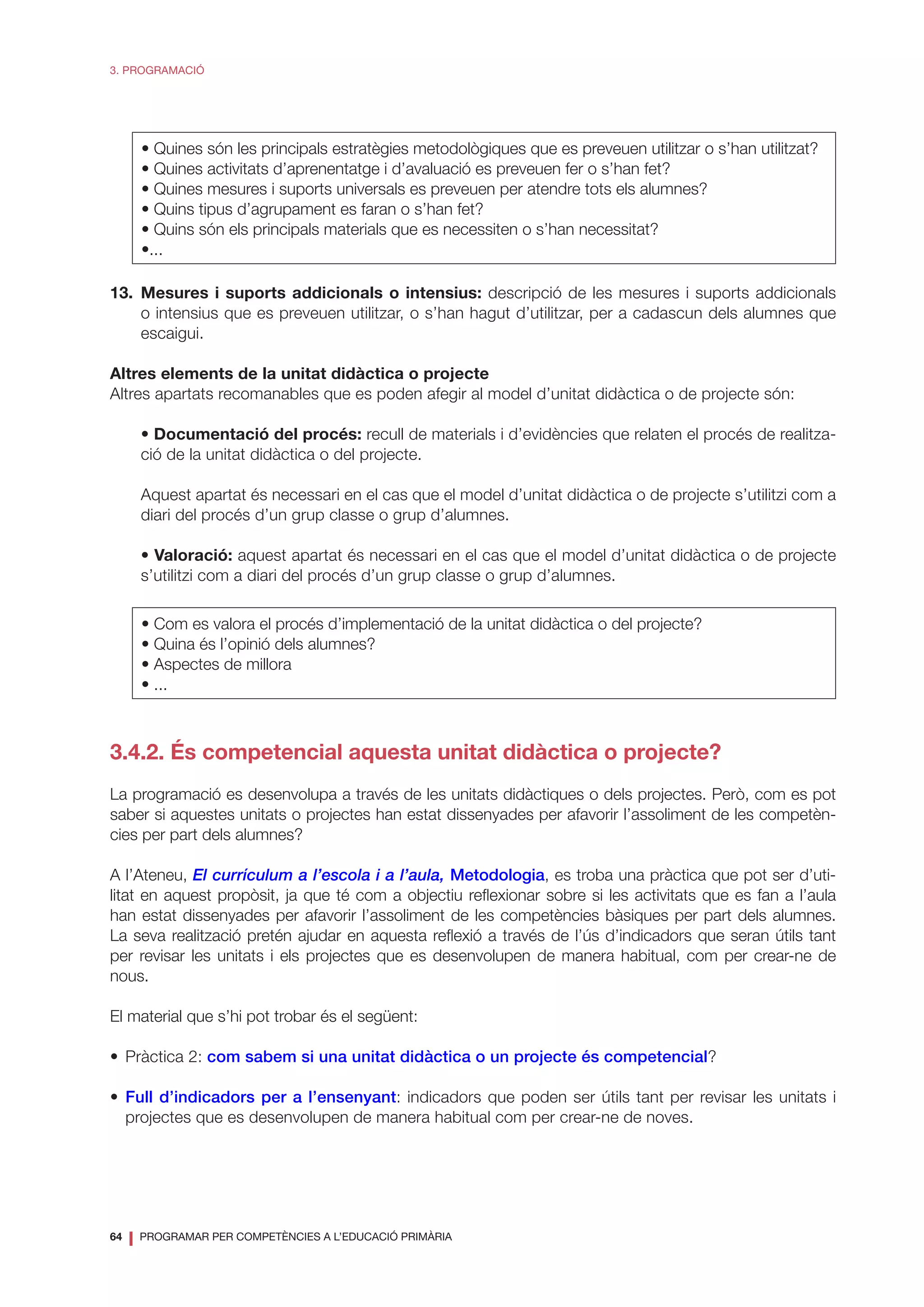 64
❘ PROGRAMAR PER COMPETÈNCIES A L’EDUCACIÓ PRIMÀRIA
3. PROGRAMACIÓ
• Quines són les principals estratègies metodològiques que es preveuen utilitzar o s’han utilitzat?
• Quines activitats d’aprenentatge i d’avaluació es preveuen fer o s’han fet?
• Quines mesures i suports universals es preveuen per atendre tots els alumnes?
• Quins tipus d’agrupament es faran o s’han fet?
• Quins són els principals materials que es necessiten o s’han necessitat?
•...
13.	Mesures i suports addicionals o intensius: descripció de les mesures i suports addicionals
o intensius que es preveuen utilitzar, o s’han hagut d’utilitzar, per a cadascun dels alumnes que
escaigui.
Altres elements de la unitat didàctica o projecte
Altres apartats recomanables que es poden afegir al model d’unitat didàctica o de projecte són:
	 • Documentació del procés: recull de materials i d’evidències que relaten el procés de realitza-
ció de la unitat didàctica o del projecte.
	 Aquest apartat és necessari en el cas que el model d’unitat didàctica o de projecte s’utilitzi com a
diari del procés d’un grup classe o grup d’alumnes.
	 • Valoració: aquest apartat és necessari en el cas que el model d’unitat didàctica o de projecte
s’utilitzi com a diari del procés d’un grup classe o grup d’alumnes.
• Com es valora el procés d’implementació de la unitat didàctica o del projecte?
• Quina és l’opinió dels alumnes?
• Aspectes de millora
• ...
3.4.2. És competencial aquesta unitat didàctica o projecte?
La programació es desenvolupa a través de les unitats didàctiques o dels projectes. Però, com es pot
saber si aquestes unitats o projectes han estat dissenyades per afavorir l’assoliment de les competèn-
cies per part dels alumnes?
A l’Ateneu, El currículum a l’escola i a l’aula, Metodologia, es troba una pràctica que pot ser d’uti-
litat en aquest propòsit, ja que té com a objectiu reflexionar sobre si les activitats que es fan a l’aula
han estat dissenyades per afavorir l’assoliment de les competències bàsiques per part dels alumnes.
La seva realització pretén ajudar en aquesta reflexió a través de l’ús d’indicadors que seran útils tant
per revisar les unitats i els projectes que es desenvolupen de manera habitual, com per crear-ne de
nous.
El material que s’hi pot trobar és el següent:
•	 Pràctica 2: com sabem si una unitat didàctica o un projecte és competencial?
•	 Full d’indicadors per a l’ensenyant: indicadors que poden ser útils tant per revisar les unitats i
projectes que es desenvolupen de manera habitual com per crear-ne de noves.
 
