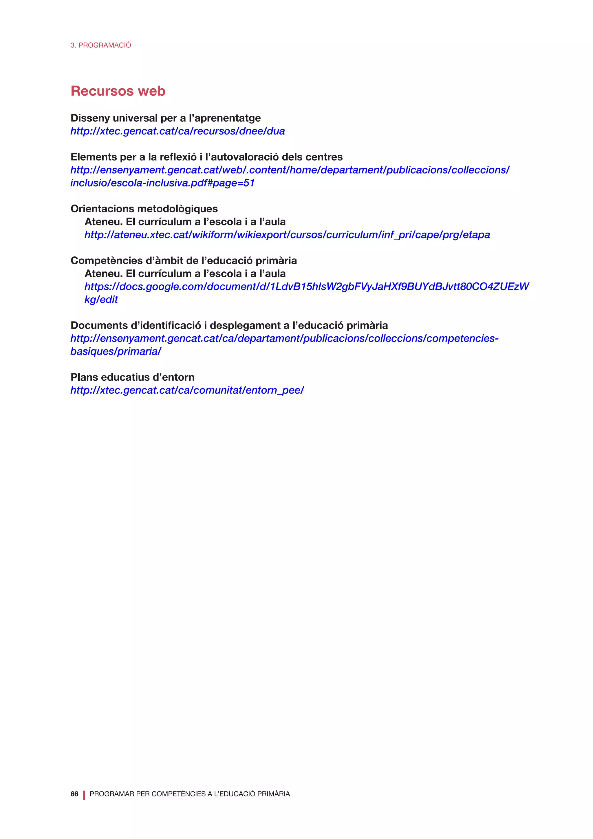 66
❘ PROGRAMAR PER COMPETÈNCIES A L’EDUCACIÓ PRIMÀRIA
3. PROGRAMACIÓ
Recursos web
Disseny universal per a l’aprenentatge
http://xtec.gencat.cat/ca/recursos/dnee/dua
Elements per a la reflexió i l’autovaloració dels centres
http://ensenyament.gencat.cat/web/.content/home/departament/publicacions/colleccions/
inclusio/escola-inclusiva.pdf#page=51
Orientacions metodològiques
Ateneu. El currículum a l’escola i a l’aula
http://ateneu.xtec.cat/wikiform/wikiexport/cursos/curriculum/inf_pri/cape/prg/etapa
Competències d’àmbit de l’educació primària
Ateneu. El currículum a l’escola i a l’aula
https://docs.google.com/document/d/1LdvB15hIsW2gbFVyJaHXf9BUYdBJvtt80CO4ZUEzW
kg/edit
Documents d’identificació i desplegament a l’educació primària
http://ensenyament.gencat.cat/ca/departament/publicacions/colleccions/competencies-
basiques/primaria/
Plans educatius d’entorn
http://xtec.gencat.cat/ca/comunitat/entorn_pee/
 