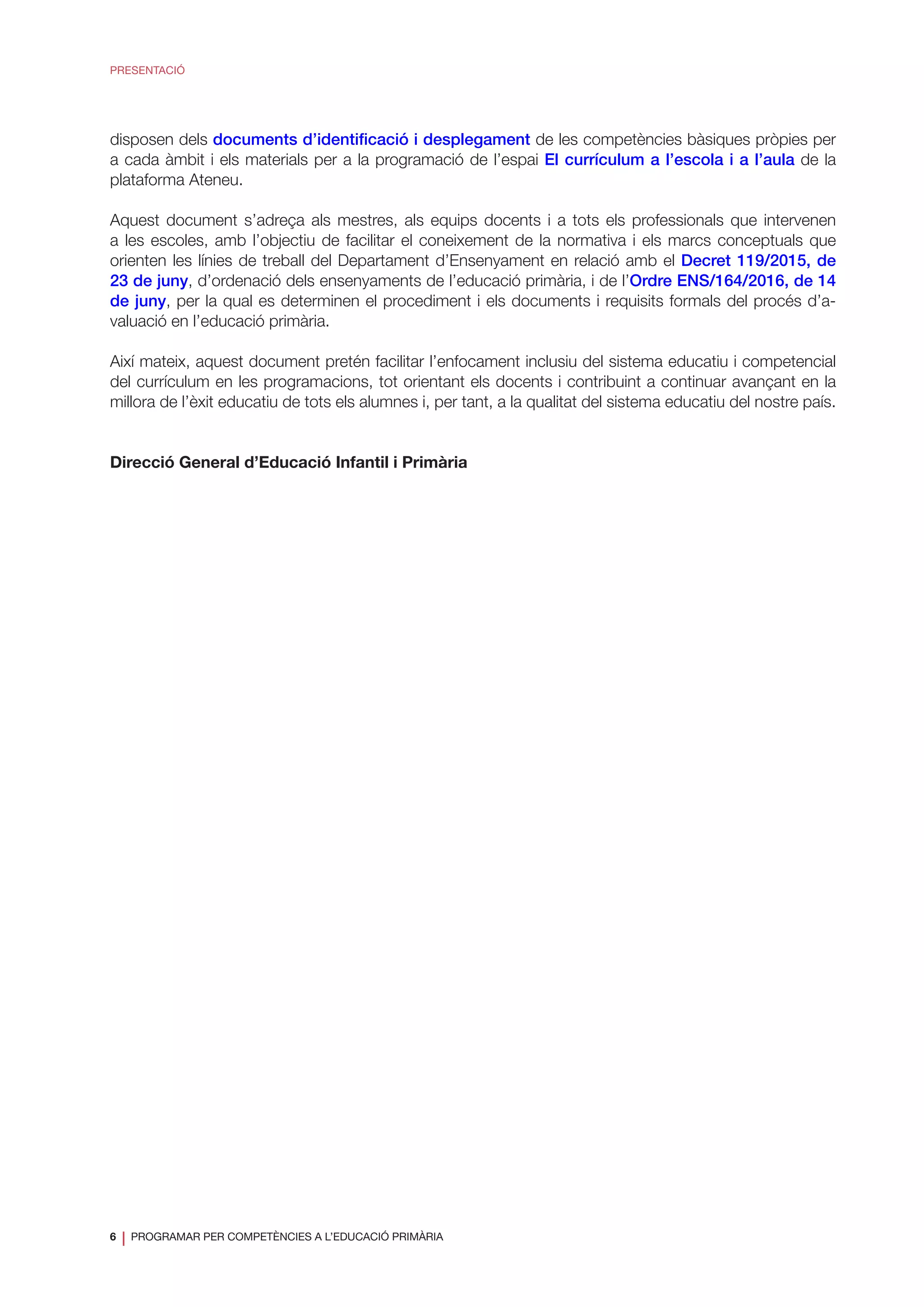 6
❘ PROGRAMAR PER COMPETÈNCIES A L’EDUCACIÓ PRIMÀRIA
PRESENTACIÓ
disposen dels documents d’identificació i desplegament de les competències bàsiques pròpies per
a cada àmbit i els materials per a la programació de l’espai El currículum a l’escola i a l’aula de la
plataforma Ateneu.
Aquest document s’adreça als mestres, als equips docents i a tots els professionals que intervenen
a les escoles, amb l’objectiu de facilitar el coneixement de la normativa i els marcs conceptuals que
orienten les línies de treball del Departament d’Ensenyament en relació amb el Decret 119/2015, de
23 de juny, d’ordenació dels ensenyaments de l’educació primària, i de l’Ordre ENS/164/2016, de 14
de juny, per la qual es determinen el procediment i els documents i requisits formals del procés d’a-
valuació en l’educació primària.
Així mateix, aquest document pretén facilitar l’enfocament inclusiu del sistema educatiu i competencial
del currículum en les programacions, tot orientant els docents i contribuint a continuar avançant en la
millora de l’èxit educatiu de tots els alumnes i, per tant, a la qualitat del sistema educatiu del nostre país.
Direcció General d’Educació Infantil i Primària
 