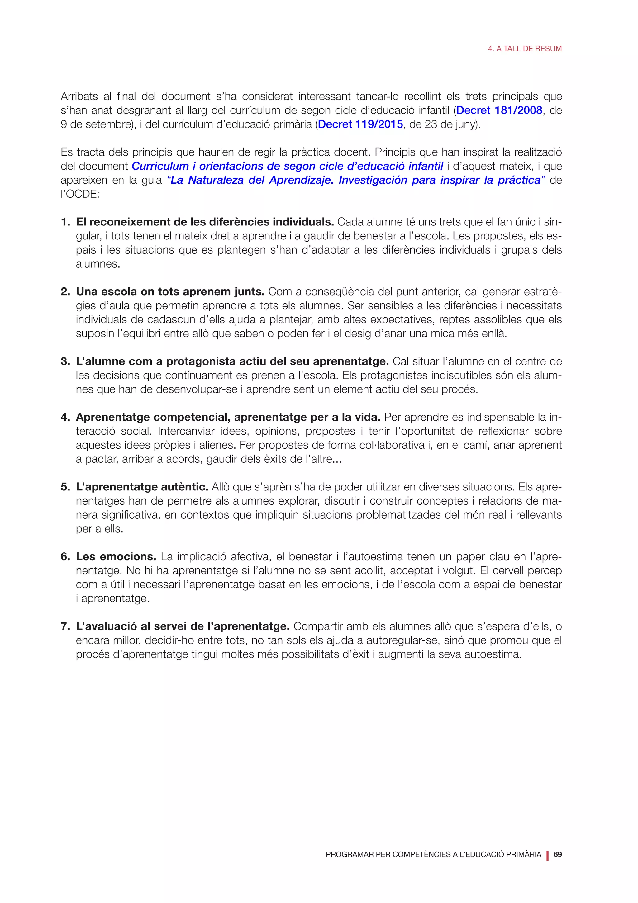 PROGRAMAR PER COMPETÈNCIES A L’EDUCACIÓ PRIMÀRIA
❘ 69
4. A TALL DE RESUM
Arribats al final del document s’ha considerat interessant tancar-lo recollint els trets principals que
s’han anat desgranant al llarg del currículum de segon cicle d’educació infantil (Decret 181/2008, de
9 de setembre), i del currículum d’educació primària (Decret 119/2015, de 23 de juny).
Es tracta dels principis que haurien de regir la pràctica docent. Principis que han inspirat la realització
del document Currículum i orientacions de segon cicle d’educació infantil i d’aquest mateix, i que
apareixen en la guia “La Naturaleza del Aprendizaje. Investigación para inspirar la práctica” de
l’OCDE:
1.	 El reconeixement de les diferències individuals. Cada alumne té uns trets que el fan únic i sin-
gular, i tots tenen el mateix dret a aprendre i a gaudir de benestar a l’escola. Les propostes, els es-
pais i les situacions que es plantegen s’han d’adaptar a les diferències individuals i grupals dels
alumnes.
2.	 Una escola on tots aprenem junts. Com a conseqüència del punt anterior, cal generar estratè-
gies d’aula que permetin aprendre a tots els alumnes. Ser sensibles a les diferències i necessitats
individuals de cadascun d’ells ajuda a plantejar, amb altes expectatives, reptes assolibles que els
suposin l’equilibri entre allò que saben o poden fer i el desig d’anar una mica més enllà.
3.	 L’alumne com a protagonista actiu del seu aprenentatge. Cal situar l’alumne en el centre de
les decisions que contínuament es prenen a l’escola. Els protagonistes indiscutibles són els alum-
nes que han de desenvolupar-se i aprendre sent un element actiu del seu procés.
4.	 Aprenentatge competencial, aprenentatge per a la vida. Per aprendre és indispensable la in-
teracció social. Intercanviar idees, opinions, propostes i tenir l’oportunitat de reflexionar sobre
aquestes idees pròpies i alienes. Fer propostes de forma col·laborativa i, en el camí, anar aprenent
a pactar, arribar a acords, gaudir dels èxits de l’altre...
5.	 L’aprenentatge autèntic. Allò que s’aprèn s’ha de poder utilitzar en diverses situacions. Els apre-
nentatges han de permetre als alumnes explorar, discutir i construir conceptes i relacions de ma-
nera significativa, en contextos que impliquin situacions problematitzades del món real i rellevants
per a ells.
6.	Les emocions. La implicació afectiva, el benestar i l’autoestima tenen un paper clau en l’apre-
nentatge. No hi ha aprenentatge si l’alumne no se sent acollit, acceptat i volgut. El cervell percep
com a útil i necessari l’aprenentatge basat en les emocions, i de l’escola com a espai de benestar
i aprenentatge.
7.	 L’avaluació al servei de l’aprenentatge. Compartir amb els alumnes allò que s’espera d’ells, o
encara millor, decidir-ho entre tots, no tan sols els ajuda a autoregular-se, sinó que promou que el
procés d’aprenentatge tingui moltes més possibilitats d’èxit i augmenti la seva autoestima.
 