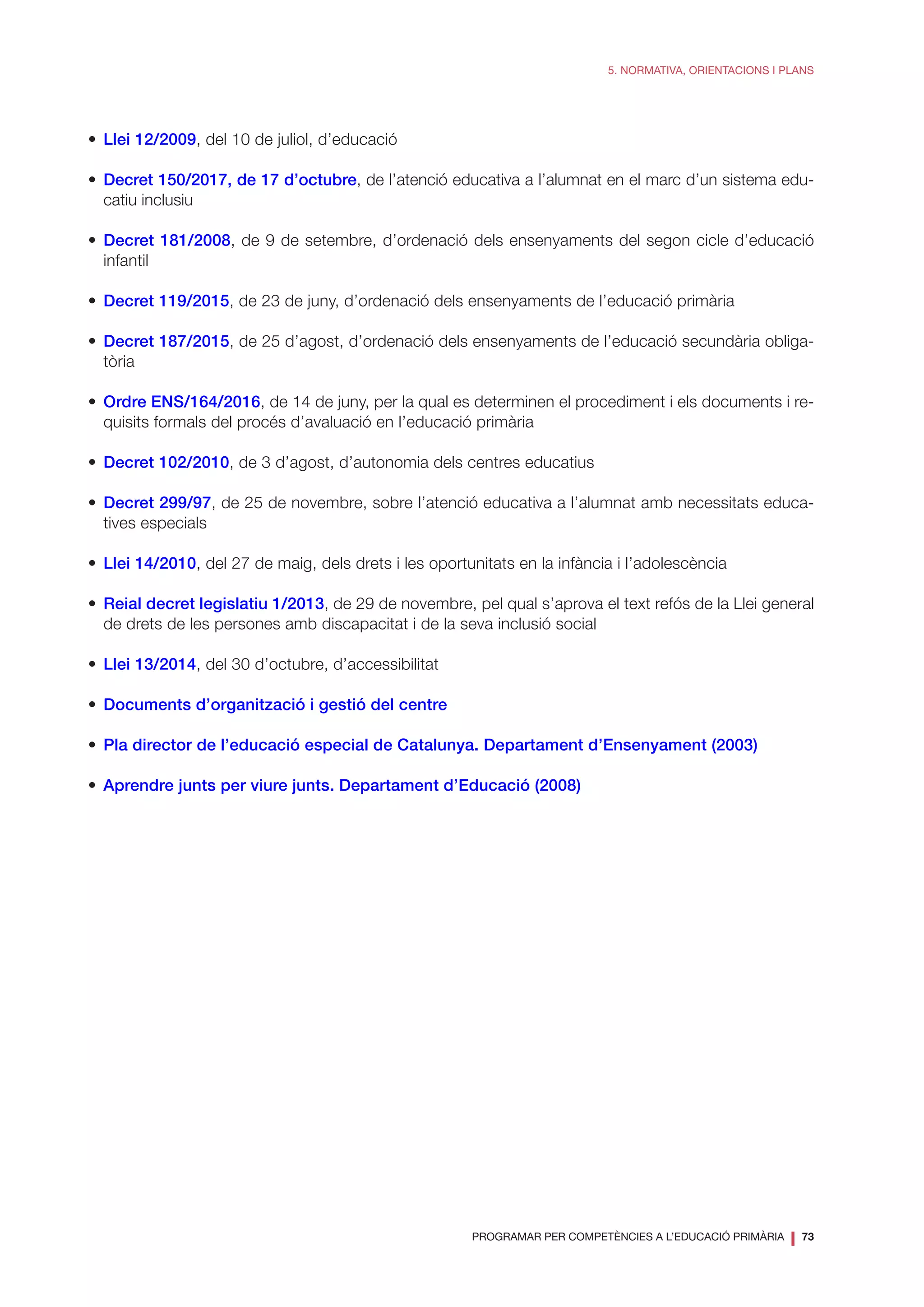 PROGRAMAR PER COMPETÈNCIES A L’EDUCACIÓ PRIMÀRIA
❘ 73
5. NORMATIVA, ORIENTACIONS I PLANS
•	 Llei 12/2009, del 10 de juliol, d’educació
•	 Decret 150/2017, de 17 d’octubre, de l’atenció educativa a l’alumnat en el marc d’un sistema edu-
catiu inclusiu
•	 Decret 181/2008, de 9 de setembre, d’ordenació dels ensenyaments del segon cicle d’educació
infantil
•	 Decret 119/2015, de 23 de juny, d’ordenació dels ensenyaments de l’educació primària
•	 Decret 187/2015, de 25 d’agost, d’ordenació dels ensenyaments de l’educació secundària obliga-
tòria
•	 Ordre ENS/164/2016, de 14 de juny, per la qual es determinen el procediment i els documents i re-
quisits formals del procés d’avaluació en l’educació primària
•	 Decret 102/2010, de 3 d’agost, d’autonomia dels centres educatius
•	 Decret 299/97, de 25 de novembre, sobre l’atenció educativa a l’alumnat amb necessitats educa-
tives especials
•	 Llei 14/2010, del 27 de maig, dels drets i les oportunitats en la infància i l’adolescència
•	 Reial decret legislatiu 1/2013, de 29 de novembre, pel qual s’aprova el text refós de la Llei general
de drets de les persones amb discapacitat i de la seva inclusió social
•	 Llei 13/2014, del 30 d’octubre, d’accessibilitat
•	 Documents d’organització i gestió del centre
•	 Pla director de l’educació especial de Catalunya. Departament d’Ensenyament (2003)
•	 Aprendre junts per viure junts. Departament d’Educació (2008)
 