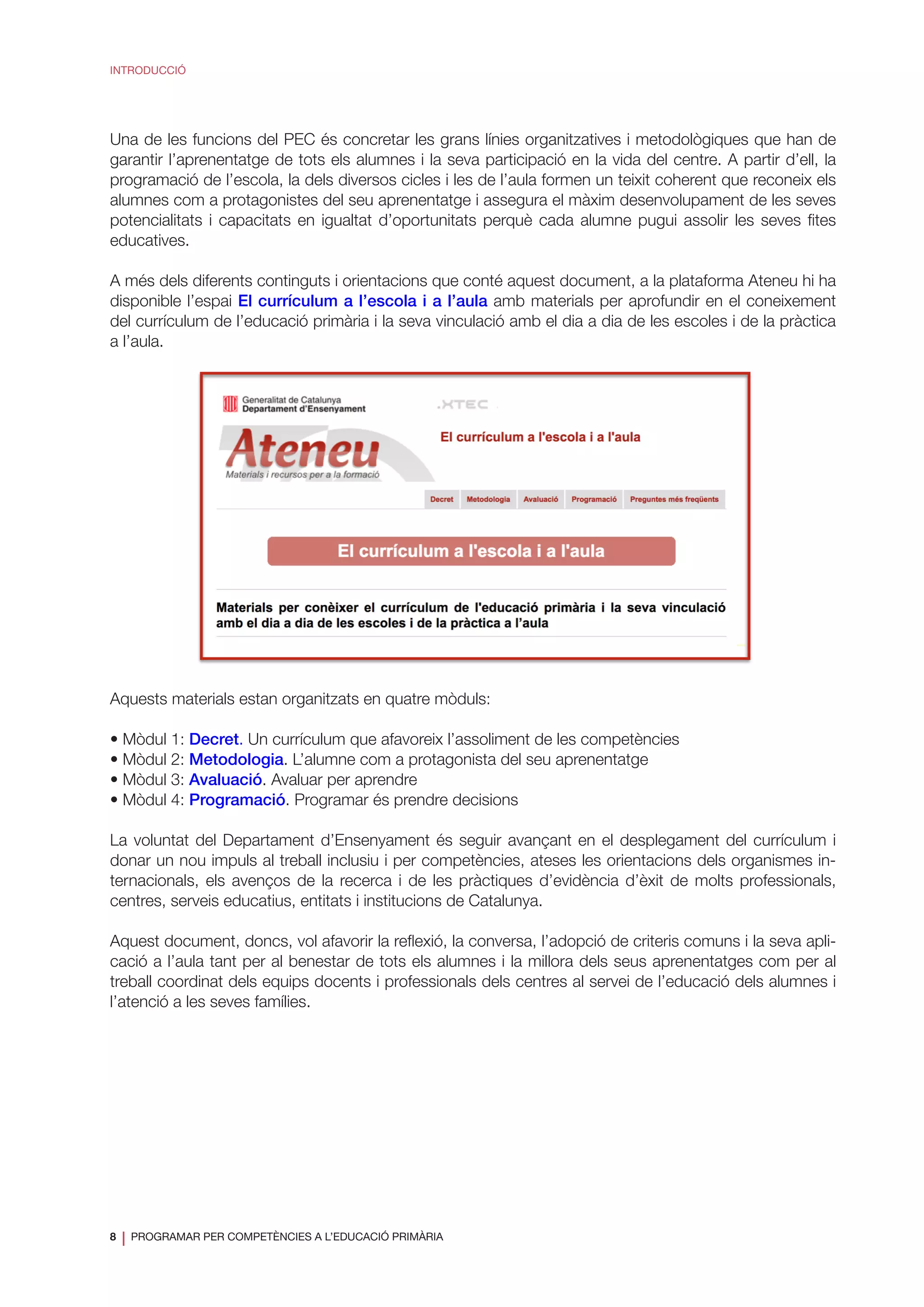 8
❘ PROGRAMAR PER COMPETÈNCIES A L’EDUCACIÓ PRIMÀRIA
INTRODUCCIÓ
Una de les funcions del PEC és concretar les grans línies organitzatives i metodològiques que han de
garantir l’aprenentatge de tots els alumnes i la seva participació en la vida del centre. A partir d’ell, la
programació de l’escola, la dels diversos cicles i les de l’aula formen un teixit coherent que reconeix els
alumnes com a protagonistes del seu aprenentatge i assegura el màxim desenvolupament de les seves
potencialitats i capacitats en igualtat d’oportunitats perquè cada alumne pugui assolir les seves fites
educatives.
A més dels diferents continguts i orientacions que conté aquest document, a la plataforma Ateneu hi ha
disponible l’espai El currículum a l’escola i a l’aula amb materials per aprofundir en el coneixement
del currículum de l’educació primària i la seva vinculació amb el dia a dia de les escoles i de la pràctica
a l’aula.
Aquests materials estan organitzats en quatre mòduls:
• Mòdul 1: Decret. Un currículum que afavoreix l’assoliment de les competències
• Mòdul 2: Metodologia. L’alumne com a protagonista del seu aprenentatge
• Mòdul 3: Avaluació. Avaluar per aprendre
• Mòdul 4: Programació. Programar és prendre decisions
La voluntat del Departament d’Ensenyament és seguir avançant en el desplegament del currículum i
donar un nou impuls al treball inclusiu i per competències, ateses les orientacions dels organismes in-
ternacionals, els avenços de la recerca i de les pràctiques d’evidència d’èxit de molts professionals,
centres, serveis educatius, entitats i institucions de Catalunya.
Aquest document, doncs, vol afavorir la reflexió, la conversa, l’adopció de criteris comuns i la seva apli-
cació a l’aula tant per al benestar de tots els alumnes i la millora dels seus aprenentatges com per al
treball coordinat dels equips docents i professionals dels centres al servei de l’educació dels alumnes i
l’atenció a les seves famílies.
 