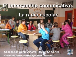 El intercambio comunicativo. La radio escolar Concepción Borao Aguirre – Isabel Gil Cortés CEIP Rector Mamés Esperabé. Ejea de los Caballeros. 