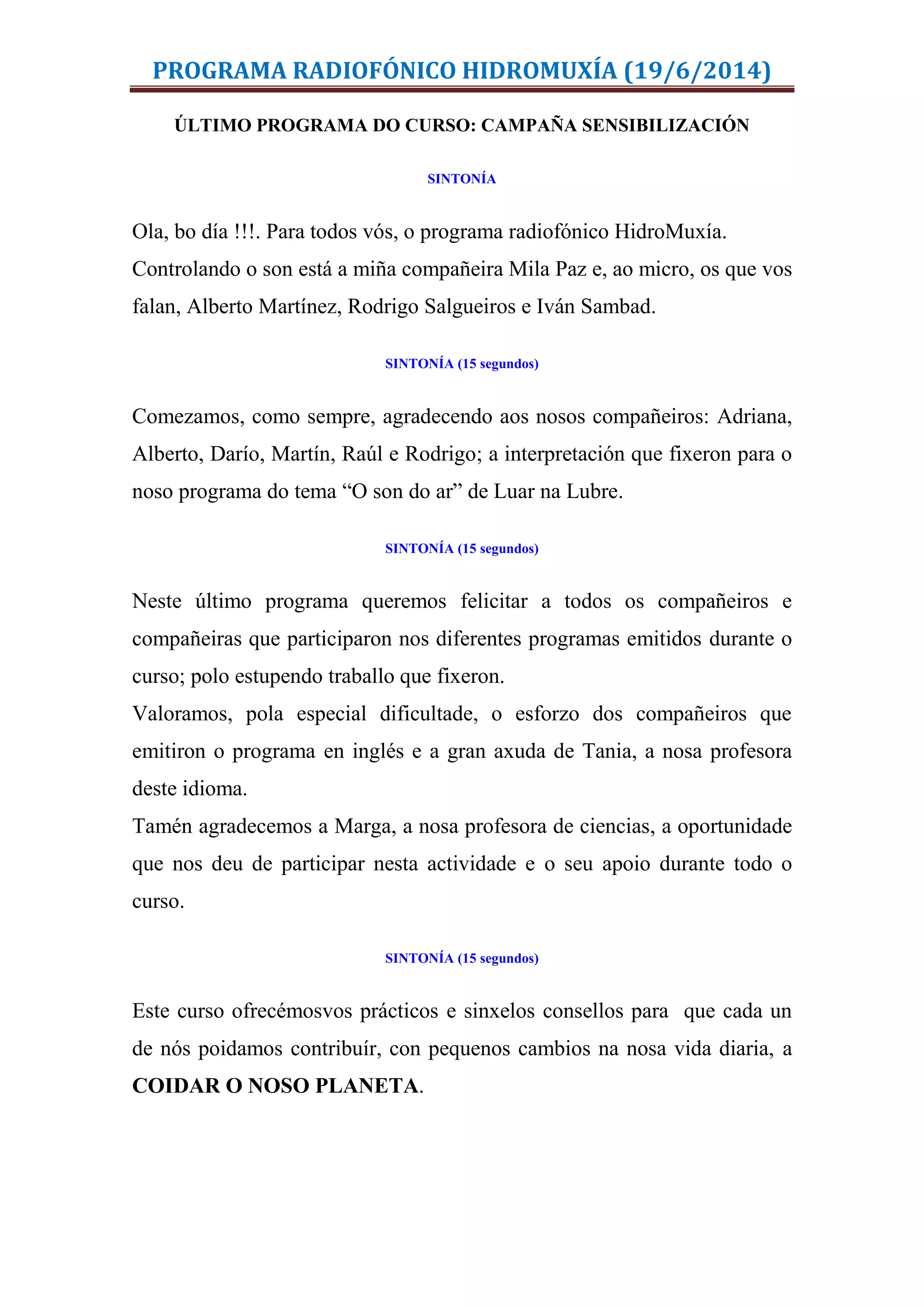PROGRAMA RADIOFÓNICO HIDROMUXÍA (19/6/2014)
ÚLTIMO PROGRAMA DO CURSO: CAMPAÑA SENSIBILIZACIÓN
SINTONÍA
Ola, bo día !!!. Para todos vós, o programa radiofónico HidroMuxía.
Controlando o son está a miña compañeira Mila Paz e, ao micro, os que vos
falan, Alberto Martínez, Rodrigo Salgueiros e Iván Sambad.
SINTONÍA (15 segundos)
Comezamos, como sempre, agradecendo aos nosos compañeiros: Adriana,
Alberto, Darío, Martín, Raúl e Rodrigo; a interpretación que fixeron para o
noso programa do tema “O son do ar” de Luar na Lubre.
SINTONÍA (15 segundos)
Neste último programa queremos felicitar a todos os compañeiros e
compañeiras que participaron nos diferentes programas emitidos durante o
curso; polo estupendo traballo que fixeron.
Valoramos, pola especial dificultade, o esforzo dos compañeiros que
emitiron o programa en inglés e a gran axuda de Tania, a nosa profesora
deste idioma.
Tamén agradecemos a Marga, a nosa profesora de ciencias, a oportunidade
que nos deu de participar nesta actividade e o seu apoio durante todo o
curso.
SINTONÍA (15 segundos)
Este curso ofrecémosvos prácticos e sinxelos consellos para que cada un
de nós poidamos contribuír, con pequenos cambios na nosa vida diaria, a
COIDAR O NOSO PLANETA.
 